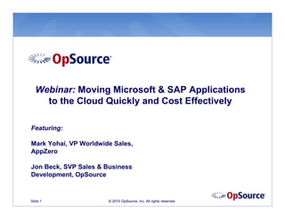 Webinar: Moving Microsoft & SAP Applications
    to the Cloud Quickly and Cost Effectively

Featuring:

Mark Yohai, VP Worldwide Sales,
AppZero

Jon Beck, SVP Sales & Business
Development, OpSource


Slide 1                © 2010 OpSource, Inc. All rights reserved.
 
