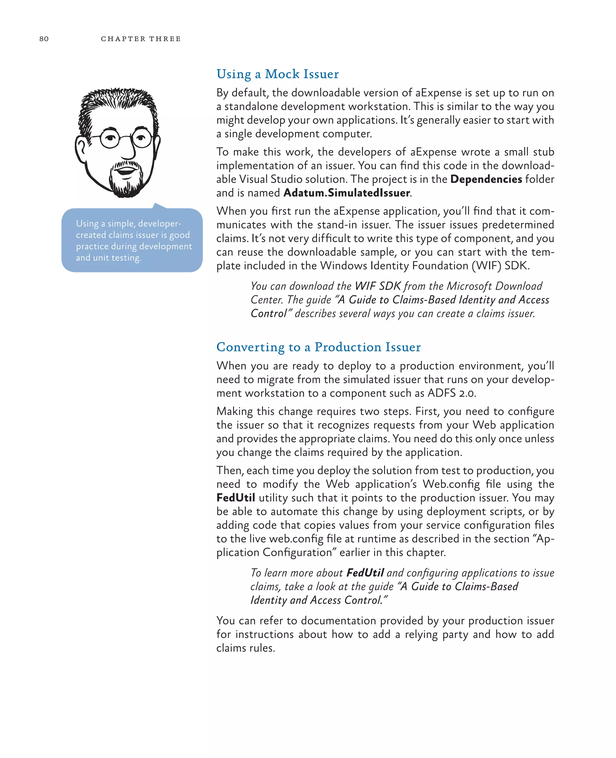 80         ch a pter thr ee



                                     Using a Mock Issuer
                                     By default, the downloadable version of aExpense is set up to run on
                                     a standalone development workstation. This is similar to the way you
                                     might develop your own applications. It’s generally easier to start with
                                     a single development computer.
                                     To make this work, the developers of aExpense wrote a small stub
                                     implementation of an issuer. You can find this code in the download-
                                     able Visual Studio solution. The project is in the Dependencies folder
                                     and is named Adatum.SimulatedIssuer.
                                     When you first run the aExpense application, you’ll find that it com-
     Using a simple, developer-      municates with the stand-in issuer. The issuer issues predetermined
     created claims issuer is good   claims. It’s not very difficult to write this type of component, and you
     practice during development
     and unit testing.
                                     can reuse the downloadable sample, or you can start with the tem-
                                     plate included in the Windows Identity Foundation (WIF) SDK.
                                            You can download the WIF SDK from the Microsoft Download
                                            Center. The guide “A Guide to Claims-Based Identity and Access
                                            Control” describes several ways you can create a claims issuer.

                                     Converting to a Production Issuer
                                     When you are ready to deploy to a production environment, you’ll
                                     need to migrate from the simulated issuer that runs on your develop-
                                     ment workstation to a component such as ADFS 2.0.
                                     Making this change requires two steps. First, you need to configure
                                     the issuer so that it recognizes requests from your Web application
                                     and provides the appropriate claims. You need do this only once unless
                                     you change the claims required by the application.
                                     Then, each time you deploy the solution from test to production, you
                                     need to modify the Web application’s Web.config file using the
                                     FedUtil utility such that it points to the production issuer. You may
                                     be able to automate this change by using deployment scripts, or by
                                     adding code that copies values from your service configuration files
                                     to the live web.config file at runtime as described in the section “Ap-
                                     plication Configuration” earlier in this chapter.
                                            To learn more about FedUtil and configuring applications to issue
                                            claims, take a look at the guide “A Guide to Claims-Based
                                            Identity and Access Control.”
                                     You can refer to documentation provided by your production issuer
                                     for instructions about how to add a relying party and how to add
                                     claims rules.
 