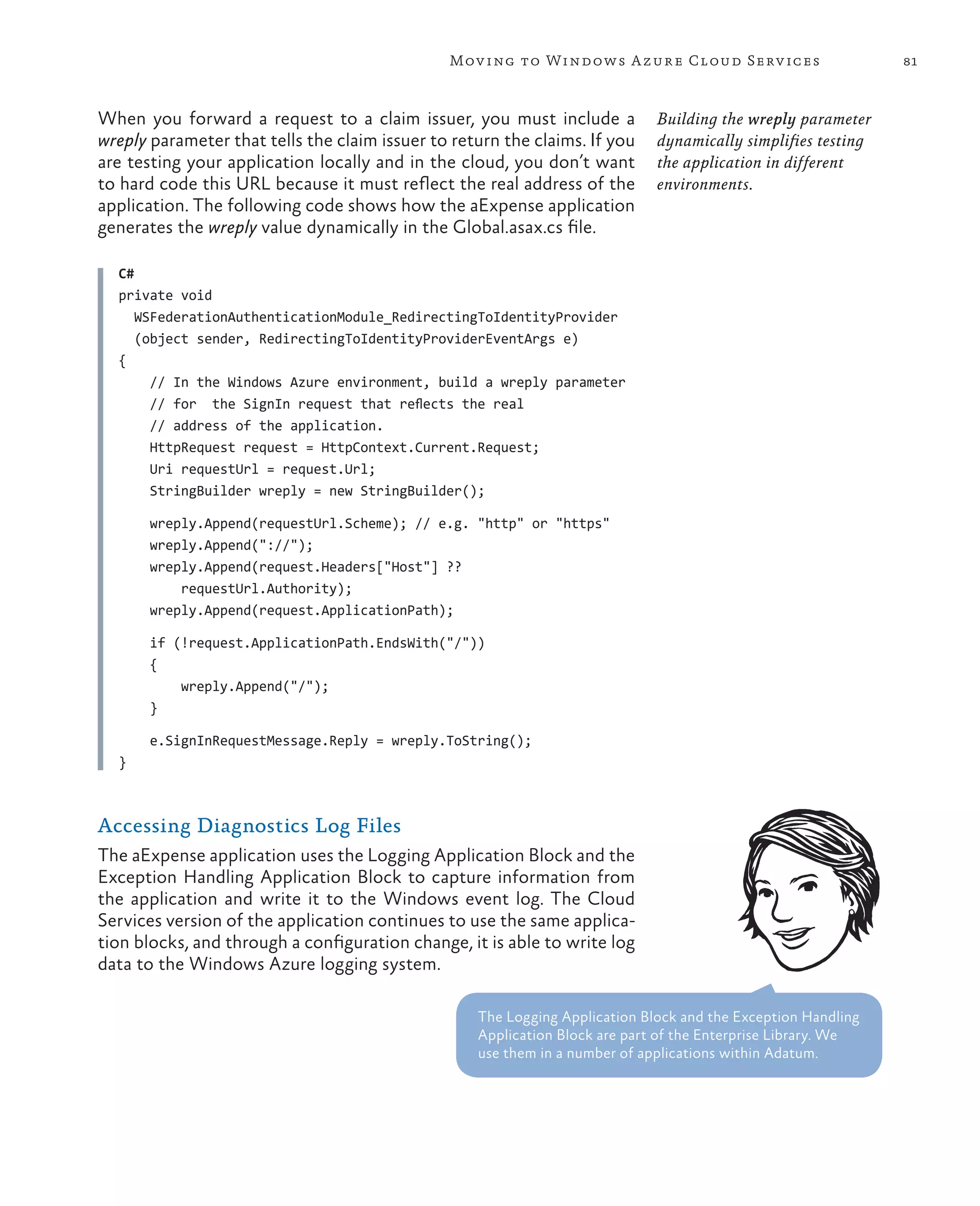 Mov ing to Windows A zure Cloud Serv ices                      81



When you forward a request to a claim issuer, you must include a             Building the wreply parameter
wreply parameter that tells the claim issuer to return the claims. If you    dynamically simplifies testing
are testing your application locally and in the cloud, you don’t want        the application in different
to hard code this URL because it must reflect the real address of the        environments.
application. The following code shows how the aExpense application
generates the wreply value dynamically in the Global.asax.cs file.

  C#
  private void
     WSFederationAuthenticationModule_RedirectingToIdentityProvider
     (object sender, RedirectingToIdentityProviderEventArgs e)
  {
       // In the Windows Azure environment, build a wreply parameter
       // for the SignIn request that reflects the real
       // address of the application.
       HttpRequest request = HttpContext.Current.Request;
       Uri requestUrl = request.Url;
       StringBuilder wreply = new StringBuilder();

       wreply.Append(requestUrl.Scheme); // e.g. "http" or "https"
       wreply.Append("://");
       wreply.Append(request.Headers["Host"] ??
           requestUrl.Authority);
       wreply.Append(request.ApplicationPath);

       if (!request.ApplicationPath.EndsWith("/"))
       {
           wreply.Append("/");
       }

       e.SignInRequestMessage.Reply = wreply.ToString();
  }



Accessing Diagnostics Log Files
The aExpense application uses the Logging Application Block and the
Exception Handling Application Block to capture information from
the application and write it to the Windows event log. The Cloud
Services version of the application continues to use the same applica-
tion blocks, and through a configuration change, it is able to write log
data to the Windows Azure logging system.

                                                   The Logging Application Block and the Exception Handling
                                                   Application Block are part of the Enterprise Library. We
                                                   use them in a number of applications within Adatum.
 