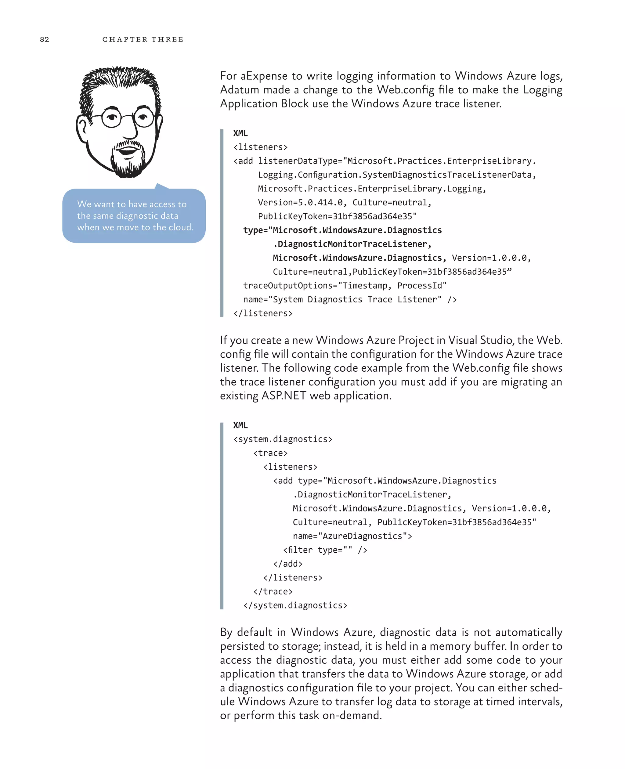 82        ch a pter thr ee



                                  For aExpense to write logging information to Windows Azure logs,
                                  Adatum made a change to the Web.config file to make the Logging
                                  Application Block use the Windows Azure trace listener.

                                    XML
                                    <listeners>
                                    <add listenerDataType="Microsoft.Practices.EnterpriseLibrary.
                                         Logging.Configuration.SystemDiagnosticsTraceListenerData,
                                         Microsoft.Practices.EnterpriseLibrary.Logging,
     We want to have access to           Version=5.0.414.0, Culture=neutral,
     the same diagnostic data            PublicKeyToken=31bf3856ad364e35"
     when we move to the cloud.       type="Microsoft.WindowsAzure.Diagnostics
                                            .DiagnosticMonitorTraceListener,
                                            Microsoft.WindowsAzure.Diagnostics, Version=1.0.0.0,
                                            Culture=neutral,PublicKeyToken=31bf3856ad364e35”
                                      traceOutputOptions="Timestamp, ProcessId"
                                      name="System Diagnostics Trace Listener" />
                                    </listeners>

                                  If you create a new Windows Azure Project in Visual Studio, the Web.
                                  config file will contain the configuration for the Windows Azure trace
                                  listener. The following code example from the Web.config file shows
                                  the trace listener configuration you must add if you are migrating an
                                  existing ASP.NET web application.

                                    XML
                                    <system.diagnostics>
                                        <trace>
                                          <listeners>
                                            <add type="Microsoft.WindowsAzure.Diagnostics
                                                 .DiagnosticMonitorTraceListener,
                                                 Microsoft.WindowsAzure.Diagnostics, Version=1.0.0.0,
                                                 Culture=neutral, PublicKeyToken=31bf3856ad364e35"
                                                 name="AzureDiagnostics">
                                              <filter type="" />
                                            </add>
                                          </listeners>
                                        </trace>
                                      </system.diagnostics>

                                  By default in Windows Azure, diagnostic data is not automatically
                                  persisted to storage; instead, it is held in a memory buffer. In order to
                                  access the diagnostic data, you must either add some code to your
                                  application that transfers the data to Windows Azure storage, or add
                                  a diagnostics configuration file to your project. You can either sched-
                                  ule Windows Azure to transfer log data to storage at timed intervals,
                                  or perform this task on-demand.
 