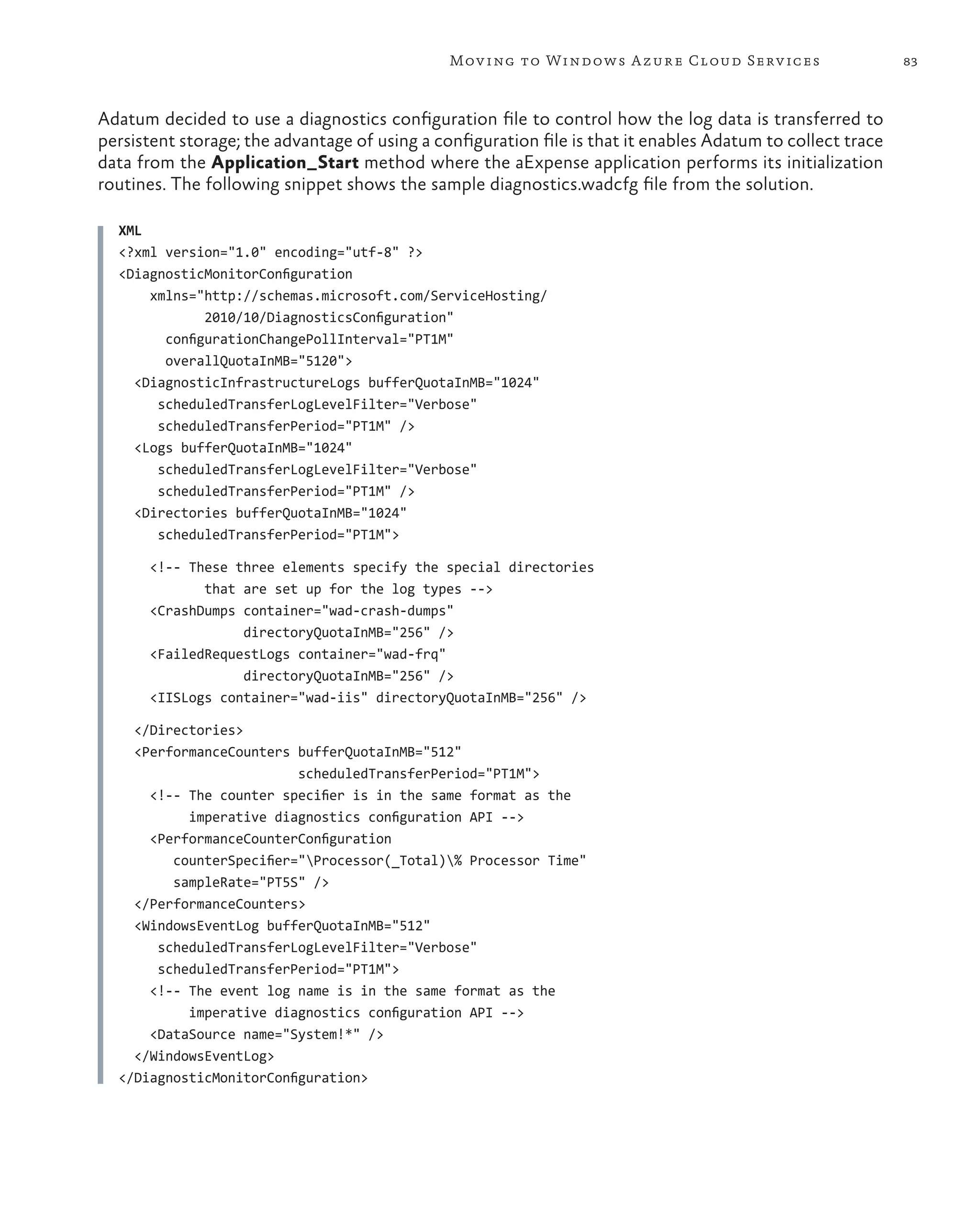 Mov ing to Windows A zure Cloud Serv ices                     83



Adatum decided to use a diagnostics configuration file to control how the log data is transferred to
persistent storage; the advantage of using a configuration file is that it enables Adatum to collect trace
data from the Application_Start method where the aExpense application performs its initialization
routines. The following snippet shows the sample diagnostics.wadcfg file from the solution.

  XML
  <?xml version="1.0" encoding="utf-8" ?>
  <DiagnosticMonitorConfiguration
      xmlns="http://schemas.microsoft.com/ServiceHosting/
              2010/10/DiagnosticsConfiguration"
        configurationChangePollInterval="PT1M"
        overallQuotaInMB="5120">
    <DiagnosticInfrastructureLogs bufferQuotaInMB="1024"
       scheduledTransferLogLevelFilter="Verbose"
       scheduledTransferPeriod="PT1M" />
    <Logs bufferQuotaInMB="1024"
       scheduledTransferLogLevelFilter="Verbose"
       scheduledTransferPeriod="PT1M" />
    <Directories bufferQuotaInMB="1024"
       scheduledTransferPeriod="PT1M">

       <!-- These three elements specify the special directories
              that are set up for the log types -->
       <CrashDumps container="wad-crash-dumps"
                   directoryQuotaInMB="256" />
       <FailedRequestLogs container="wad-frq"
                   directoryQuotaInMB="256" />
       <IISLogs container="wad-iis" directoryQuotaInMB="256" />

    </Directories>
    <PerformanceCounters bufferQuotaInMB="512"
                          scheduledTransferPeriod="PT1M">
      <!-- The counter specifier is in the same format as the
           imperative diagnostics configuration API -->
      <PerformanceCounterConfiguration
         counterSpecifier="Processor(_Total)% Processor Time"
         sampleRate="PT5S" />
    </PerformanceCounters>
    <WindowsEventLog bufferQuotaInMB="512"
       scheduledTransferLogLevelFilter="Verbose"
       scheduledTransferPeriod="PT1M">
      <!-- The event log name is in the same format as the
           imperative diagnostics configuration API -->
      <DataSource name="System!*" />
    </WindowsEventLog>
  </DiagnosticMonitorConfiguration>
 