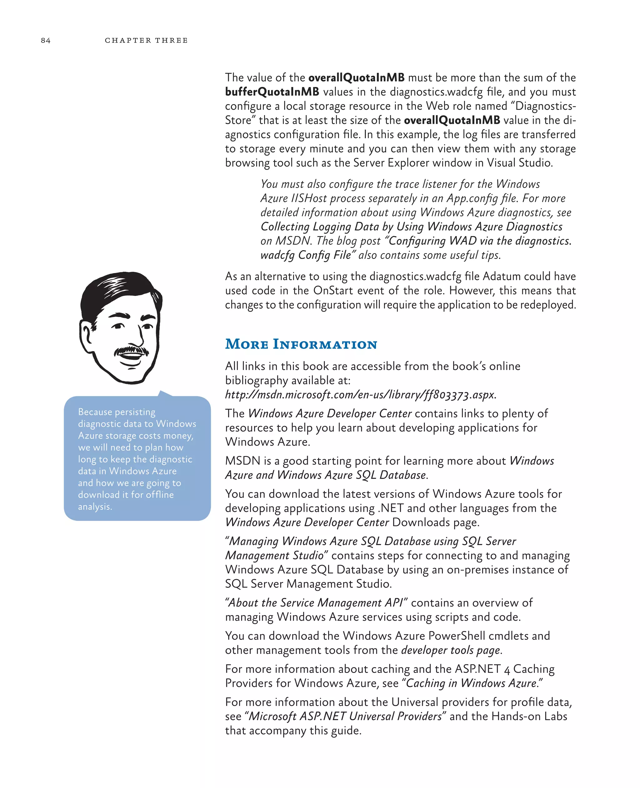 84         ch a pter thr ee



                                   The value of the overallQuotaInMB must be more than the sum of the
                                   bufferQuotaInMB values in the diagnostics.wadcfg file, and you must
                                   configure a local storage resource in the Web role named “Diagnostics-
                                   Store” that is at least the size of the overallQuotaInMB value in the di-
                                   agnostics configuration file. In this example, the log files are transferred
                                   to storage every minute and you can then view them with any storage
                                   browsing tool such as the Server Explorer window in Visual Studio.
                                          You must also configure the trace listener for the Windows
                                          Azure IISHost process separately in an App.config file. For more
                                          detailed information about using Windows Azure diagnostics, see
                                          Collecting Logging Data by Using Windows Azure Diagnostics
                                          on MSDN. The blog post “Configuring WAD via the diagnostics.
                                          wadcfg Config File” also contains some useful tips.
                                   As an alternative to using the diagnostics.wadcfg file Adatum could have
                                   used code in the OnStart event of the role. However, this means that
                                   changes to the configuration will require the application to be redeployed.


                                   More Information
                                   All links in this book are accessible from the book’s online
                                   bibliography available at:
                                   http://msdn.microsoft.com/en-us/library/ff803373.aspx.
     Because persisting            The Windows Azure Developer Center contains links to plenty of
     diagnostic data to Windows    resources to help you learn about developing applications for
     Azure storage costs money,
     we will need to plan how      Windows Azure.
     long to keep the diagnostic   MSDN is a good starting point for learning more about Windows
     data in Windows Azure         Azure and Windows Azure SQL Database.
     and how we are going to
     download it for offline       You can download the latest versions of Windows Azure tools for
     analysis.                     developing applications using .NET and other languages from the
                                   Windows Azure Developer Center Downloads page.
                                   “Managing Windows Azure SQL Database using SQL Server
                                   Management Studio” contains steps for connecting to and managing
                                   Windows Azure SQL Database by using an on-premises instance of
                                   SQL Server Management Studio.
                                   “About the Service Management API” contains an overview of
                                   managing Windows Azure services using scripts and code.
                                   You can download the Windows Azure PowerShell cmdlets and
                                   other management tools from the developer tools page.
                                   For more information about caching and the ASP.NET 4 Caching
                                   Providers for Windows Azure, see “Caching in Windows Azure.”
                                   For more information about the Universal providers for profile data,
                                   see “Microsoft ASP.NET Universal Providers” and the Hands-on Labs
                                   that accompany this guide.
 