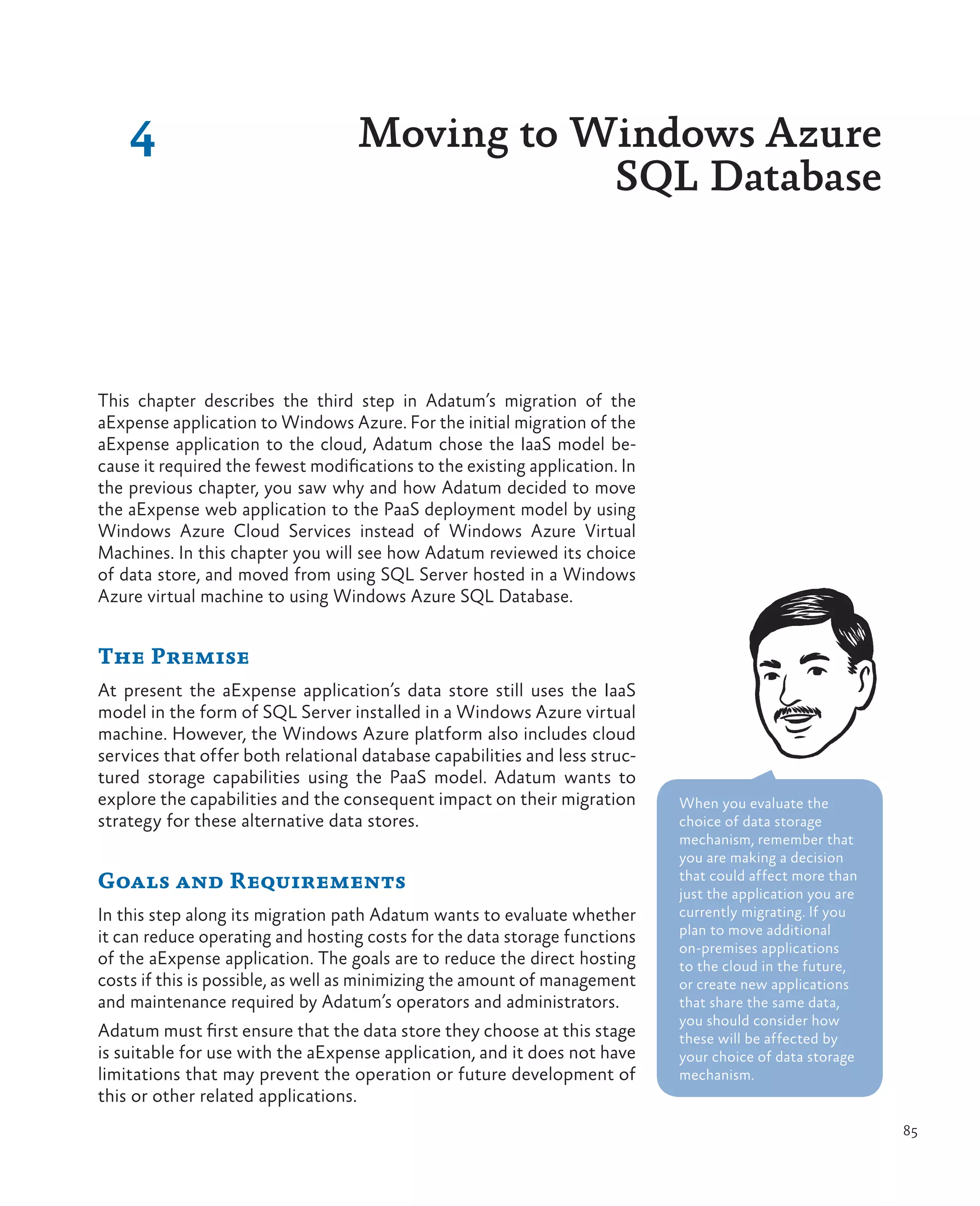4                              Moving to Windows Azure
                                              SQL Database



This chapter describes the third step in Adatum’s migration of the
aExpense application to Windows Azure. For the initial migration of the
aExpense application to the cloud, Adatum chose the IaaS model be-
cause it required the fewest modifications to the existing application. In
the previous chapter, you saw why and how Adatum decided to move
the aExpense web application to the PaaS deployment model by using
Windows Azure Cloud Services instead of Windows Azure Virtual
Machines. In this chapter you will see how Adatum reviewed its choice
of data store, and moved from using SQL Server hosted in a Windows
Azure virtual machine to using Windows Azure SQL Database.


The Premise
At present the aExpense application’s data store still uses the IaaS
model in the form of SQL Server installed in a Windows Azure virtual
machine. However, the Windows Azure platform also includes cloud
services that offer both relational database capabilities and less struc-
tured storage capabilities using the PaaS model. Adatum wants to
explore the capabilities and the consequent impact on their migration        When you evaluate the
strategy for these alternative data stores.                                  choice of data storage
                                                                             mechanism, remember that
                                                                             you are making a decision
Goals and Requirements                                                       that could affect more than
                                                                             just the application you are
In this step along its migration path Adatum wants to evaluate whether       currently migrating. If you
it can reduce operating and hosting costs for the data storage functions     plan to move additional
                                                                             on-premises applications
of the aExpense application. The goals are to reduce the direct hosting      to the cloud in the future,
costs if this is possible, as well as minimizing the amount of management    or create new applications
and maintenance required by Adatum’s operators and administrators.           that share the same data,
                                                                             you should consider how
Adatum must first ensure that the data store they choose at this stage       these will be affected by
is suitable for use with the aExpense application, and it does not have      your choice of data storage
limitations that may prevent the operation or future development of          mechanism.
this or other related applications.
                                                                                                            85
 