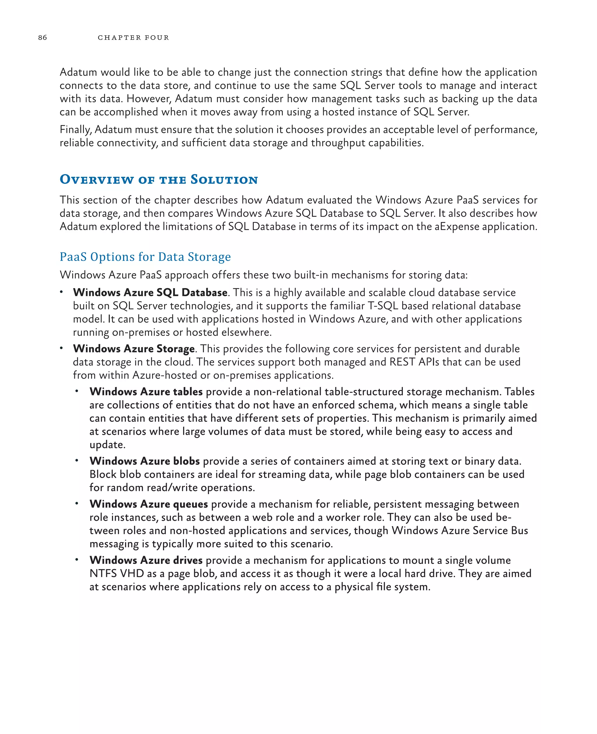 86           ch a pter four



     Adatum would like to be able to change just the connection strings that define how the application
     connects to the data store, and continue to use the same SQL Server tools to manage and interact
     with its data. However, Adatum must consider how management tasks such as backing up the data
     can be accomplished when it moves away from using a hosted instance of SQL Server.
     Finally, Adatum must ensure that the solution it chooses provides an acceptable level of performance,
     reliable connectivity, and sufficient data storage and throughput capabilities.


     Overview of the Solution
     This section of the chapter describes how Adatum evaluated the Windows Azure PaaS services for
     data storage, and then compares Windows Azure SQL Database to SQL Server. It also describes how
     Adatum explored the limitations of SQL Database in terms of its impact on the aExpense application.

     PaaS Options for Data Storage
     Windows Azure PaaS approach offers these two built-in mechanisms for storing data:
     •	 Windows Azure SQL Database. This is a highly available and scalable cloud database service
        built on SQL Server technologies, and it supports the familiar T-SQL based relational database
        model. It can be used with applications hosted in Windows Azure, and with other applications
        running on-premises or hosted elsewhere.
     •	 Windows Azure Storage. This provides the following core services for persistent and durable
        data storage in the cloud. The services support both managed and REST APIs that can be used
        from within Azure-hosted or on-premises applications.
         •	 Windows Azure tables provide a non-relational table-structured storage mechanism. Tables
            are collections of entities that do not have an enforced schema, which means a single table
            can contain entities that have different sets of properties. This mechanism is primarily aimed
            at scenarios where large volumes of data must be stored, while being easy to access and
            update.
         •	 Windows Azure blobs provide a series of containers aimed at storing text or binary data.
            Block blob containers are ideal for streaming data, while page blob containers can be used
            for random read/write operations.
         •	 Windows Azure queues provide a mechanism for reliable, persistent messaging between
            role instances, such as between a web role and a worker role. They can also be used be-
            tween roles and non-hosted applications and services, though Windows Azure Service Bus
            messaging is typically more suited to this scenario.
         •	 Windows Azure drives provide a mechanism for applications to mount a single volume
            NTFS VHD as a page blob, and access it as though it were a local hard drive. They are aimed
            at scenarios where applications rely on access to a physical file system.
 