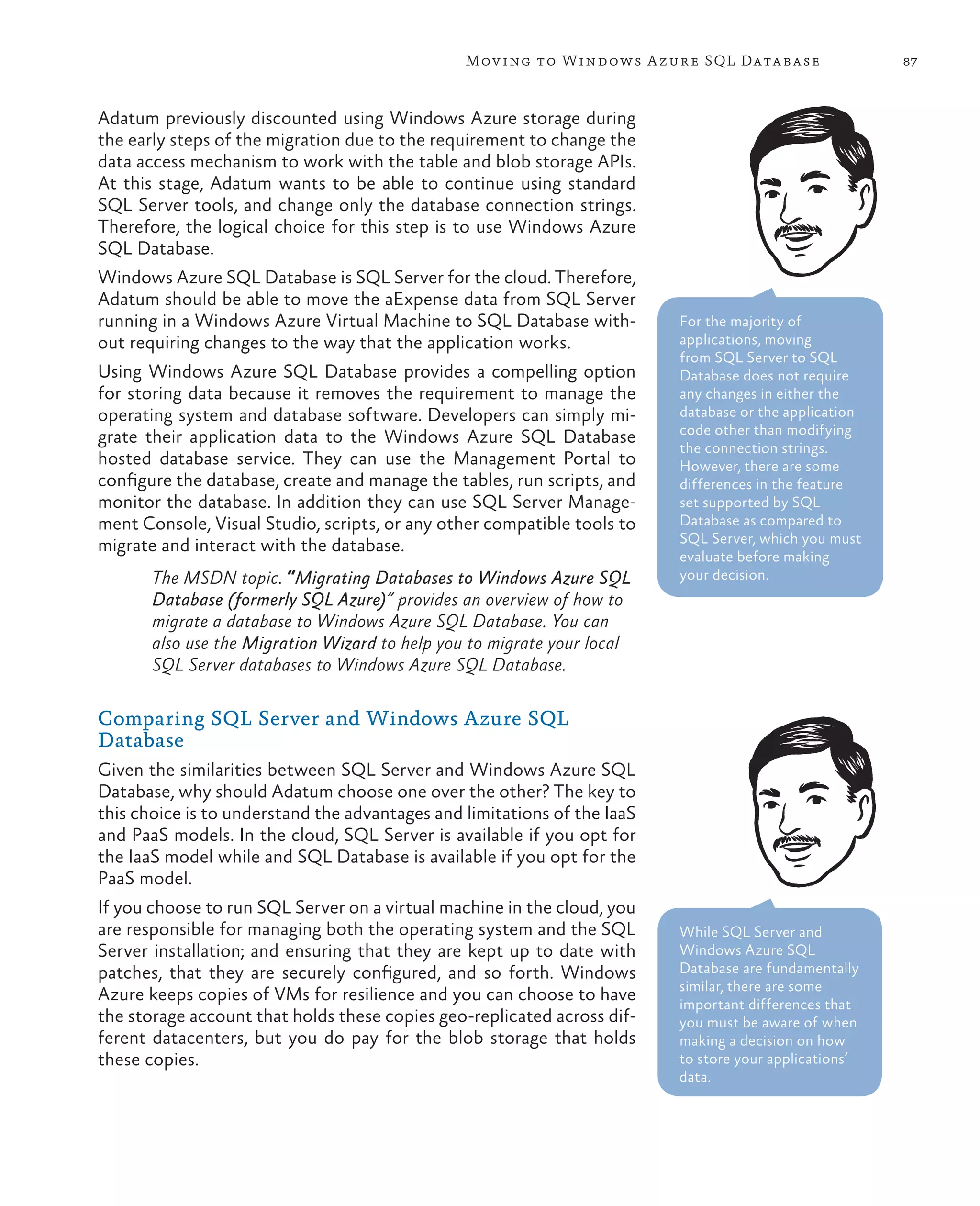 Mov ing to Windows A zure SQL Data base                 87



Adatum previously discounted using Windows Azure storage during
the early steps of the migration due to the requirement to change the
data access mechanism to work with the table and blob storage APIs.
At this stage, Adatum wants to be able to continue using standard
SQL Server tools, and change only the database connection strings.
Therefore, the logical choice for this step is to use Windows Azure
SQL Database.
Windows Azure SQL Database is SQL Server for the cloud. Therefore,
Adatum should be able to move the aExpense data from SQL Server
running in a Windows Azure Virtual Machine to SQL Database with-          For the majority of
out requiring changes to the way that the application works.              applications, moving
                                                                          from SQL Server to SQL
Using Windows Azure SQL Database provides a compelling option             Database does not require
for storing data because it removes the requirement to manage the         any changes in either the
operating system and database software. Developers can simply mi-         database or the application
                                                                          code other than modifying
grate their application data to the Windows Azure SQL Database
                                                                          the connection strings.
hosted database service. They can use the Management Portal to            However, there are some
configure the database, create and manage the tables, run scripts, and    differences in the feature
monitor the database. In addition they can use SQL Server Manage-         set supported by SQL
ment Console, Visual Studio, scripts, or any other compatible tools to    Database as compared to
                                                                          SQL Server, which you must
migrate and interact with the database.
                                                                          evaluate before making
       The MSDN topic. “Migrating Databases to Windows Azure SQL          your decision.
       Database (formerly SQL Azure)” provides an overview of how to
       migrate a database to Windows Azure SQL Database. You can
       also use the Migration Wizard to help you to migrate your local
       SQL Server databases to Windows Azure SQL Database.

Comparing SQL Server and Windows Azure SQL
Database
Given the similarities between SQL Server and Windows Azure SQL
Database, why should Adatum choose one over the other? The key to
this choice is to understand the advantages and limitations of the IaaS
and PaaS models. In the cloud, SQL Server is available if you opt for
the IaaS model while and SQL Database is available if you opt for the
PaaS model.
If you choose to run SQL Server on a virtual machine in the cloud, you
are responsible for managing both the operating system and the SQL        While SQL Server and
Server installation; and ensuring that they are kept up to date with      Windows Azure SQL
patches, that they are securely configured, and so forth. Windows         Database are fundamentally
                                                                          similar, there are some
Azure keeps copies of VMs for resilience and you can choose to have       important differences that
the storage account that holds these copies geo-replicated across dif-    you must be aware of when
ferent datacenters, but you do pay for the blob storage that holds        making a decision on how
these copies.                                                             to store your applications’
                                                                          data.
 