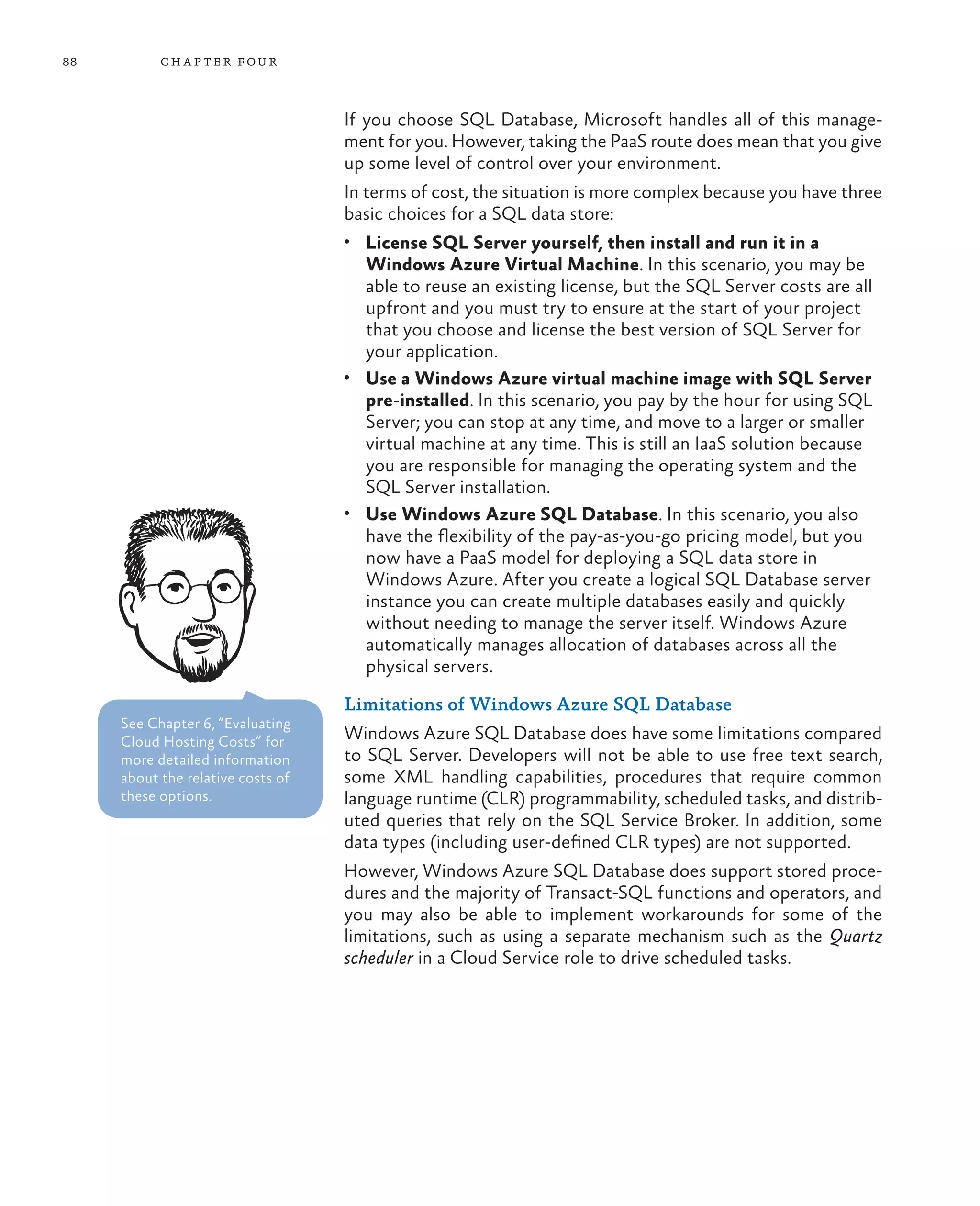 88         ch a pter four



                                   If you choose SQL Database, Microsoft handles all of this manage-
                                   ment for you. However, taking the PaaS route does mean that you give
                                   up some level of control over your environment.
                                   In terms of cost, the situation is more complex because you have three
                                   basic choices for a SQL data store:
                                   •	 License SQL Server yourself, then install and run it in a
                                      Windows Azure Virtual Machine. In this scenario, you may be
                                      able to reuse an existing license, but the SQL Server costs are all
                                      upfront and you must try to ensure at the start of your project
                                      that you choose and license the best version of SQL Server for
                                      your application.
                                   •	 Use a Windows Azure virtual machine image with SQL Server
                                      pre-installed. In this scenario, you pay by the hour for using SQL
                                      Server; you can stop at any time, and move to a larger or smaller
                                      virtual machine at any time. This is still an IaaS solution because
                                      you are responsible for managing the operating system and the
                                      SQL Server installation.
                                   •	 Use Windows Azure SQL Database. In this scenario, you also
                                      have the flexibility of the pay-as-you-go pricing model, but you
                                      now have a PaaS model for deploying a SQL data store in
                                      Windows Azure. After you create a logical SQL Database server
                                      instance you can create multiple databases easily and quickly
                                      without needing to manage the server itself. Windows Azure
                                      automatically manages allocation of databases across all the
                                      physical servers.

                                   Limitations of Windows Azure SQL Database
     See Chapter 6, “Evaluating
     Cloud Hosting Costs” for      Windows Azure SQL Database does have some limitations compared
     more detailed information     to SQL Server. Developers will not be able to use free text search,
     about the relative costs of   some XML handling capabilities, procedures that require common
     these options.                language runtime (CLR) programmability, scheduled tasks, and distrib-
                                   uted queries that rely on the SQL Service Broker. In addition, some
                                   data types (including user-defined CLR types) are not supported.
                                   However, Windows Azure SQL Database does support stored proce-
                                   dures and the majority of Transact-SQL functions and operators, and
                                   you may also be able to implement workarounds for some of the
                                   limitations, such as using a separate mechanism such as the Quartz
                                   scheduler in a Cloud Service role to drive scheduled tasks.
 