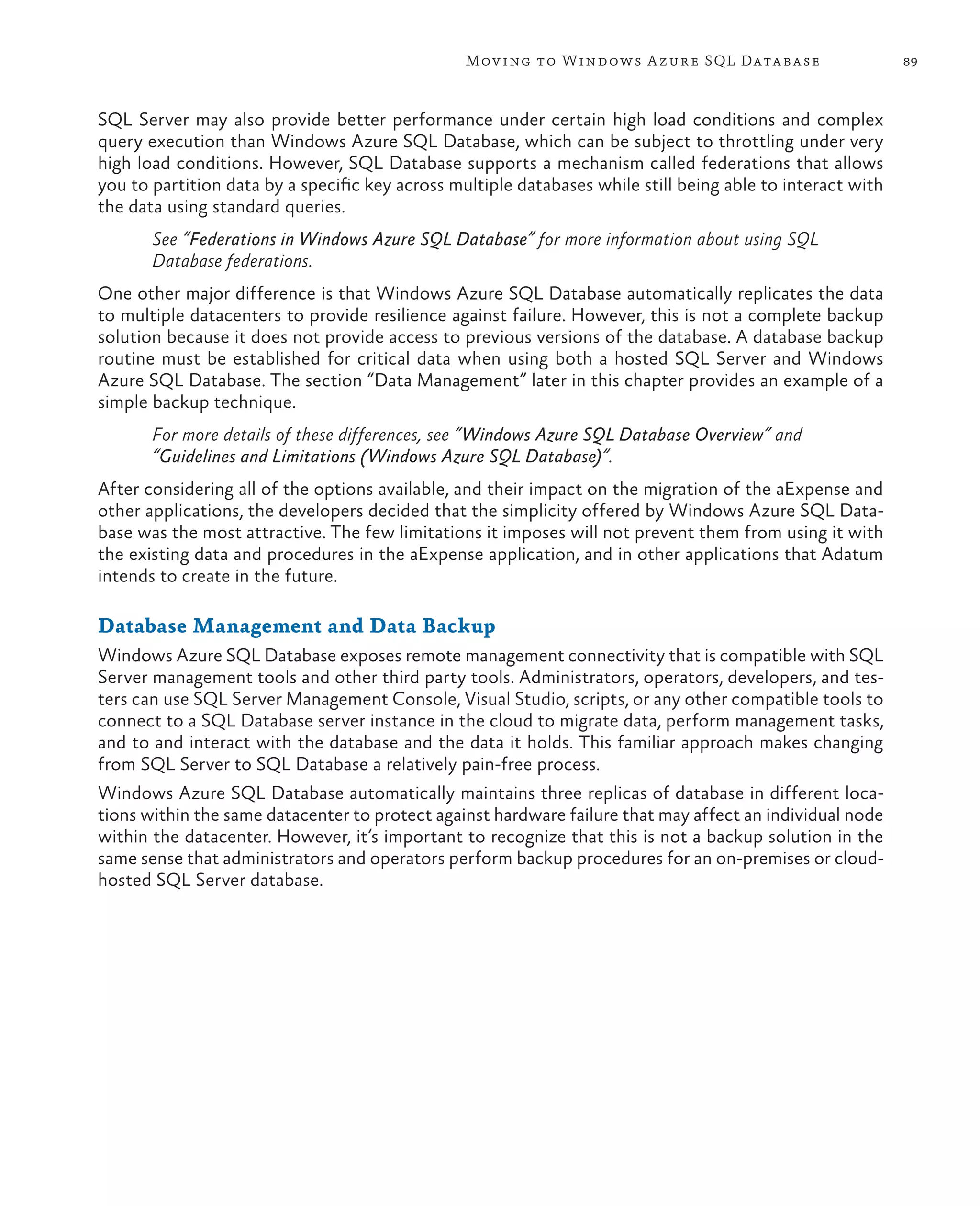 Mov ing to Windows A zure SQL Data base                    89



SQL Server may also provide better performance under certain high load conditions and complex
query execution than Windows Azure SQL Database, which can be subject to throttling under very
high load conditions. However, SQL Database supports a mechanism called federations that allows
you to partition data by a specific key across multiple databases while still being able to interact with
the data using standard queries.
       See “Federations in Windows Azure SQL Database” for more information about using SQL
       Database federations.
One other major difference is that Windows Azure SQL Database automatically replicates the data
to multiple datacenters to provide resilience against failure. However, this is not a complete backup
solution because it does not provide access to previous versions of the database. A database backup
routine must be established for critical data when using both a hosted SQL Server and Windows
Azure SQL Database. The section “Data Management” later in this chapter provides an example of a
simple backup technique.
       For more details of these differences, see “Windows Azure SQL Database Overview” and
       “Guidelines and Limitations (Windows Azure SQL Database)”.
After considering all of the options available, and their impact on the migration of the aExpense and
other applications, the developers decided that the simplicity offered by Windows Azure SQL Data-
base was the most attractive. The few limitations it imposes will not prevent them from using it with
the existing data and procedures in the aExpense application, and in other applications that Adatum
intends to create in the future.

Database Management and Data Backup
Windows Azure SQL Database exposes remote management connectivity that is compatible with SQL
Server management tools and other third party tools. Administrators, operators, developers, and tes-
ters can use SQL Server Management Console, Visual Studio, scripts, or any other compatible tools to
connect to a SQL Database server instance in the cloud to migrate data, perform management tasks,
and to and interact with the database and the data it holds. This familiar approach makes changing
from SQL Server to SQL Database a relatively pain-free process.
Windows Azure SQL Database automatically maintains three replicas of database in different loca-
tions within the same datacenter to protect against hardware failure that may affect an individual node
within the datacenter. However, it’s important to recognize that this is not a backup solution in the
same sense that administrators and operators perform backup procedures for an on-premises or cloud-
hosted SQL Server database.
 