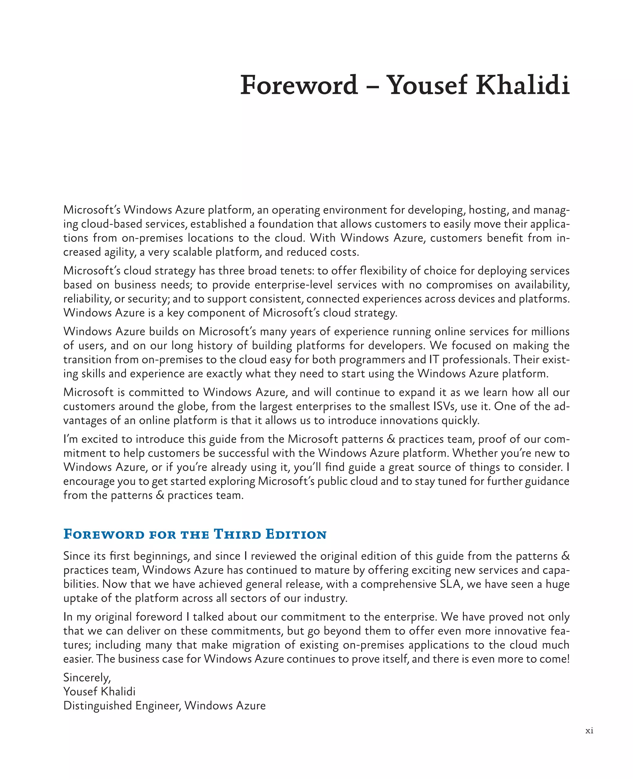 Foreword – Yousef Khalidi



Microsoft’s Windows Azure platform, an operating environment for developing, hosting, and manag-
ing cloud-based services, established a foundation that allows customers to easily move their applica-
tions from on-premises locations to the cloud. With Windows Azure, customers benefit from in-
creased agility, a very scalable platform, and reduced costs.
Microsoft’s cloud strategy has three broad tenets: to offer flexibility of choice for deploying services
based on business needs; to provide enterprise-level services with no compromises on availability,
reliability, or security; and to support consistent, connected experiences across devices and platforms.
Windows Azure is a key component of Microsoft’s cloud strategy.
Windows Azure builds on Microsoft’s many years of experience running online services for millions
of users, and on our long history of building platforms for developers. We focused on making the
transition from on-premises to the cloud easy for both programmers and IT professionals. Their exist-
ing skills and experience are exactly what they need to start using the Windows Azure platform.
Microsoft is committed to Windows Azure, and will continue to expand it as we learn how all our
customers around the globe, from the largest enterprises to the smallest ISVs, use it. One of the ad-
vantages of an online platform is that it allows us to introduce innovations quickly.
I’m excited to introduce this guide from the Microsoft patterns & practices team, proof of our com-
mitment to help customers be successful with the Windows Azure platform. Whether you’re new to
Windows Azure, or if you’re already using it, you’ll find guide a great source of things to consider. I
encourage you to get started exploring Microsoft’s public cloud and to stay tuned for further guidance
from the patterns & practices team.


Foreword for the Third Edition
Since its first beginnings, and since I reviewed the original edition of this guide from the patterns &
practices team, Windows Azure has continued to mature by offering exciting new services and capa-
bilities. Now that we have achieved general release, with a comprehensive SLA, we have seen a huge
uptake of the platform across all sectors of our industry.
In my original foreword I talked about our commitment to the enterprise. We have proved not only
that we can deliver on these commitments, but go beyond them to offer even more innovative fea-
tures; including many that make migration of existing on-premises applications to the cloud much
easier. The business case for Windows Azure continues to prove itself, and there is even more to come!
Sincerely,
Yousef Khalidi
Distinguished Engineer, Windows Azure
                                                                                                           xi
 