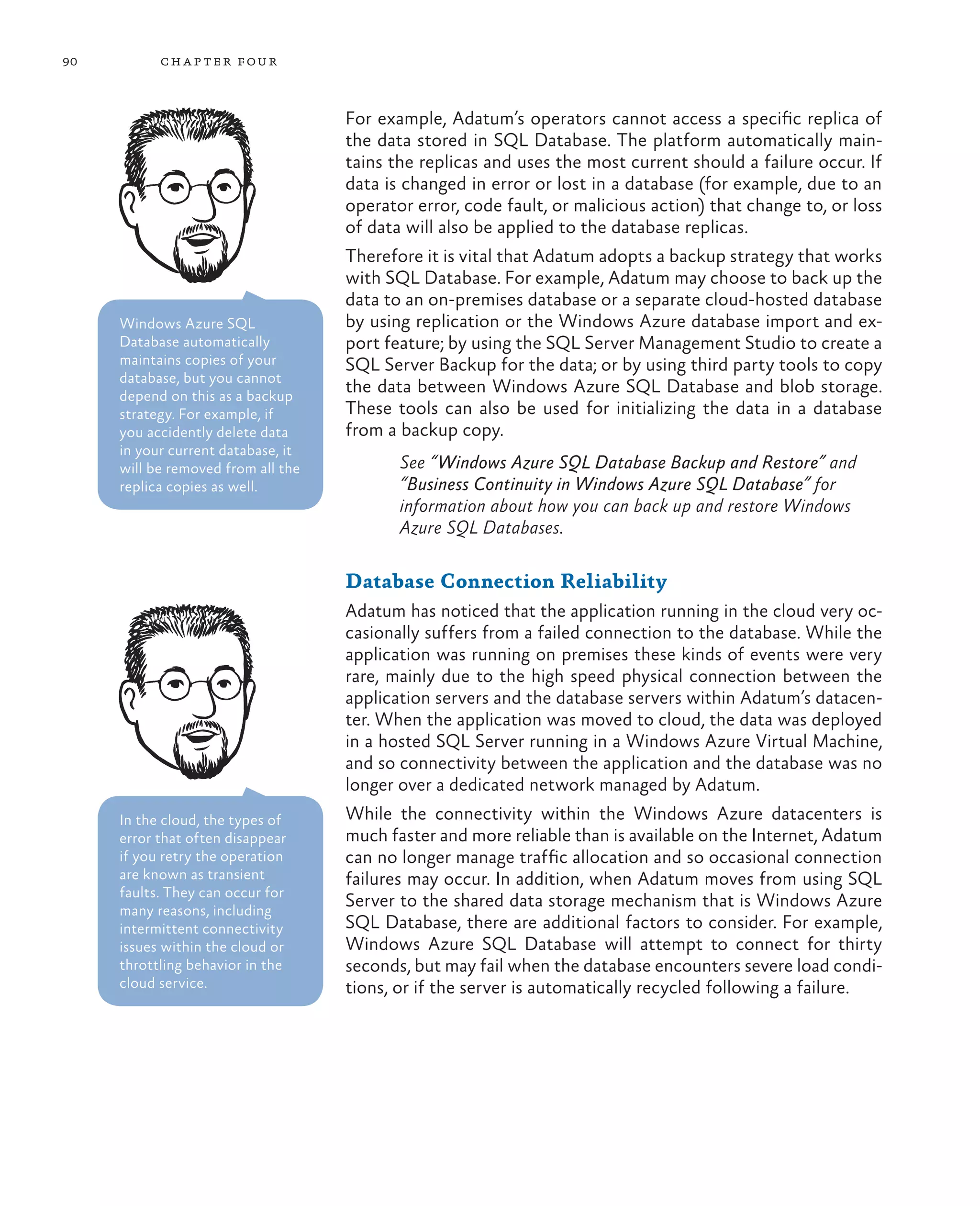 90         ch a pter four



                                    For example, Adatum’s operators cannot access a specific replica of
                                    the data stored in SQL Database. The platform automatically main-
                                    tains the replicas and uses the most current should a failure occur. If
                                    data is changed in error or lost in a database (for example, due to an
                                    operator error, code fault, or malicious action) that change to, or loss
                                    of data will also be applied to the database replicas.
                                    Therefore it is vital that Adatum adopts a backup strategy that works
                                    with SQL Database. For example, Adatum may choose to back up the
                                    data to an on-premises database or a separate cloud-hosted database
     Windows Azure SQL              by using replication or the Windows Azure database import and ex-
     Database automatically         port feature; by using the SQL Server Management Studio to create a
     maintains copies of your       SQL Server Backup for the data; or by using third party tools to copy
     database, but you cannot
     depend on this as a backup
                                    the data between Windows Azure SQL Database and blob storage.
     strategy. For example, if      These tools can also be used for initializing the data in a database
     you accidently delete data     from a backup copy.
     in your current database, it
     will be removed from all the          See “Windows Azure SQL Database Backup and Restore” and
     replica copies as well.               “Business Continuity in Windows Azure SQL Database” for
                                           information about how you can back up and restore Windows
                                           Azure SQL Databases.

                                    Database Connection Reliability
                                    Adatum has noticed that the application running in the cloud very oc-
                                    casionally suffers from a failed connection to the database. While the
                                    application was running on premises these kinds of events were very
                                    rare, mainly due to the high speed physical connection between the
                                    application servers and the database servers within Adatum’s datacen-
                                    ter. When the application was moved to cloud, the data was deployed
                                    in a hosted SQL Server running in a Windows Azure Virtual Machine,
                                    and so connectivity between the application and the database was no
                                    longer over a dedicated network managed by Adatum.
     In the cloud, the types of     While the connectivity within the Windows Azure datacenters is
     error that often disappear     much faster and more reliable than is available on the Internet, Adatum
     if you retry the operation     can no longer manage traffic allocation and so occasional connection
     are known as transient         failures may occur. In addition, when Adatum moves from using SQL
     faults. They can occur for
     many reasons, including
                                    Server to the shared data storage mechanism that is Windows Azure
     intermittent connectivity      SQL Database, there are additional factors to consider. For example,
     issues within the cloud or     Windows Azure SQL Database will attempt to connect for thirty
     throttling behavior in the     seconds, but may fail when the database encounters severe load condi-
     cloud service.                 tions, or if the server is automatically recycled following a failure.
 