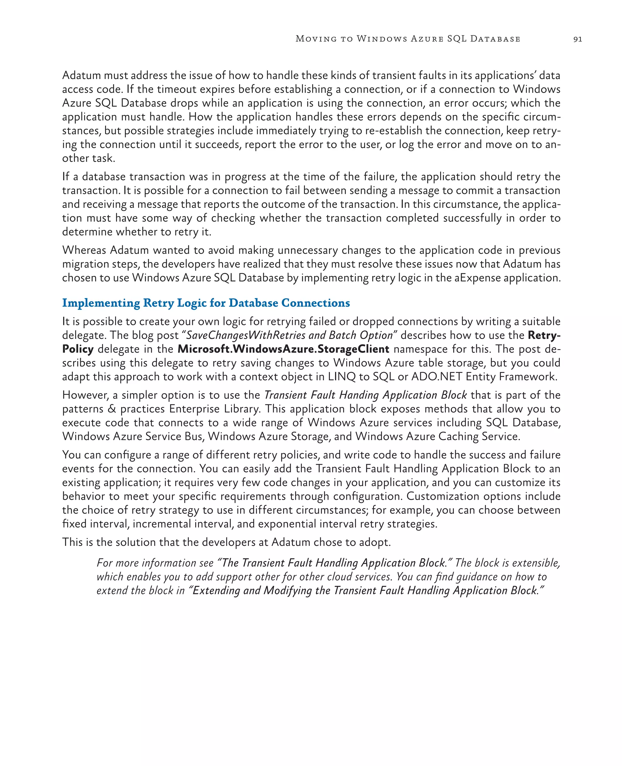 Mov ing to Windows A zure SQL Data base                     91



Adatum must address the issue of how to handle these kinds of transient faults in its applications’ data
access code. If the timeout expires before establishing a connection, or if a connection to Windows
Azure SQL Database drops while an application is using the connection, an error occurs; which the
application must handle. How the application handles these errors depends on the specific circum-
stances, but possible strategies include immediately trying to re-establish the connection, keep retry-
ing the connection until it succeeds, report the error to the user, or log the error and move on to an-
other task.
If a database transaction was in progress at the time of the failure, the application should retry the
transaction. It is possible for a connection to fail between sending a message to commit a transaction
and receiving a message that reports the outcome of the transaction. In this circumstance, the applica-
tion must have some way of checking whether the transaction completed successfully in order to
determine whether to retry it.
Whereas Adatum wanted to avoid making unnecessary changes to the application code in previous
migration steps, the developers have realized that they must resolve these issues now that Adatum has
chosen to use Windows Azure SQL Database by implementing retry logic in the aExpense application.

Implementing Retry Logic for Database Connections
It is possible to create your own logic for retrying failed or dropped connections by writing a suitable
delegate. The blog post “SaveChangesWithRetries and Batch Option” describes how to use the Retry-
Policy delegate in the Microsoft.WindowsAzure.StorageClient namespace for this. The post de-
scribes using this delegate to retry saving changes to Windows Azure table storage, but you could
adapt this approach to work with a context object in LINQ to SQL or ADO.NET Entity Framework.
However, a simpler option is to use the Transient Fault Handing Application Block that is part of the
patterns & practices Enterprise Library. This application block exposes methods that allow you to
execute code that connects to a wide range of Windows Azure services including SQL Database,
Windows Azure Service Bus, Windows Azure Storage, and Windows Azure Caching Service.
You can configure a range of different retry policies, and write code to handle the success and failure
events for the connection. You can easily add the Transient Fault Handling Application Block to an
existing application; it requires very few code changes in your application, and you can customize its
behavior to meet your specific requirements through configuration. Customization options include
the choice of retry strategy to use in different circumstances; for example, you can choose between
fixed interval, incremental interval, and exponential interval retry strategies.
This is the solution that the developers at Adatum chose to adopt.
       For more information see “The Transient Fault Handling Application Block.” The block is extensible,
       which enables you to add support other for other cloud services. You can find guidance on how to
       extend the block in “Extending and Modifying the Transient Fault Handling Application Block.”
 