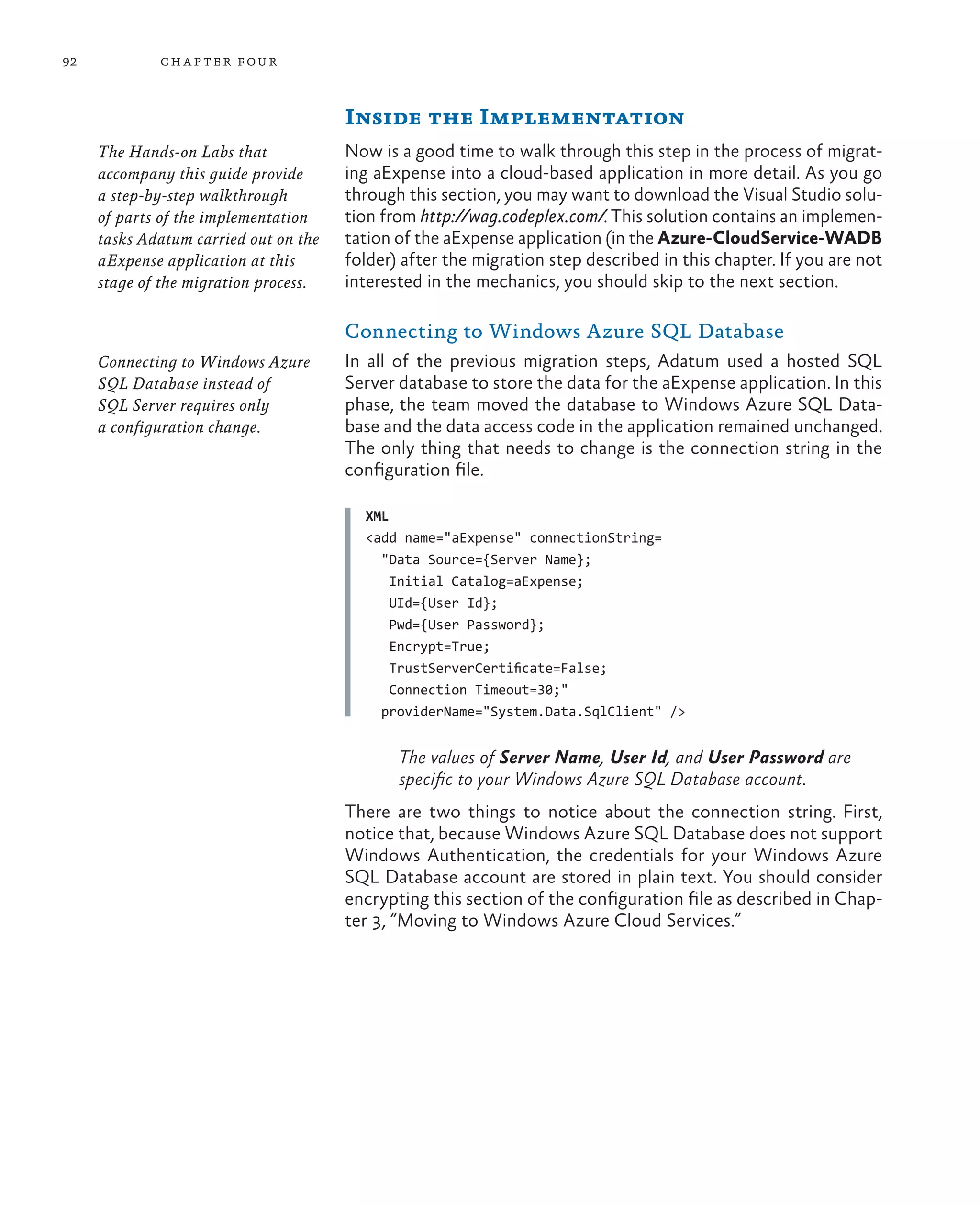 92           ch a pter four



                                       Inside the Implementation
     The Hands-on Labs that            Now is a good time to walk through this step in the process of migrat-
     accompany this guide provide      ing aExpense into a cloud-based application in more detail. As you go
     a step-by-step walkthrough        through this section, you may want to download the Visual Studio solu-
     of parts of the implementation    tion from http://wag.codeplex.com/. This solution contains an implemen-
     tasks Adatum carried out on the   tation of the aExpense application (in the Azure-CloudService-WADB
     aExpense application at this      folder) after the migration step described in this chapter. If you are not
     stage of the migration process.   interested in the mechanics, you should skip to the next section.

                                       Connecting to Windows Azure SQL Database
     Connecting to Windows Azure       In all of the previous migration steps, Adatum used a hosted SQL
     SQL Database instead of           Server database to store the data for the aExpense application. In this
     SQL Server requires only          phase, the team moved the database to Windows Azure SQL Data-
     a configuration change.           base and the data access code in the application remained unchanged.
                                       The only thing that needs to change is the connection string in the
                                       configuration file.

                                         XML
                                         <add name="aExpense" connectionString=
                                           "Data Source={Server Name};
                                             Initial Catalog=aExpense;
                                             UId={User Id};
                                             Pwd={User Password};
                                             Encrypt=True;
                                             TrustServerCertificate=False;
                                             Connection Timeout=30;"
                                           providerName="System.Data.SqlClient" />


                                              The values of Server Name, User Id, and User Password are
                                              specific to your Windows Azure SQL Database account.
                                       There are two things to notice about the connection string. First,
                                       notice that, because Windows Azure SQL Database does not support
                                       Windows Authentication, the credentials for your Windows Azure
                                       SQL Database account are stored in plain text. You should consider
                                       encrypting this section of the configuration file as described in Chap-
                                       ter 3, “Moving to Windows Azure Cloud Services.”
 