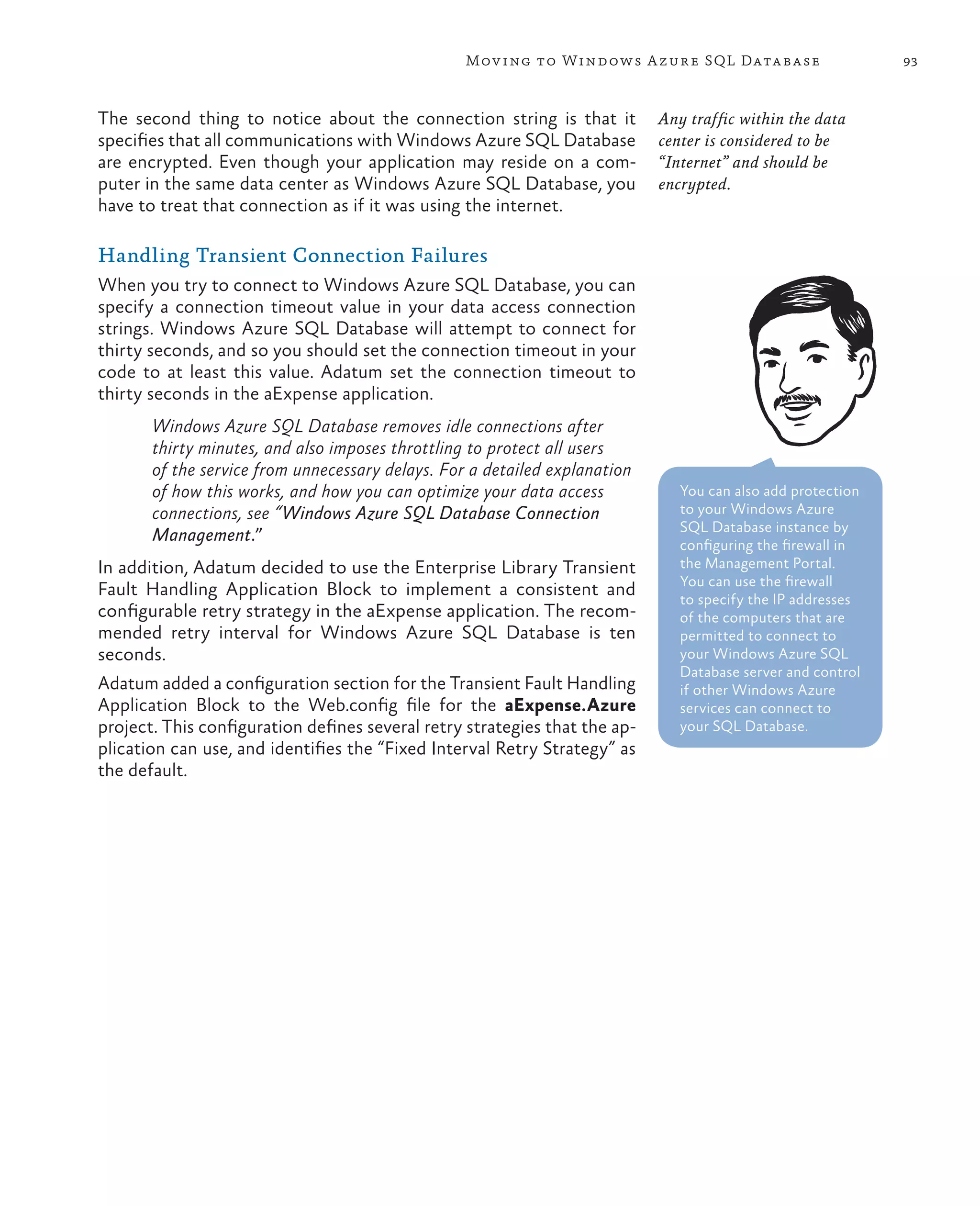 Mov ing to Windows A zure SQL Data base                    93



The second thing to notice about the connection string is that it           Any traffic within the data
specifies that all communications with Windows Azure SQL Database           center is considered to be
are encrypted. Even though your application may reside on a com-            “Internet” and should be
puter in the same data center as Windows Azure SQL Database, you            encrypted.
have to treat that connection as if it was using the internet.

Handling Transient Connection Failures
When you try to connect to Windows Azure SQL Database, you can
specify a connection timeout value in your data access connection
strings. Windows Azure SQL Database will attempt to connect for
thirty seconds, and so you should set the connection timeout in your
code to at least this value. Adatum set the connection timeout to
thirty seconds in the aExpense application.
       Windows Azure SQL Database removes idle connections after
       thirty minutes, and also imposes throttling to protect all users
       of the service from unnecessary delays. For a detailed explanation
       of how this works, and how you can optimize your data access            You can also add protection
       connections, see “Windows Azure SQL Database Connection                 to your Windows Azure
                                                                               SQL Database instance by
       Management.”                                                            configuring the firewall in
In addition, Adatum decided to use the Enterprise Library Transient            the Management Portal.
                                                                               You can use the firewall
Fault Handling Application Block to implement a consistent and                 to specify the IP addresses
configurable retry strategy in the aExpense application. The recom-            of the computers that are
mended retry interval for Windows Azure SQL Database is ten                    permitted to connect to
seconds.                                                                       your Windows Azure SQL
                                                                               Database server and control
Adatum added a configuration section for the Transient Fault Handling          if other Windows Azure
Application Block to the Web.config file for the aExpense.Azure                services can connect to
project. This configuration defines several retry strategies that the ap-      your SQL Database.
plication can use, and identifies the “Fixed Interval Retry Strategy” as
the default.
 