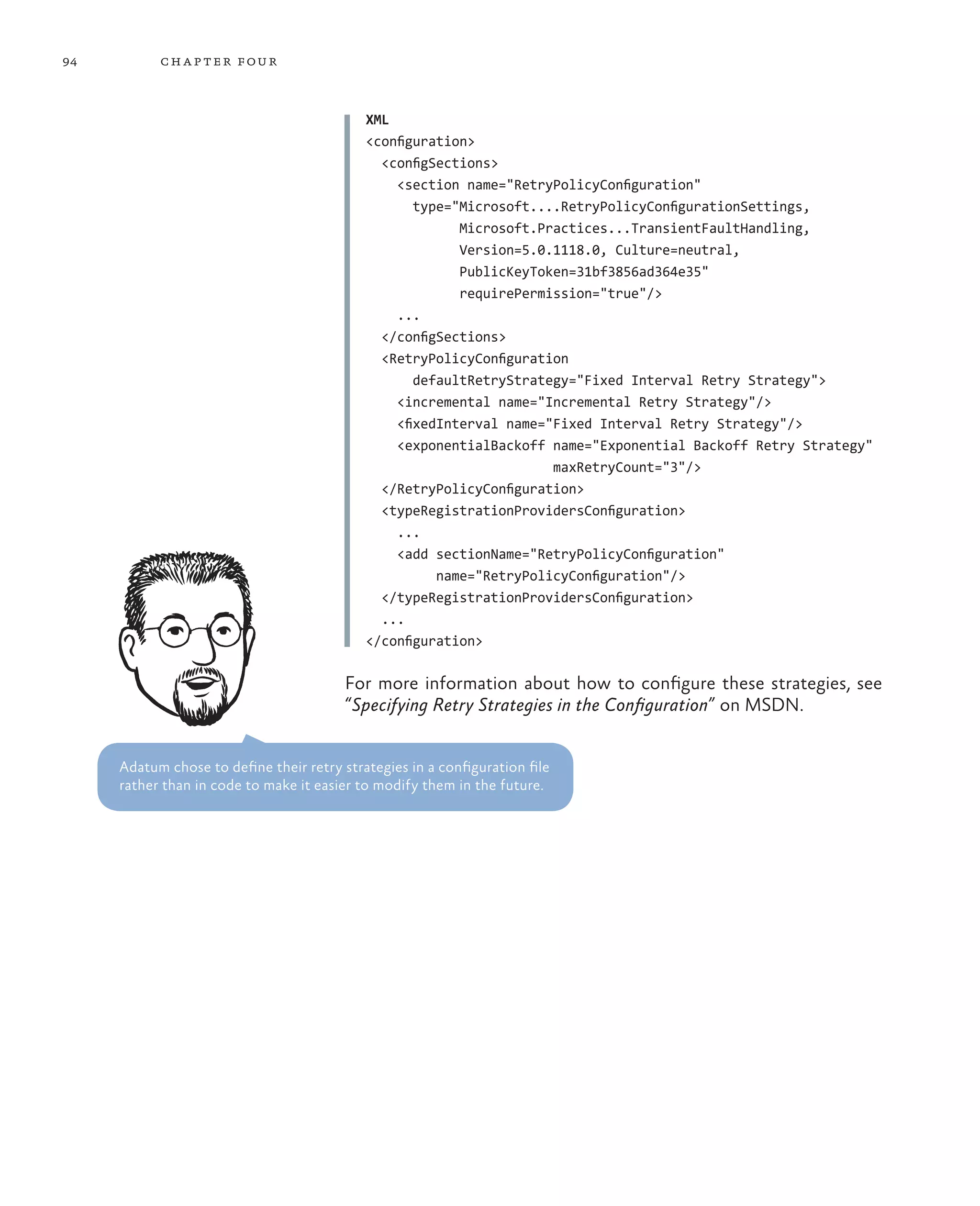 94         ch a pter four



                                            XML
                                            <configuration>
                                              <configSections>
                                                <section name="RetryPolicyConfiguration"
                                                   type="Microsoft....RetryPolicyConfigurationSettings,
                                                         Microsoft.Practices...TransientFaultHandling,
                                                         Version=5.0.1118.0, Culture=neutral,
                                                         PublicKeyToken=31bf3856ad364e35"
                                                         requirePermission="true"/>
                                                ...
                                              </configSections>
                                              <RetryPolicyConfiguration
                                                   defaultRetryStrategy="Fixed Interval Retry Strategy">
                                                <incremental name="Incremental Retry Strategy"/>
                                                <fixedInterval name="Fixed Interval Retry Strategy"/>
                                                <exponentialBackoff name="Exponential Backoff Retry Strategy"
                                                                     maxRetryCount="3"/>
                                              </RetryPolicyConfiguration>
                                              <typeRegistrationProvidersConfiguration>
                                                ...
                                                <add sectionName="RetryPolicyConfiguration"
                                                      name="RetryPolicyConfiguration"/>
                                              </typeRegistrationProvidersConfiguration>
                                              ...
                                            </configuration>

                                         For more information about how to configure these strategies, see
                                         “Specifying Retry Strategies in the Configuration” on MSDN.


     Adatum chose to define their retry strategies in a configuration file
     rather than in code to make it easier to modify them in the future.
 