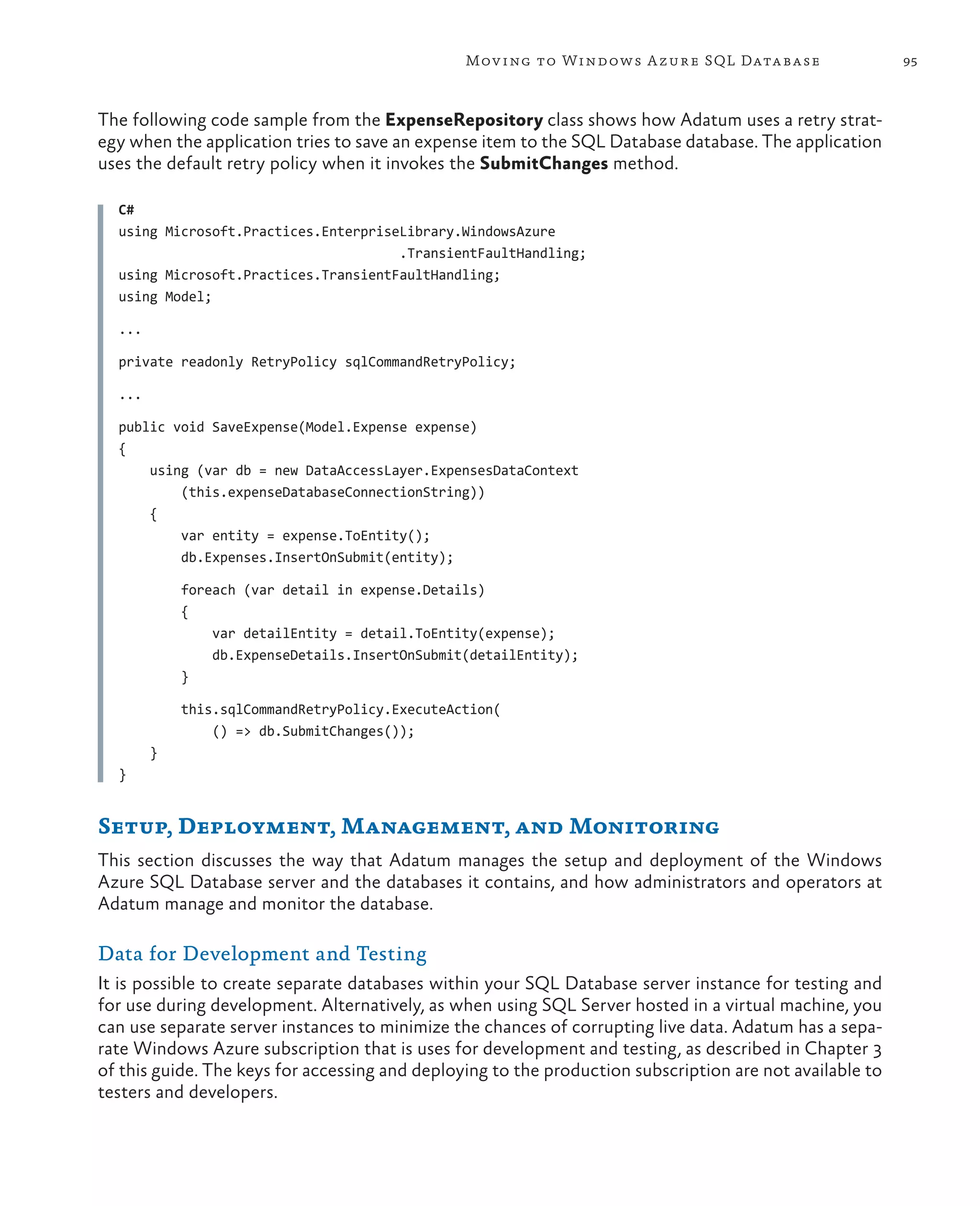 Mov ing to Windows A zure SQL Data base                   95



The following code sample from the ExpenseRepository class shows how Adatum uses a retry strat-
egy when the application tries to save an expense item to the SQL Database database. The application
uses the default retry policy when it invokes the SubmitChanges method.

  C#
  using Microsoft.Practices.EnterpriseLibrary.WindowsAzure
                                      .TransientFaultHandling;
  using Microsoft.Practices.TransientFaultHandling;
  using Model;

  ...

  private readonly RetryPolicy sqlCommandRetryPolicy;

  ...

  public void SaveExpense(Model.Expense expense)
  {
      using (var db = new DataAccessLayer.ExpensesDataContext
          (this.expenseDatabaseConnectionString))
      {
          var entity = expense.ToEntity();
          db.Expenses.InsertOnSubmit(entity);

            foreach (var detail in expense.Details)
            {
                var detailEntity = detail.ToEntity(expense);
                db.ExpenseDetails.InsertOnSubmit(detailEntity);
            }

            this.sqlCommandRetryPolicy.ExecuteAction(
                () => db.SubmitChanges());
        }
  }


Setup, Deployment, Management, and Monitoring
This section discusses the way that Adatum manages the setup and deployment of the Windows
Azure SQL Database server and the databases it contains, and how administrators and operators at
Adatum manage and monitor the database.

Data for Development and Testing
It is possible to create separate databases within your SQL Database server instance for testing and
for use during development. Alternatively, as when using SQL Server hosted in a virtual machine, you
can use separate server instances to minimize the chances of corrupting live data. Adatum has a sepa-
rate Windows Azure subscription that is uses for development and testing, as described in Chapter 3
of this guide. The keys for accessing and deploying to the production subscription are not available to
testers and developers.
 