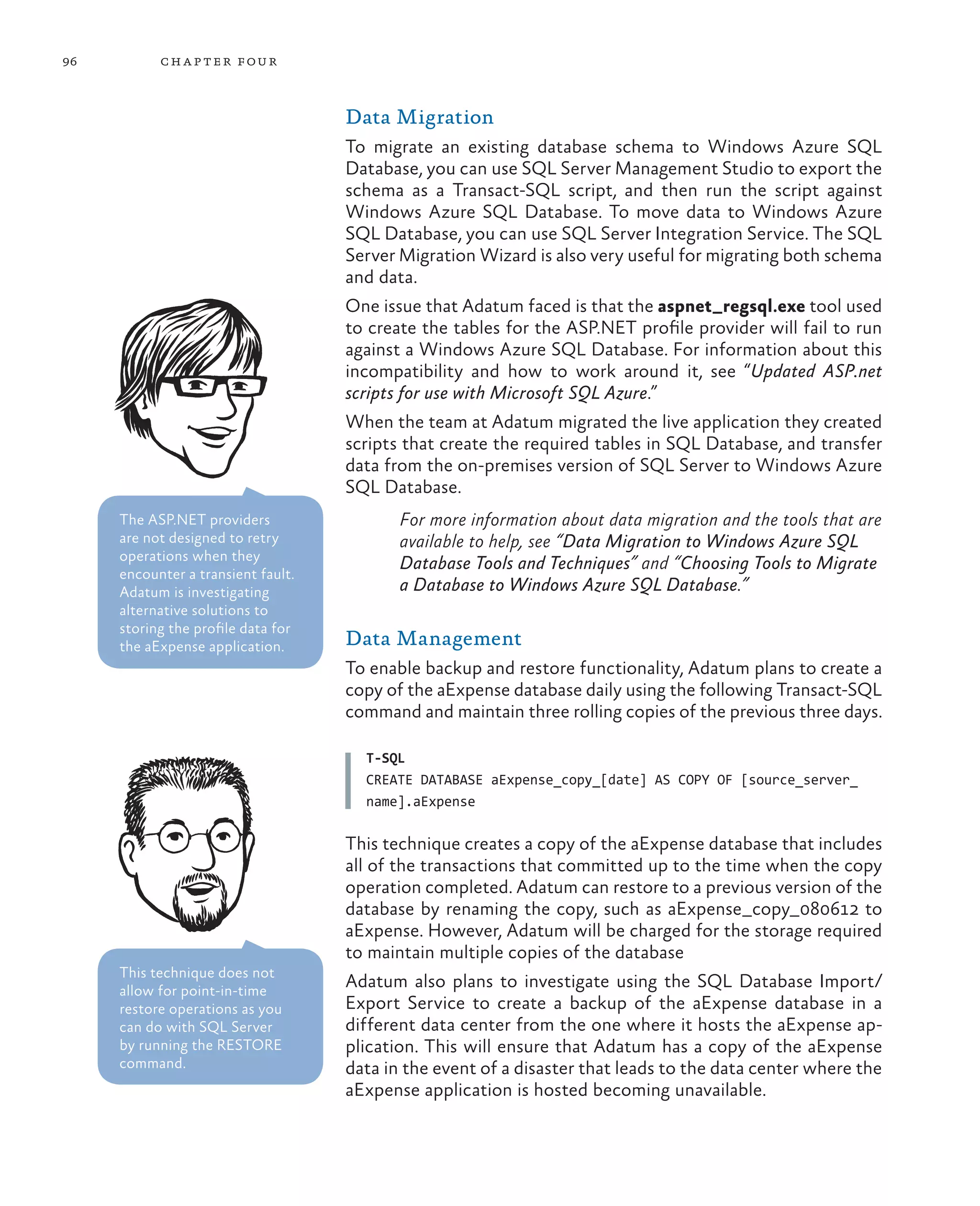 96         ch a pter four



                                    Data Migration
                                    To migrate an existing database schema to Windows Azure SQL
                                    Database, you can use SQL Server Management Studio to export the
                                    schema as a Transact-SQL script, and then run the script against
                                    Windows Azure SQL Database. To move data to Windows Azure
                                    SQL Database, you can use SQL Server Integration Service. The SQL
                                    Server Migration Wizard is also very useful for migrating both schema
                                    and data.
                                    One issue that Adatum faced is that the aspnet_regsql.exe tool used
                                    to create the tables for the ASP.NET profile provider will fail to run
                                    against a Windows Azure SQL Database. For information about this
                                    incompatibility and how to work around it, see “Updated ASP.net
                                    scripts for use with Microsoft SQL Azure.”
                                    When the team at Adatum migrated the live application they created
                                    scripts that create the required tables in SQL Database, and transfer
                                    data from the on-premises version of SQL Server to Windows Azure
                                    SQL Database.
     The ASP.NET providers                 For more information about data migration and the tools that are
     are not designed to retry             available to help, see “Data Migration to Windows Azure SQL
     operations when they
                                           Database Tools and Techniques” and “Choosing Tools to Migrate
     encounter a transient fault.
     Adatum is investigating               a Database to Windows Azure SQL Database.”
     alternative solutions to
     storing the profile data for
     the aExpense application.      Data Management
                                    To enable backup and restore functionality, Adatum plans to create a
                                    copy of the aExpense database daily using the following Transact-SQL
                                    command and maintain three rolling copies of the previous three days.

                                      T-SQL
                                      CREATE DATABASE aExpense_copy_[date] AS COPY OF [source_server_
                                      name].aExpense

                                    This technique creates a copy of the aExpense database that includes
                                    all of the transactions that committed up to the time when the copy
                                    operation completed. Adatum can restore to a previous version of the
                                    database by renaming the copy, such as aExpense_copy_080612 to
                                    aExpense. However, Adatum will be charged for the storage required
                                    to maintain multiple copies of the database
     This technique does not
     allow for point-in-time
                                    Adatum also plans to investigate using the SQL Database Import/
     restore operations as you      Export Service to create a backup of the aExpense database in a
     can do with SQL Server         different data center from the one where it hosts the aExpense ap-
     by running the RESTORE         plication. This will ensure that Adatum has a copy of the aExpense
     command.                       data in the event of a disaster that leads to the data center where the
                                    aExpense application is hosted becoming unavailable.
 