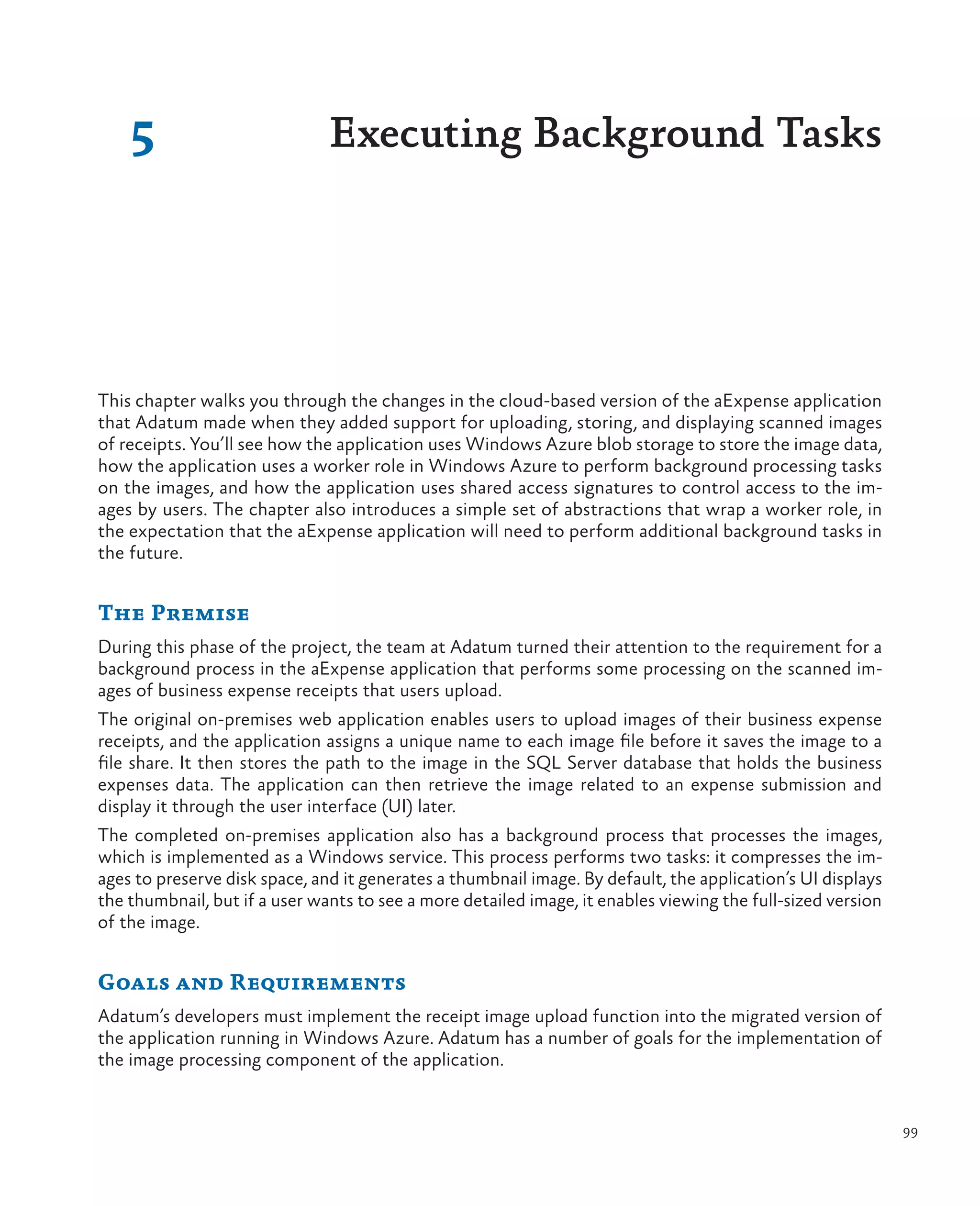 5                          Executing Background Tasks




This chapter walks you through the changes in the cloud-based version of the aExpense application
that Adatum made when they added support for uploading, storing, and displaying scanned images
of receipts. You’ll see how the application uses Windows Azure blob storage to store the image data,
how the application uses a worker role in Windows Azure to perform background processing tasks
on the images, and how the application uses shared access signatures to control access to the im-
ages by users. The chapter also introduces a simple set of abstractions that wrap a worker role, in
the expectation that the aExpense application will need to perform additional background tasks in
the future.


The Premise
During this phase of the project, the team at Adatum turned their attention to the requirement for a
background process in the aExpense application that performs some processing on the scanned im-
ages of business expense receipts that users upload.
The original on-premises web application enables users to upload images of their business expense
receipts, and the application assigns a unique name to each image file before it saves the image to a
file share. It then stores the path to the image in the SQL Server database that holds the business
expenses data. The application can then retrieve the image related to an expense submission and
display it through the user interface (UI) later.
The completed on-premises application also has a background process that processes the images,
which is implemented as a Windows service. This process performs two tasks: it compresses the im-
ages to preserve disk space, and it generates a thumbnail image. By default, the application’s UI displays
the thumbnail, but if a user wants to see a more detailed image, it enables viewing the full-sized version
of the image.


Goals and Requirements
Adatum’s developers must implement the receipt image upload function into the migrated version of
the application running in Windows Azure. Adatum has a number of goals for the implementation of
the image processing component of the application.


                                                                                                             99
 