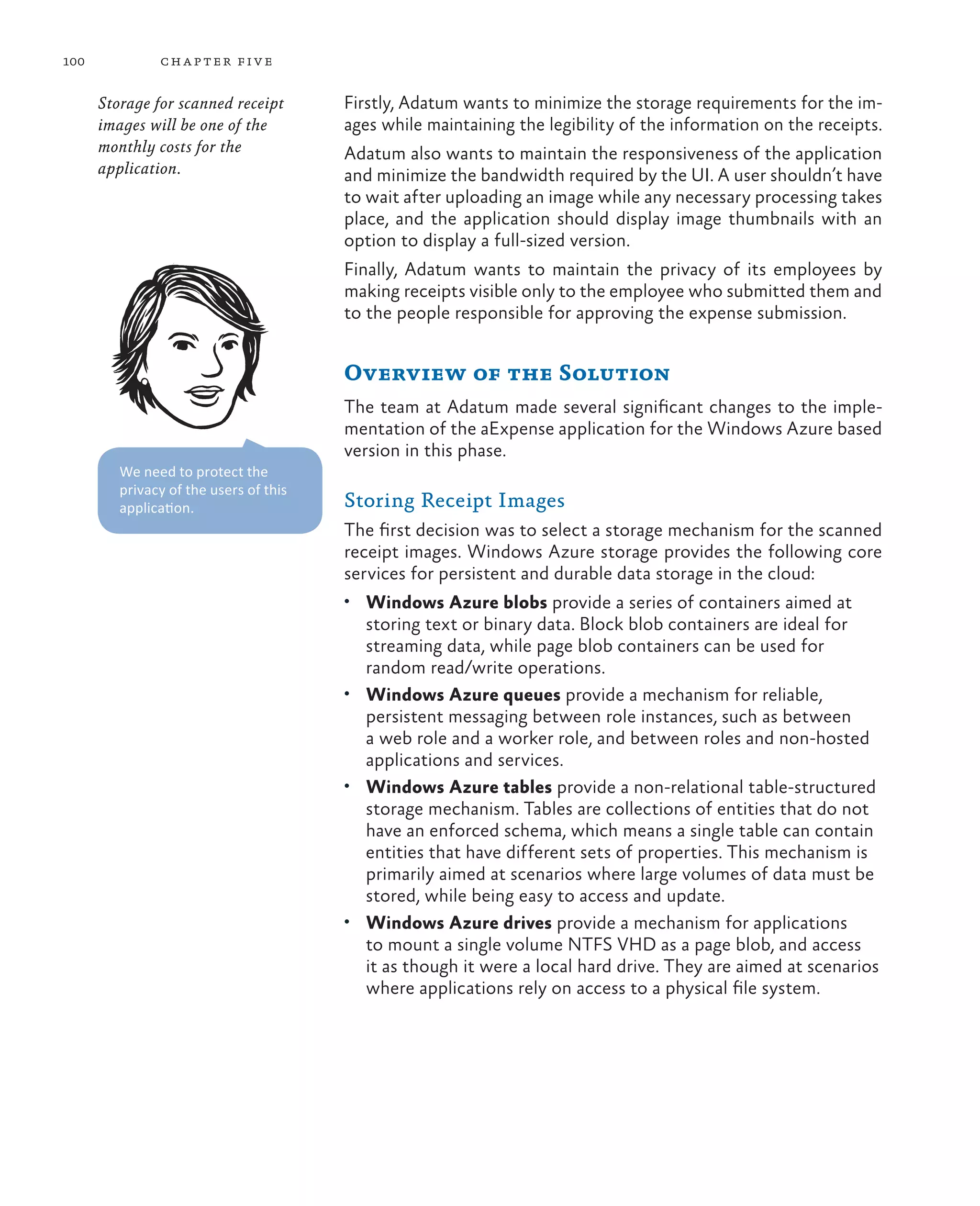 100            ch a pter fi v e

      Storage for scanned receipt       Firstly, Adatum wants to minimize the storage requirements for the im-
      images will be one of the         ages while maintaining the legibility of the information on the receipts.
      monthly costs for the             Adatum also wants to maintain the responsiveness of the application
      application.                      and minimize the bandwidth required by the UI. A user shouldn’t have
                                        to wait after uploading an image while any necessary processing takes
                                        place, and the application should display image thumbnails with an
                                        option to display a full-sized version.
                                        Finally, Adatum wants to maintain the privacy of its employees by
                                        making receipts visible only to the employee who submitted them and
                                        to the people responsible for approving the expense submission.


                                        Overview of the Solution
                                        The team at Adatum made several significant changes to the imple-
                                        mentation of the aExpense application for the Windows Azure based
                                        version in this phase.
         We need to protect the
         privacy of the users of this
         application.                   Storing Receipt Images
                                        The first decision was to select a storage mechanism for the scanned
                                        receipt images. Windows Azure storage provides the following core
                                        services for persistent and durable data storage in the cloud:
                                        •	 Windows Azure blobs provide a series of containers aimed at
                                           storing text or binary data. Block blob containers are ideal for
                                           streaming data, while page blob containers can be used for
                                           random read/write operations.
                                        •	 Windows Azure queues provide a mechanism for reliable,
                                           persistent messaging between role instances, such as between
                                           a web role and a worker role, and between roles and non-hosted
                                           applications and services.
                                        •	 Windows Azure tables provide a non-relational table-structured
                                           storage mechanism. Tables are collections of entities that do not
                                           have an enforced schema, which means a single table can contain
                                           entities that have different sets of properties. This mechanism is
                                           primarily aimed at scenarios where large volumes of data must be
                                           stored, while being easy to access and update.
                                        •	 Windows Azure drives provide a mechanism for applications
                                           to mount a single volume NTFS VHD as a page blob, and access
                                           it as though it were a local hard drive. They are aimed at scenarios
                                           where applications rely on access to a physical file system.
 