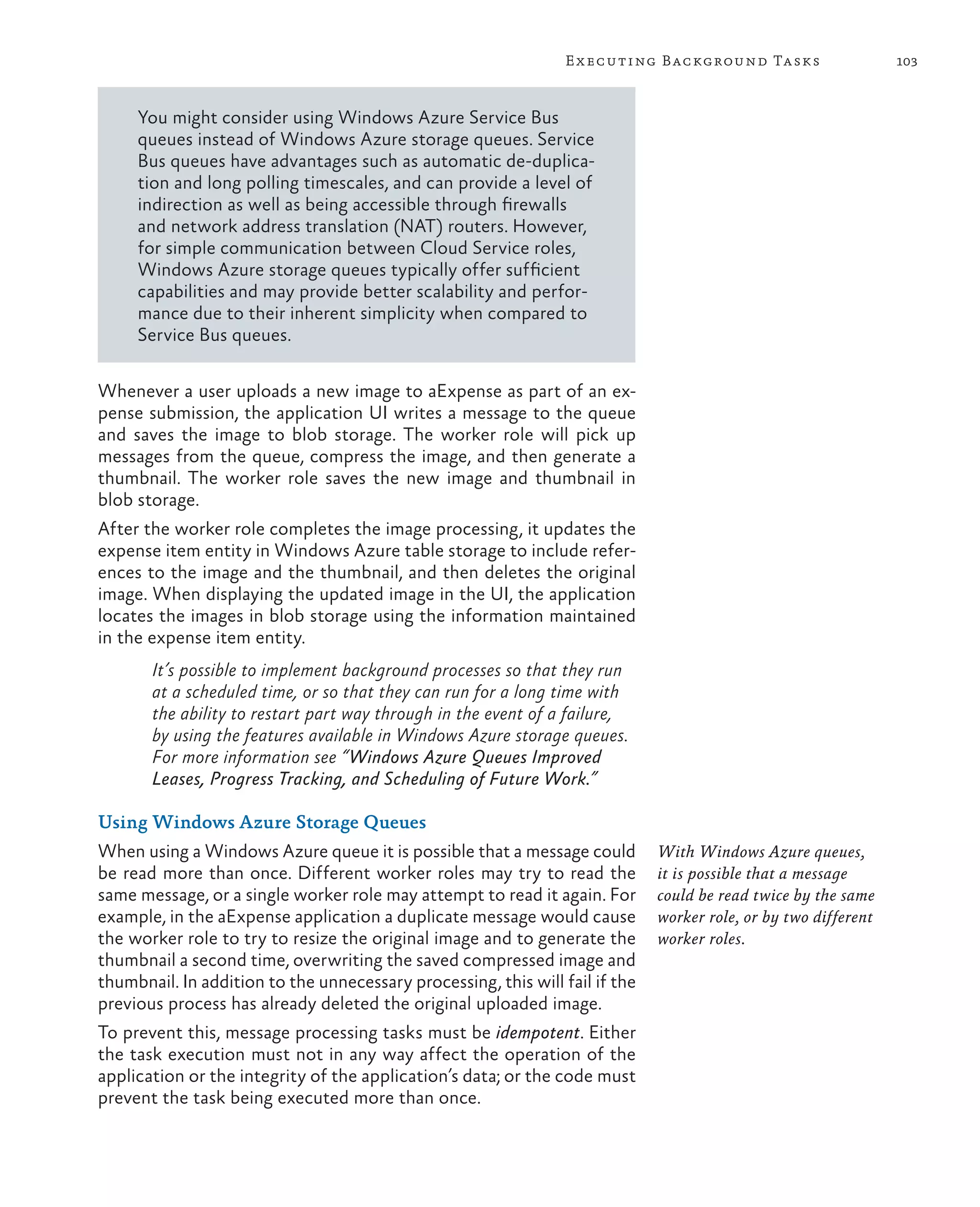 E x ecuting Background Tasks                    103



     You might consider using Windows Azure Service Bus
     queues instead of Windows Azure storage queues. Service
     Bus queues have advantages such as automatic de-duplica-
     tion and long polling timescales, and can provide a level of
     indirection as well as being accessible through firewalls
     and network address translation (NAT) routers. However,
     for simple communication between Cloud Service roles,
     Windows Azure storage queues typically offer sufficient
     capabilities and may provide better scalability and perfor-
     mance due to their inherent simplicity when compared to
     Service Bus queues.

Whenever a user uploads a new image to aExpense as part of an ex-
pense submission, the application UI writes a message to the queue
and saves the image to blob storage. The worker role will pick up
messages from the queue, compress the image, and then generate a
thumbnail. The worker role saves the new image and thumbnail in
blob storage.
After the worker role completes the image processing, it updates the
expense item entity in Windows Azure table storage to include refer-
ences to the image and the thumbnail, and then deletes the original
image. When displaying the updated image in the UI, the application
locates the images in blob storage using the information maintained
in the expense item entity.
       It’s possible to implement background processes so that they run
       at a scheduled time, or so that they can run for a long time with
       the ability to restart part way through in the event of a failure,
       by using the features available in Windows Azure storage queues.
       For more information see “Windows Azure Queues Improved
       Leases, Progress Tracking, and Scheduling of Future Work.”

Using Windows Azure Storage Queues
When using a Windows Azure queue it is possible that a message could          With Windows Azure queues,
be read more than once. Different worker roles may try to read the            it is possible that a message
same message, or a single worker role may attempt to read it again. For       could be read twice by the same
example, in the aExpense application a duplicate message would cause          worker role, or by two different
the worker role to try to resize the original image and to generate the       worker roles.
thumbnail a second time, overwriting the saved compressed image and
thumbnail. In addition to the unnecessary processing, this will fail if the
previous process has already deleted the original uploaded image.
To prevent this, message processing tasks must be idempotent. Either
the task execution must not in any way affect the operation of the
application or the integrity of the application’s data; or the code must
prevent the task being executed more than once.
 