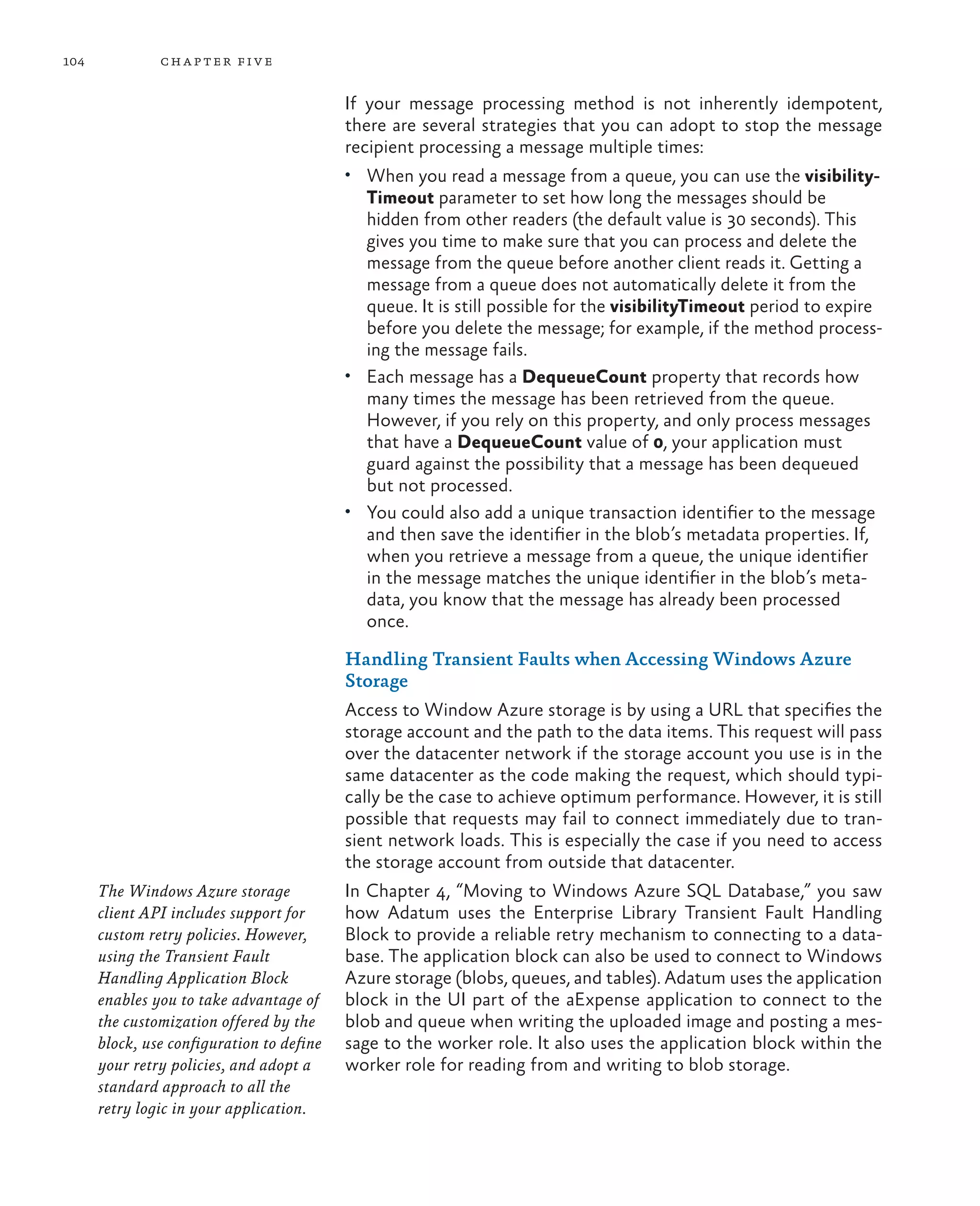 104            ch a pter fi v e


                                           If your message processing method is not inherently idempotent,
                                           there are several strategies that you can adopt to stop the message
                                           recipient processing a message multiple times:
                                           •	 When you read a message from a queue, you can use the visibility-
                                              Timeout parameter to set how long the messages should be
                                              hidden from other readers (the default value is 30 seconds). This
                                              gives you time to make sure that you can process and delete the
                                              message from the queue before another client reads it. Getting a
                                              message from a queue does not automatically delete it from the
                                              queue. It is still possible for the visibilityTimeout period to expire
                                              before you delete the message; for example, if the method process-
                                              ing the message fails.
                                           •	 Each message has a DequeueCount property that records how
                                              many times the message has been retrieved from the queue.
                                              However, if you rely on this property, and only process messages
                                              that have a DequeueCount value of 0, your application must
                                              guard against the possibility that a message has been dequeued
                                              but not processed.
                                           •	 You could also add a unique transaction identifier to the message
                                              and then save the identifier in the blob’s metadata properties. If,
                                              when you retrieve a message from a queue, the unique identifier
                                              in the message matches the unique identifier in the blob’s meta-
                                              data, you know that the message has already been processed
                                              once.

                                           Handling Transient Faults when Accessing Windows Azure
                                           Storage
                                           Access to Window Azure storage is by using a URL that specifies the
                                           storage account and the path to the data items. This request will pass
                                           over the datacenter network if the storage account you use is in the
                                           same datacenter as the code making the request, which should typi-
                                           cally be the case to achieve optimum performance. However, it is still
                                           possible that requests may fail to connect immediately due to tran-
                                           sient network loads. This is especially the case if you need to access
                                           the storage account from outside that datacenter.
      The Windows Azure storage            In Chapter 4, “Moving to Windows Azure SQL Database,” you saw
      client API includes support for      how Adatum uses the Enterprise Library Transient Fault Handling
      custom retry policies. However,      Block to provide a reliable retry mechanism to connecting to a data-
      using the Transient Fault            base. The application block can also be used to connect to Windows
      Handling Application Block           Azure storage (blobs, queues, and tables). Adatum uses the application
      enables you to take advantage of     block in the UI part of the aExpense application to connect to the
      the customization offered by the     blob and queue when writing the uploaded image and posting a mes-
      block, use configuration to define   sage to the worker role. It also uses the application block within the
      your retry policies, and adopt a     worker role for reading from and writing to blob storage.
      standard approach to all the
      retry logic in your application.
 