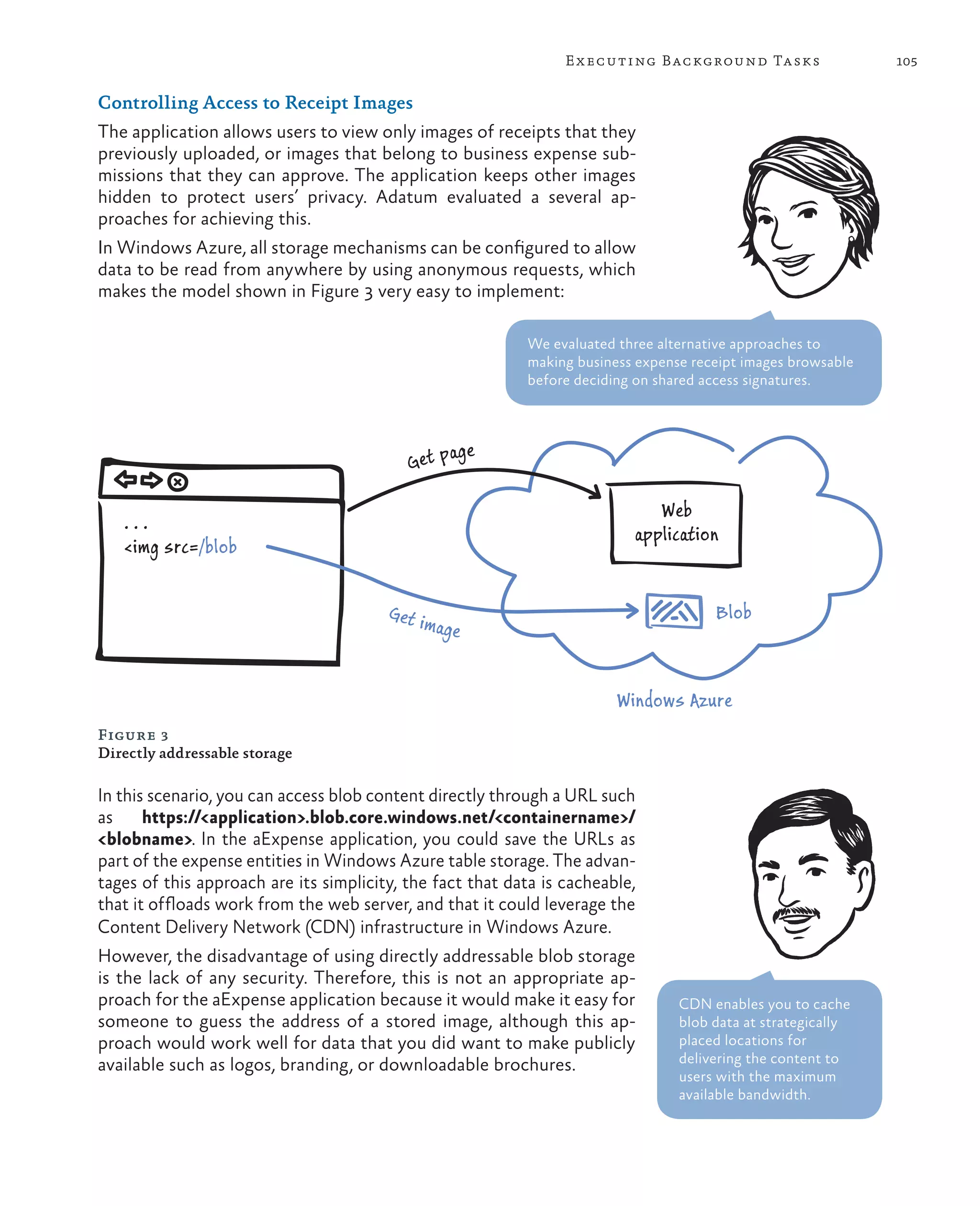 E x ecuting Background Tasks                 105

Controlling Access to Receipt Images
The application allows users to view only images of receipts that they
previously uploaded, or images that belong to business expense sub-
missions that they can approve. The application keeps other images
hidden to protect users’ privacy. Adatum evaluated a several ap-
proaches for achieving this.
In Windows Azure, all storage mechanisms can be configured to allow
data to be read from anywhere by using anonymous requests, which
makes the model shown in Figure 3 very easy to implement:

                                                           We evaluated three alternative approaches to
                                                           making business expense receipt images browsable
                                                           before deciding on shared access signatures.



                                                   age
                                           Get p

                                                                             Web
   ...
                                                                          application
   <img src=/blob


                                        Get                                           Blob
                                              image


                                                                        Windows Azure
Figure 3
Directly addressable storage

In this scenario, you can access blob content directly through a URL such
as     https://<application>.blob.core.windows.net/<containername>/
<blobname>. In the aExpense application, you could save the URLs as
part of the expense entities in Windows Azure table storage. The advan-
tages of this approach are its simplicity, the fact that data is cacheable,
that it offloads work from the web server, and that it could leverage the
Content Delivery Network (CDN) infrastructure in Windows Azure.
However, the disadvantage of using directly addressable blob storage
is the lack of any security. Therefore, this is not an appropriate ap-
proach for the aExpense application because it would make it easy for            CDN enables you to cache
someone to guess the address of a stored image, although this ap-                blob data at strategically
proach would work well for data that you did want to make publicly               placed locations for
available such as logos, branding, or downloadable brochures.                    delivering the content to
                                                                                 users with the maximum
                                                                                 available bandwidth.
 