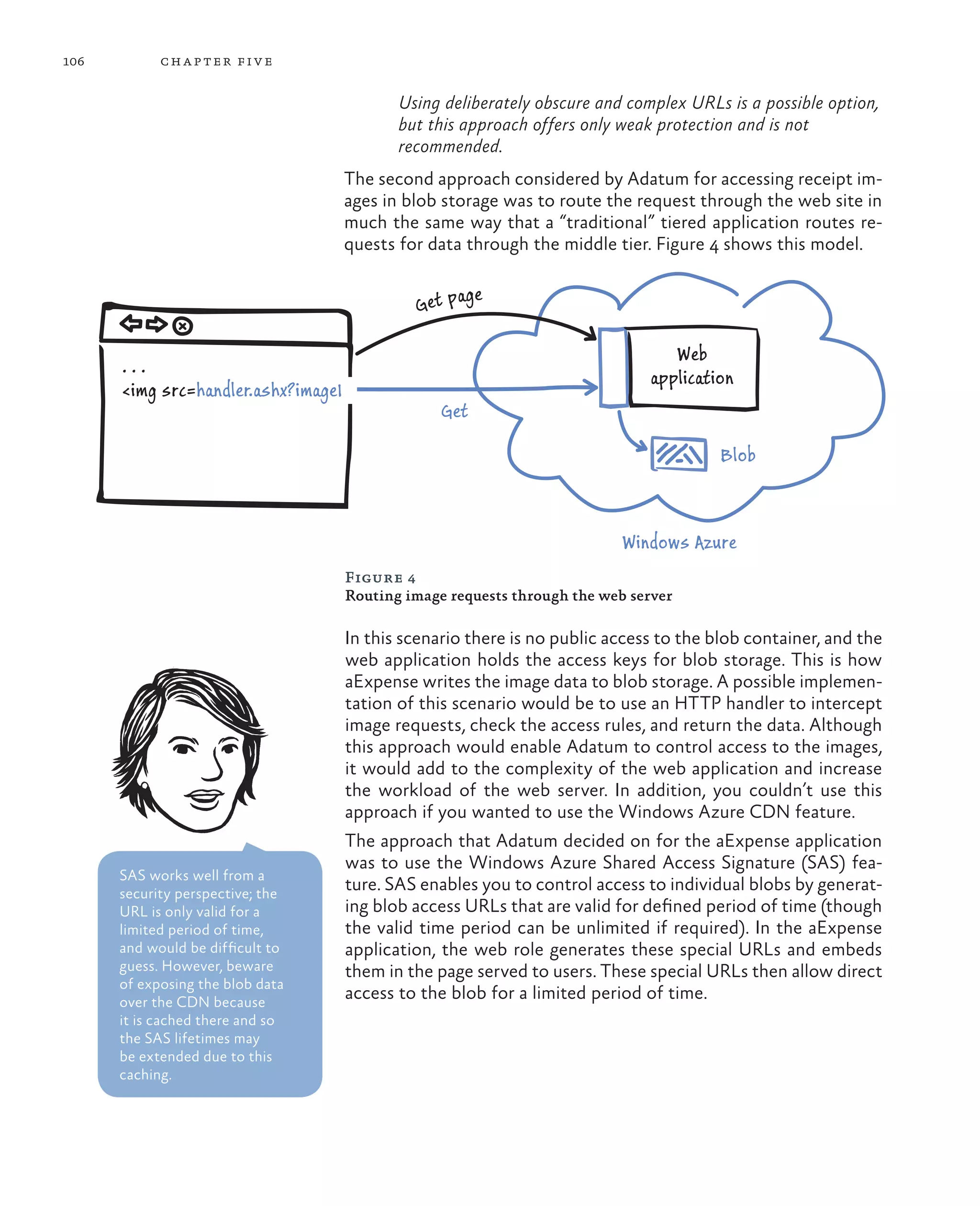 106         ch a pter fi v e

                                            Using deliberately obscure and complex URLs is a possible option,
                                            but this approach offers only weak protection and is not
                                            recommended.
                                     The second approach considered by Adatum for accessing receipt im-
                                     ages in blob storage was to route the request through the web site in
                                     much the same way that a “traditional” tiered application routes re-
                                     quests for data through the middle tier. Figure 4 shows this model.

                                                      age
                                              Get p

                                                                                  Web
      ...
                                                                               application
      <img src=handler.ashx?image1
                                                  Get

                                                                                        Blob



                                                                           Windows Azure
                                     Figure 4
                                     Routing image requests through the web server

                                     In this scenario there is no public access to the blob container, and the
                                     web application holds the access keys for blob storage. This is how
                                     aExpense writes the image data to blob storage. A possible implemen-
                                     tation of this scenario would be to use an HTTP handler to intercept
                                     image requests, check the access rules, and return the data. Although
                                     this approach would enable Adatum to control access to the images,
                                     it would add to the complexity of the web application and increase
                                     the workload of the web server. In addition, you couldn’t use this
                                     approach if you wanted to use the Windows Azure CDN feature.
                                     The approach that Adatum decided on for the aExpense application
                                     was to use the Windows Azure Shared Access Signature (SAS) fea-
      SAS works well from a
      security perspective; the
                                     ture. SAS enables you to control access to individual blobs by generat-
      URL is only valid for a        ing blob access URLs that are valid for defined period of time (though
      limited period of time,        the valid time period can be unlimited if required). In the aExpense
      and would be difficult to      application, the web role generates these special URLs and embeds
      guess. However, beware         them in the page served to users. These special URLs then allow direct
      of exposing the blob data
      over the CDN because
                                     access to the blob for a limited period of time.
      it is cached there and so
      the SAS lifetimes may
      be extended due to this
      caching.
 
