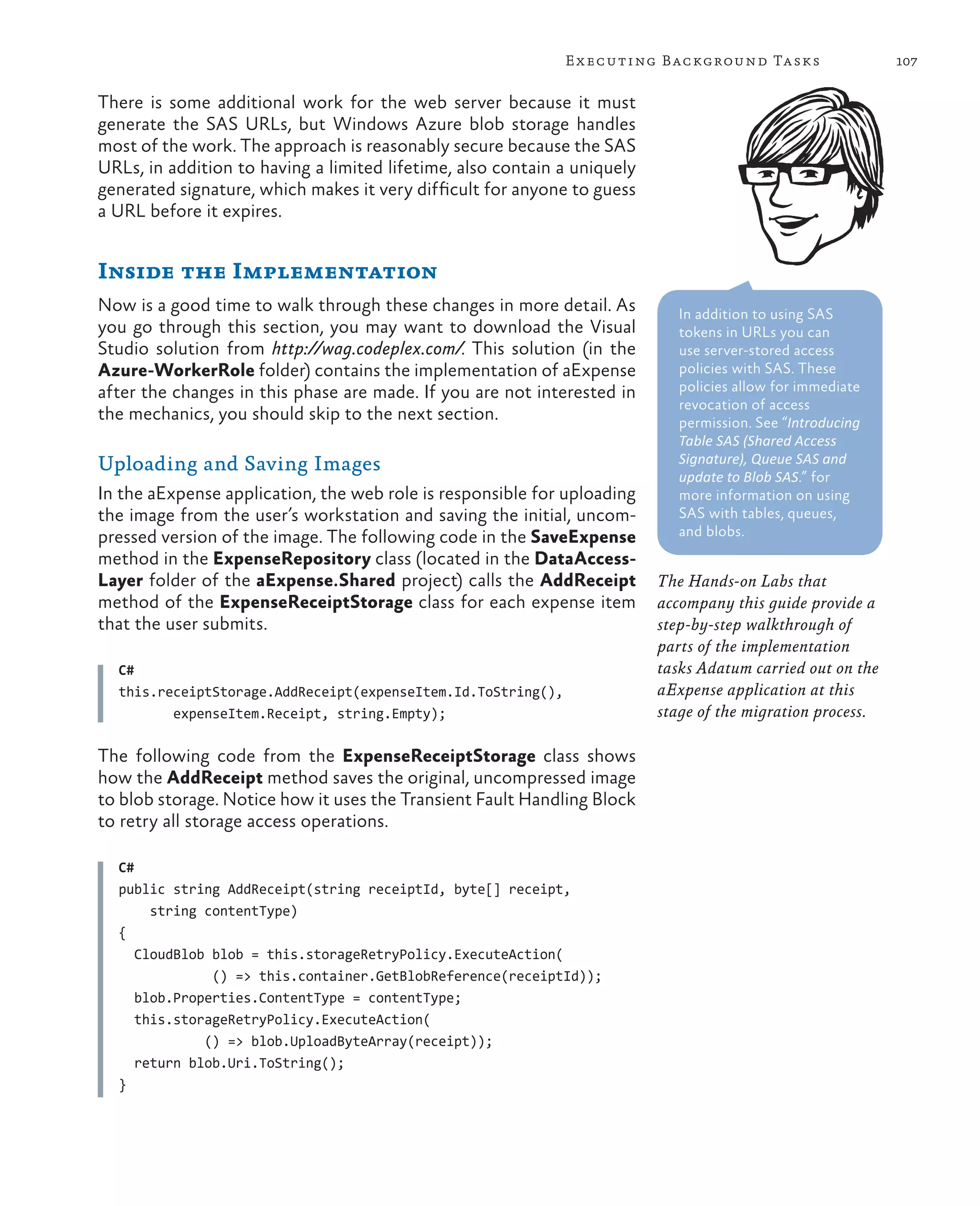 E x ecuting Background Tasks                  107

There is some additional work for the web server because it must
generate the SAS URLs, but Windows Azure blob storage handles
most of the work. The approach is reasonably secure because the SAS
URLs, in addition to having a limited lifetime, also contain a uniquely
generated signature, which makes it very difficult for anyone to guess
a URL before it expires.


Inside the Implementation
Now is a good time to walk through these changes in more detail. As          In addition to using SAS
you go through this section, you may want to download the Visual             tokens in URLs you can
Studio solution from http://wag.codeplex.com/. This solution (in the         use server-stored access
Azure-WorkerRole folder) contains the implementation of aExpense             policies with SAS. These
after the changes in this phase are made. If you are not interested in       policies allow for immediate
                                                                             revocation of access
the mechanics, you should skip to the next section.                          permission. See “Introducing
                                                                             Table SAS (Shared Access
Uploading and Saving Images                                                  Signature), Queue SAS and
                                                                             update to Blob SAS.” for
In the aExpense application, the web role is responsible for uploading       more information on using
the image from the user’s workstation and saving the initial, uncom-         SAS with tables, queues,
pressed version of the image. The following code in the SaveExpense          and blobs.
method in the ExpenseRepository class (located in the DataAccess-
Layer folder of the aExpense.Shared project) calls the AddReceipt         The Hands-on Labs that
method of the ExpenseReceiptStorage class for each expense item           accompany this guide provide a
that the user submits.                                                    step-by-step walkthrough of
                                                                          parts of the implementation
  C#                                                                      tasks Adatum carried out on the
  this.receiptStorage.AddReceipt(expenseItem.Id.ToString(),               aExpense application at this
         expenseItem.Receipt, string.Empty);                              stage of the migration process.

The following code from the ExpenseReceiptStorage class shows
how the AddReceipt method saves the original, uncompressed image
to blob storage. Notice how it uses the Transient Fault Handling Block
to retry all storage access operations.

  C#
  public string AddReceipt(string receiptId, byte[] receipt,
       string contentType)
  {
     CloudBlob blob = this.storageRetryPolicy.ExecuteAction(
               () => this.container.GetBlobReference(receiptId));
     blob.Properties.ContentType = contentType;
     this.storageRetryPolicy.ExecuteAction(
              () => blob.UploadByteArray(receipt));
     return blob.Uri.ToString();
  }
 