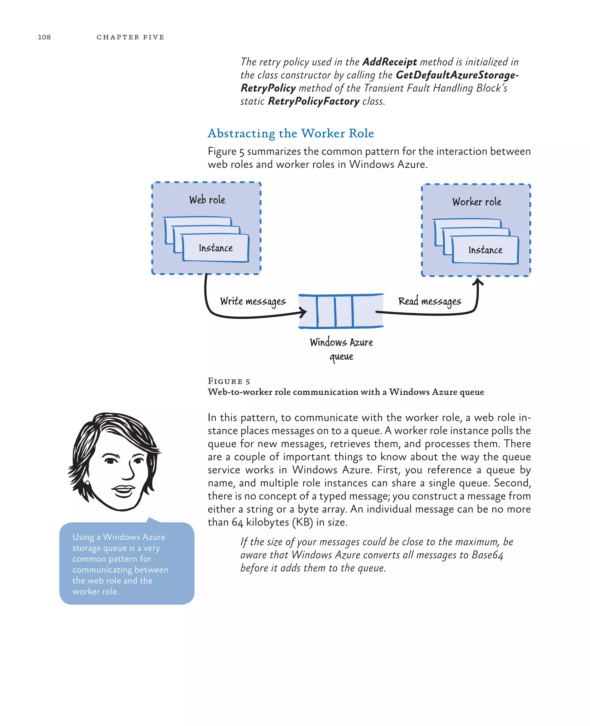 108        ch a pter fi v e

                                             The retry policy used in the AddReceipt method is initialized in
                                             the class constructor by calling the GetDefaultAzureStorage-
                                             RetryPolicy method of the Transient Fault Handling Block’s
                                             static RetryPolicyFactory class.

                                    Abstracting the Worker Role
                                    Figure 5 summarizes the common pattern for the interaction between
                                    web roles and worker roles in Windows Azure.


                                Web role                                                     Worker role


                                  Instance                                                       Instance



                                       Write messages                            Read messages


                                                            Windows Azure
                                                                queue

                                    Figure 5
                                    Web-to-worker role communication with a Windows Azure queue

                                    In this pattern, to communicate with the worker role, a web role in-
                                    stance places messages on to a queue. A worker role instance polls the
                                    queue for new messages, retrieves them, and processes them. There
                                    are a couple of important things to know about the way the queue
                                    service works in Windows Azure. First, you reference a queue by
                                    name, and multiple role instances can share a single queue. Second,
                                    there is no concept of a typed message; you construct a message from
                                    either a string or a byte array. An individual message can be no more
                                    than 64 kilobytes (KB) in size.
      Using a Windows Azure
      storage queue is a very
                                             If the size of your messages could be close to the maximum, be
      common pattern for                     aware that Windows Azure converts all messages to Base64
      communicating between                  before it adds them to the queue.
      the web role and the
      worker role.
 