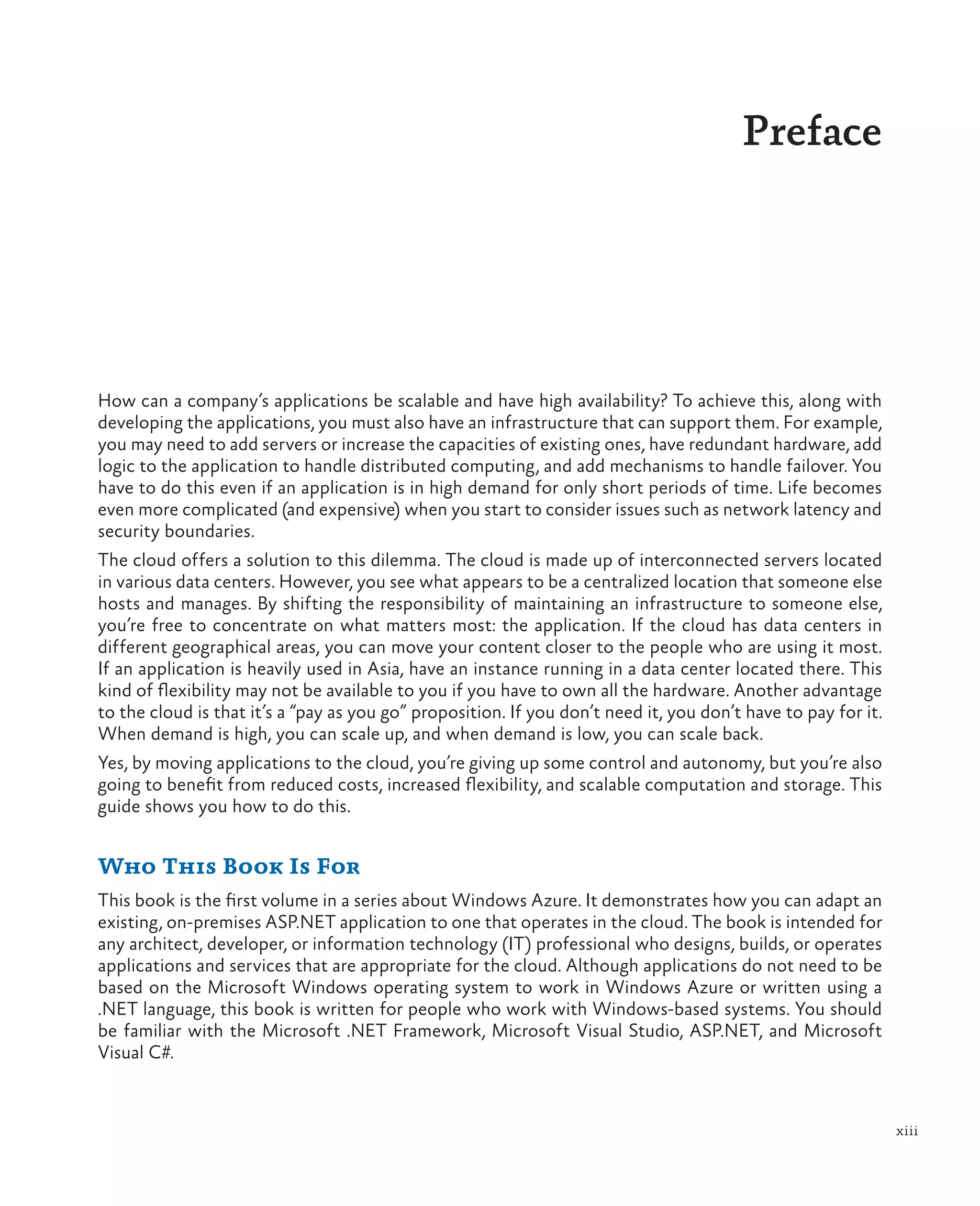 Preface




How can a company’s applications be scalable and have high availability? To achieve this, along with
developing the applications, you must also have an infrastructure that can support them. For example,
you may need to add servers or increase the capacities of existing ones, have redundant hardware, add
logic to the application to handle distributed computing, and add mechanisms to handle failover. You
have to do this even if an application is in high demand for only short periods of time. Life becomes
even more complicated (and expensive) when you start to consider issues such as network latency and
security boundaries.
The cloud offers a solution to this dilemma. The cloud is made up of interconnected servers located
in various data centers. However, you see what appears to be a centralized location that someone else
hosts and manages. By shifting the responsibility of maintaining an infrastructure to someone else,
you’re free to concentrate on what matters most: the application. If the cloud has data centers in
different geographical areas, you can move your content closer to the people who are using it most.
If an application is heavily used in Asia, have an instance running in a data center located there. This
kind of flexibility may not be available to you if you have to own all the hardware. Another advantage
to the cloud is that it’s a “pay as you go” proposition. If you don’t need it, you don’t have to pay for it.
When demand is high, you can scale up, and when demand is low, you can scale back.
Yes, by moving applications to the cloud, you’re giving up some control and autonomy, but you’re also
going to benefit from reduced costs, increased flexibility, and scalable computation and storage. This
guide shows you how to do this.


Who This Book Is For
This book is the first volume in a series about Windows Azure. It demonstrates how you can adapt an
existing, on-premises ASP.NET application to one that operates in the cloud. The book is intended for
any architect, developer, or information technology (IT) professional who designs, builds, or operates
applications and services that are appropriate for the cloud. Although applications do not need to be
based on the Microsoft Windows operating system to work in Windows Azure or written using a
.NET language, this book is written for people who work with Windows-based systems. You should
be familiar with the Microsoft .NET Framework, Microsoft Visual Studio, ASP.NET, and Microsoft
Visual C#.



                                                                                                               xiii
 