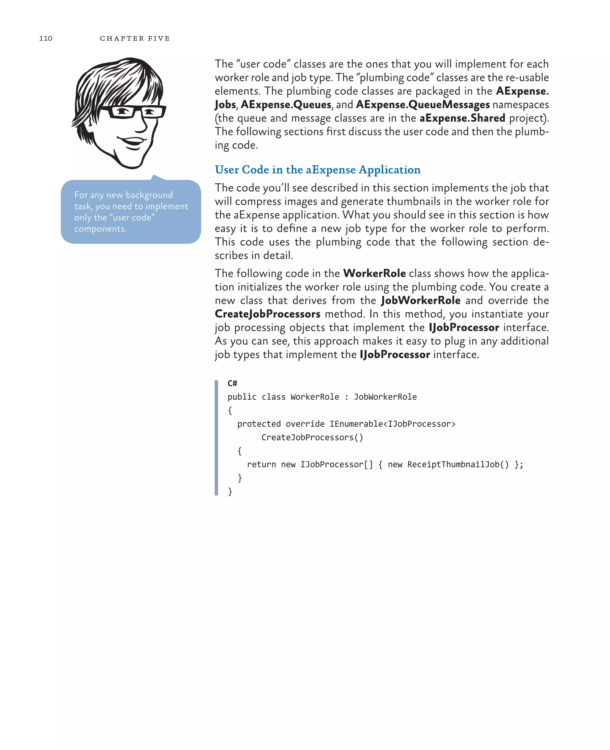 110        ch a pter fi v e

                                    The “user code” classes are the ones that you will implement for each
                                    worker role and job type. The “plumbing code” classes are the re-usable
                                    elements. The plumbing code classes are packaged in the AExpense.
                                    Jobs, AExpense.Queues, and AExpense.QueueMessages namespaces
                                    (the queue and message classes are in the aExpense.Shared project).
                                    The following sections first discuss the user code and then the plumb-
                                    ing code.

                                    User Code in the aExpense Application
                                    The code you’ll see described in this section implements the job that
      For any new background
      task, you need to implement   will compress images and generate thumbnails in the worker role for
      only the “user code”          the aExpense application. What you should see in this section is how
      components.                   easy it is to define a new job type for the worker role to perform.
                                    This code uses the plumbing code that the following section de-
                                    scribes in detail.
                                    The following code in the WorkerRole class shows how the applica-
                                    tion initializes the worker role using the plumbing code. You create a
                                    new class that derives from the JobWorkerRole and override the
                                    CreateJobProcessors method. In this method, you instantiate your
                                    job processing objects that implement the IJobProcessor interface.
                                    As you can see, this approach makes it easy to plug in any additional
                                    job types that implement the IJobProcessor interface.

                                      C#
                                      public class WorkerRole : JobWorkerRole
                                      {
                                         protected override IEnumerable<IJobProcessor>
                                              CreateJobProcessors()
                                         {
                                           return new IJobProcessor[] { new ReceiptThumbnailJob() };
                                         }
                                      }
 