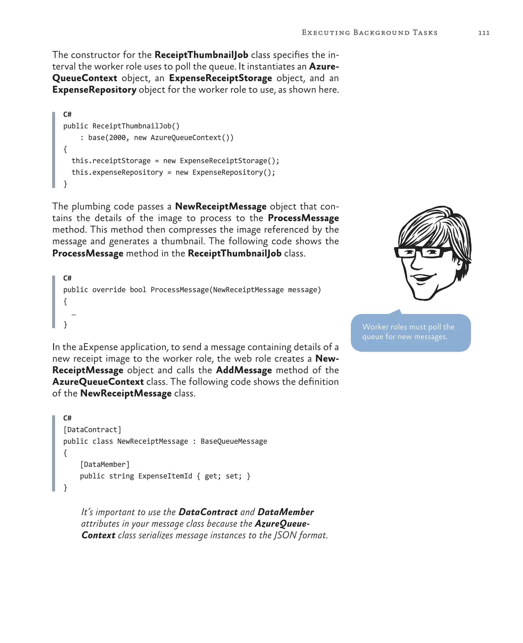 E x ecuting Background Tasks              111

The constructor for the ReceiptThumbnailJob class specifies the in-
terval the worker role uses to poll the queue. It instantiates an Azure-
QueueContext object, an ExpenseReceiptStorage object, and an
ExpenseRepository object for the worker role to use, as shown here.

  C#
  public ReceiptThumbnailJob()
       : base(2000, new AzureQueueContext())
  {
     this.receiptStorage = new ExpenseReceiptStorage();
     this.expenseRepository = new ExpenseRepository();
  }

The plumbing code passes a NewReceiptMessage object that con-
tains the details of the image to process to the ProcessMessage
method. This method then compresses the image referenced by the
message and generates a thumbnail. The following code shows the
ProcessMessage method in the ReceiptThumbnailJob class.

  C#
  public override bool ProcessMessage(NewReceiptMessage message)
  {
     …
  }                                                                        Worker roles must poll the
                                                                           queue for new messages.
In the aExpense application, to send a message containing details of a
new receipt image to the worker role, the web role creates a New-
ReceiptMessage object and calls the AddMessage method of the
AzureQueueContext class. The following code shows the definition
of the NewReceiptMessage class.

  C#
  [DataContract]
  public class NewReceiptMessage : BaseQueueMessage
  {
      [DataMember]
      public string ExpenseItemId { get; set; }
  }


       It’s important to use the DataContract and DataMember
       attributes in your message class because the AzureQueue-
       Context class serializes message instances to the JSON format.
 
