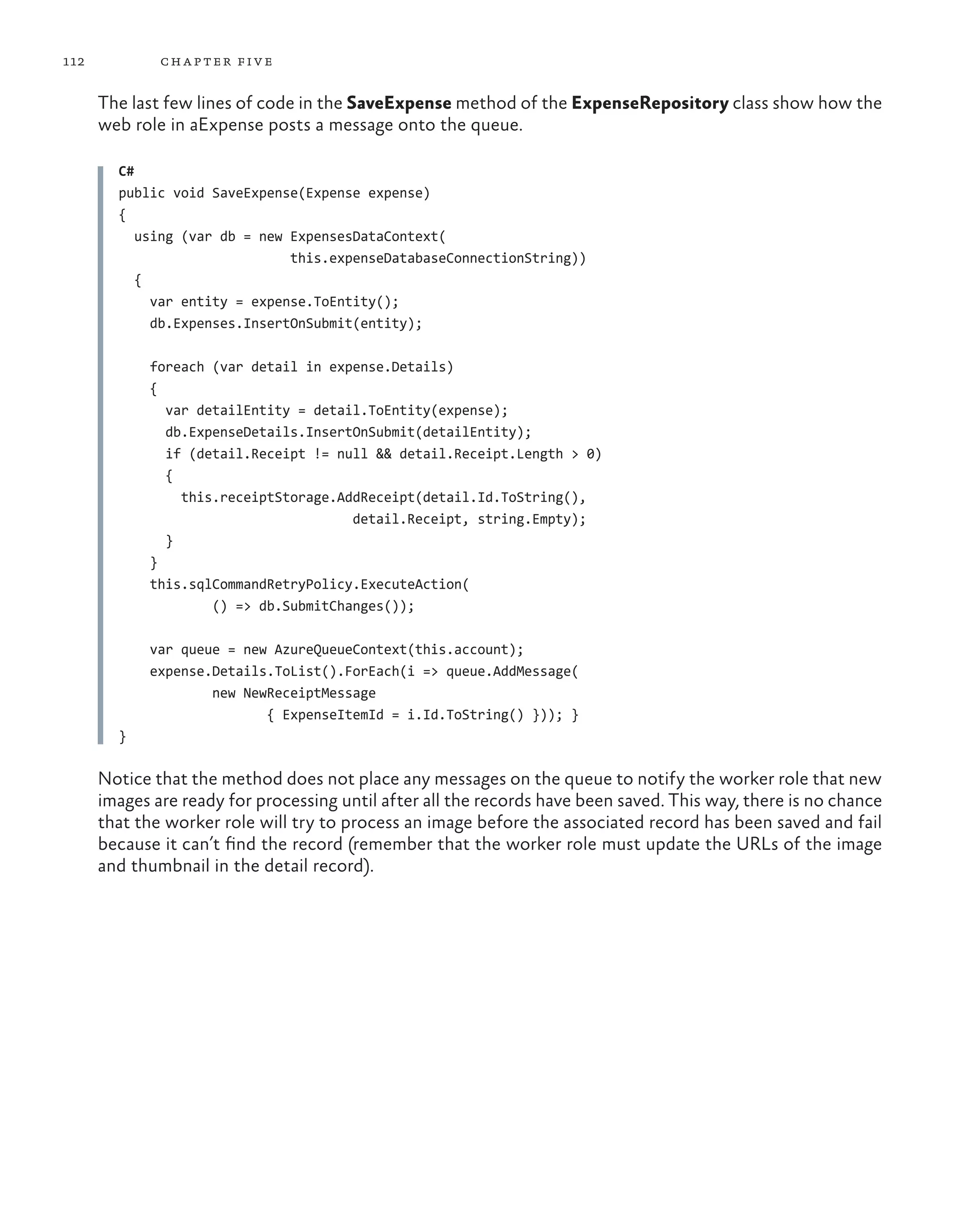 112           ch a pter fi v e

      The last few lines of code in the SaveExpense method of the ExpenseRepository class show how the
      web role in aExpense posts a message onto the queue.

        C#
        public void SaveExpense(Expense expense)
        {
           using (var db = new ExpensesDataContext(
                               this.expenseDatabaseConnectionString))
           {
             var entity = expense.ToEntity();
             db.Expenses.InsertOnSubmit(entity);

            foreach (var detail in expense.Details)
            {
              var detailEntity = detail.ToEntity(expense);
              db.ExpenseDetails.InsertOnSubmit(detailEntity);
              if (detail.Receipt != null && detail.Receipt.Length > 0)
              {
                this.receiptStorage.AddReceipt(detail.Id.ToString(),
                                      detail.Receipt, string.Empty);
              }
            }
            this.sqlCommandRetryPolicy.ExecuteAction(
                    () => db.SubmitChanges());

            var queue = new AzureQueueContext(this.account);
            expense.Details.ToList().ForEach(i => queue.AddMessage(
                    new NewReceiptMessage
                           { ExpenseItemId = i.Id.ToString() })); }
        }

      Notice that the method does not place any messages on the queue to notify the worker role that new
      images are ready for processing until after all the records have been saved. This way, there is no chance
      that the worker role will try to process an image before the associated record has been saved and fail
      because it can’t find the record (remember that the worker role must update the URLs of the image
      and thumbnail in the detail record).
 