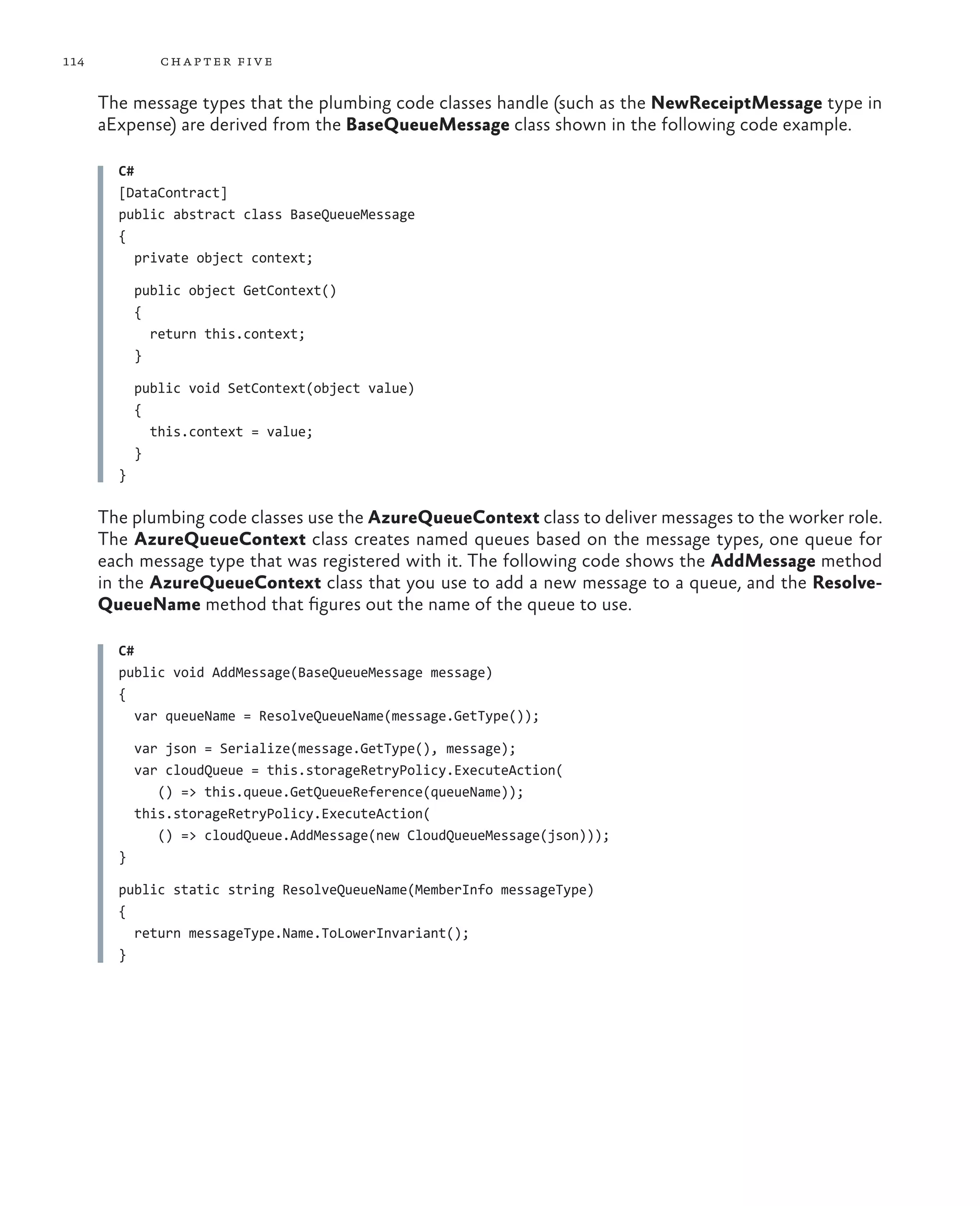 114            ch a pter fi v e

      The message types that the plumbing code classes handle (such as the NewReceiptMessage type in
      aExpense) are derived from the BaseQueueMessage class shown in the following code example.

        C#
        [DataContract]
        public abstract class BaseQueueMessage
        {
           private object context;

            public object GetContext()
            {
              return this.context;
            }

            public void SetContext(object value)
            {
              this.context = value;
            }
        }

      The plumbing code classes use the AzureQueueContext class to deliver messages to the worker role.
      The AzureQueueContext class creates named queues based on the message types, one queue for
      each message type that was registered with it. The following code shows the AddMessage method
      in the AzureQueueContext class that you use to add a new message to a queue, and the Resolve-
      QueueName method that figures out the name of the queue to use.

        C#
        public void AddMessage(BaseQueueMessage message)
        {
           var queueName = ResolveQueueName(message.GetType());

            var json = Serialize(message.GetType(), message);
            var cloudQueue = this.storageRetryPolicy.ExecuteAction(
               () => this.queue.GetQueueReference(queueName));
            this.storageRetryPolicy.ExecuteAction(
               () => cloudQueue.AddMessage(new CloudQueueMessage(json)));
        }

        public static string ResolveQueueName(MemberInfo messageType)
        {
          return messageType.Name.ToLowerInvariant();
        }
 