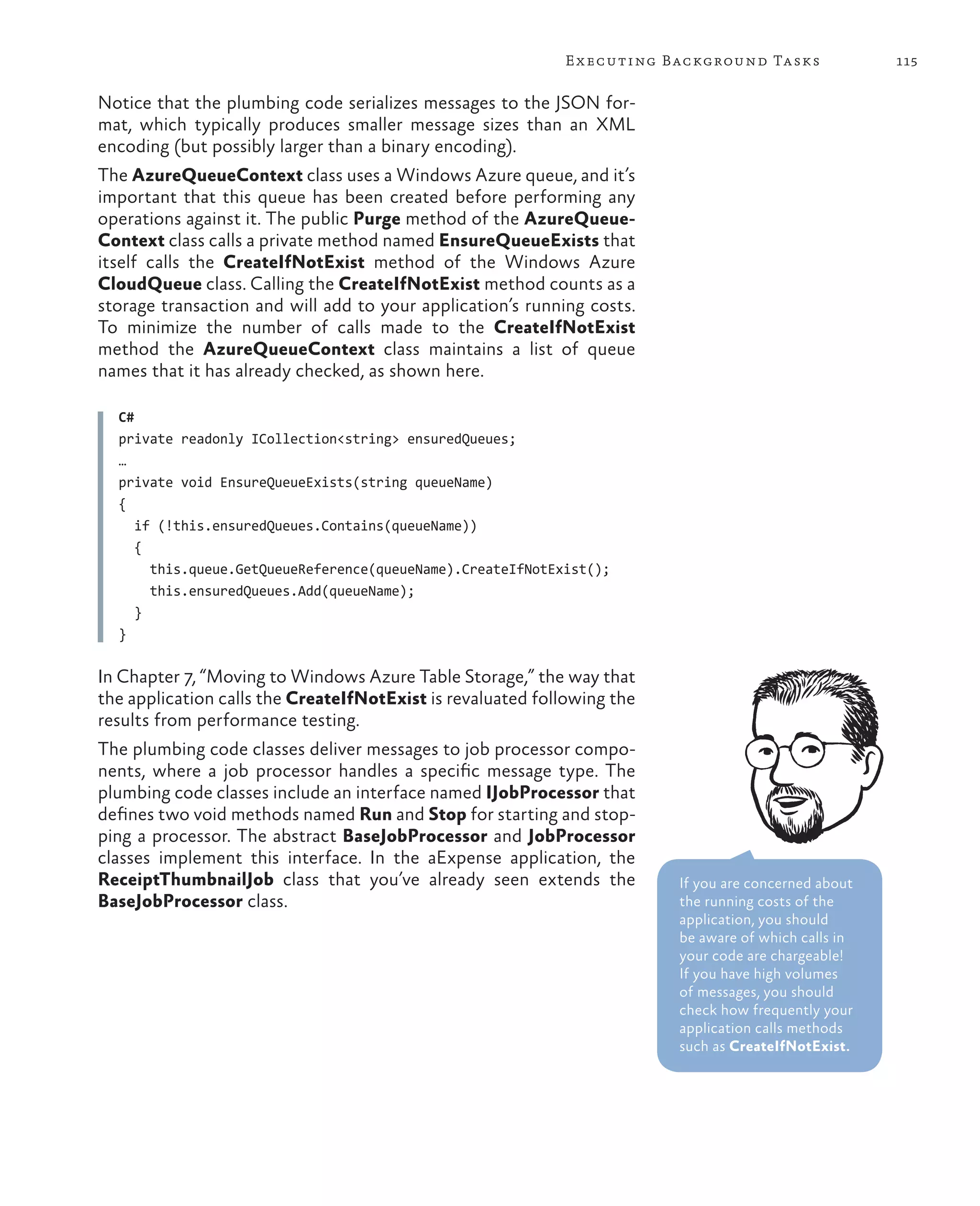 E x ecuting Background Tasks              115

Notice that the plumbing code serializes messages to the JSON for-
mat, which typically produces smaller message sizes than an XML
encoding (but possibly larger than a binary encoding).
The AzureQueueContext class uses a Windows Azure queue, and it’s
important that this queue has been created before performing any
operations against it. The public Purge method of the AzureQueue-
Context class calls a private method named EnsureQueueExists that
itself calls the CreateIfNotExist method of the Windows Azure
CloudQueue class. Calling the CreateIfNotExist method counts as a
storage transaction and will add to your application’s running costs.
To minimize the number of calls made to the CreateIfNotExist
method the AzureQueueContext class maintains a list of queue
names that it has already checked, as shown here.

  C#
  private readonly ICollection<string> ensuredQueues;
  …
  private void EnsureQueueExists(string queueName)
  {
     if (!this.ensuredQueues.Contains(queueName))
     {
       this.queue.GetQueueReference(queueName).CreateIfNotExist();
       this.ensuredQueues.Add(queueName);
     }
  }

In Chapter 7, “Moving to Windows Azure Table Storage,” the way that
the application calls the CreateIfNotExist is revaluated following the
results from performance testing.
The plumbing code classes deliver messages to job processor compo-
nents, where a job processor handles a specific message type. The
plumbing code classes include an interface named IJobProcessor that
defines two void methods named Run and Stop for starting and stop-
ping a processor. The abstract BaseJobProcessor and JobProcessor
classes implement this interface. In the aExpense application, the
ReceiptThumbnailJob class that you’ve already seen extends the           If you are concerned about
BaseJobProcessor class.                                                  the running costs of the
                                                                         application, you should
                                                                         be aware of which calls in
                                                                         your code are chargeable!
                                                                         If you have high volumes
                                                                         of messages, you should
                                                                         check how frequently your
                                                                         application calls methods
                                                                         such as CreateIfNotExist.
 