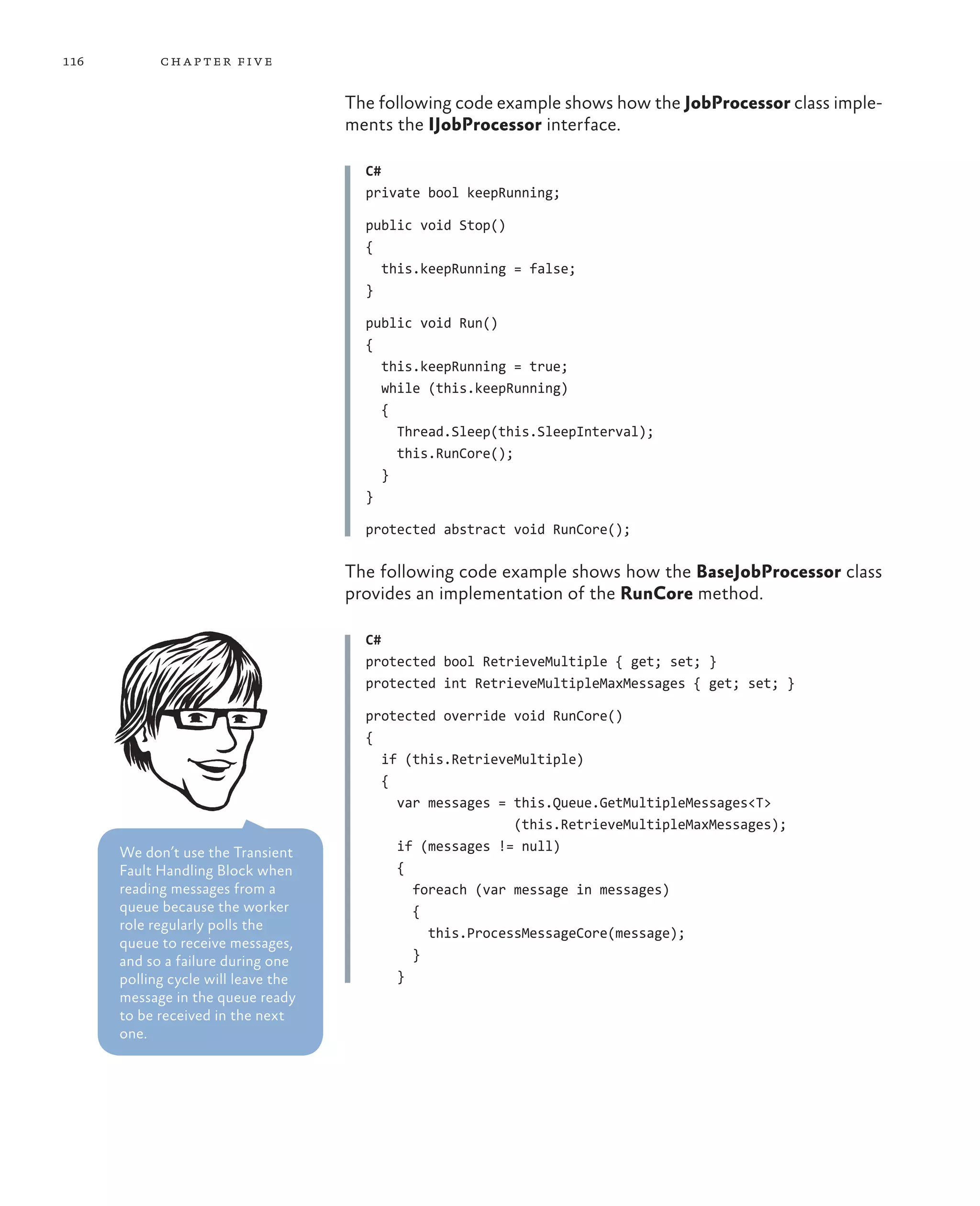 116         ch a pter fi v e

                                     The following code example shows how the JobProcessor class imple-
                                     ments the IJobProcessor interface.

                                       C#
                                       private bool keepRunning;

                                       public void Stop()
                                       {
                                         this.keepRunning = false;
                                       }

                                       public void Run()
                                       {
                                         this.keepRunning = true;
                                         while (this.keepRunning)
                                         {
                                           Thread.Sleep(this.SleepInterval);
                                           this.RunCore();
                                         }
                                       }

                                       protected abstract void RunCore();

                                     The following code example shows how the BaseJobProcessor class
                                     provides an implementation of the RunCore method.

                                       C#
                                       protected bool RetrieveMultiple { get; set; }
                                       protected int RetrieveMultipleMaxMessages { get; set; }

                                       protected override void RunCore()
                                       {
                                         if (this.RetrieveMultiple)
                                         {
                                           var messages = this.Queue.GetMultipleMessages<T>
                                                          (this.RetrieveMultipleMaxMessages);
      We don’t use the Transient           if (messages != null)
      Fault Handling Block when            {
      reading messages from a                foreach (var message in messages)
      queue because the worker               {
      role regularly polls the
                                               this.ProcessMessageCore(message);
      queue to receive messages,
      and so a failure during one            }
      polling cycle will leave the         }
      message in the queue ready
      to be received in the next
      one.
 
