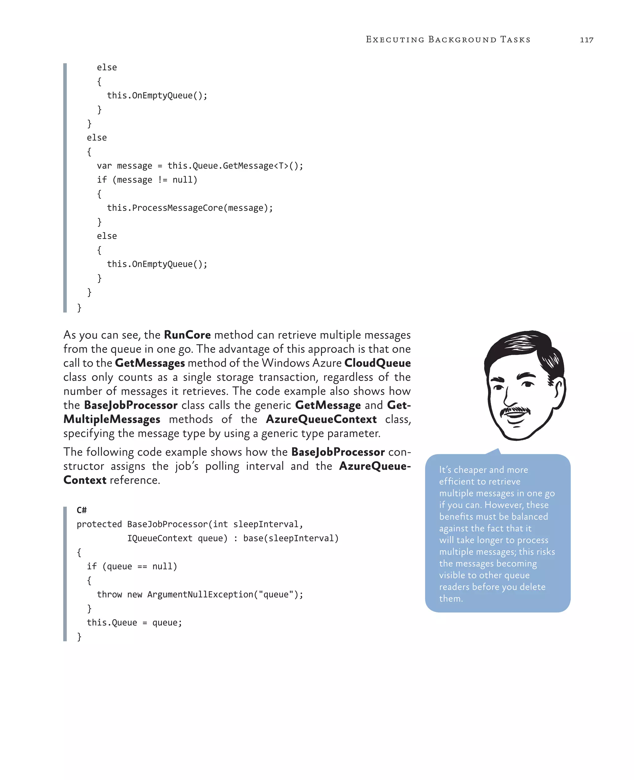 E x ecuting Background Tasks                117

        else
        {
          this.OnEmptyQueue();
        }
      }
      else
      {
        var message = this.Queue.GetMessage<T>();
        if (message != null)
        {
           this.ProcessMessageCore(message);
        }
        else
        {
           this.OnEmptyQueue();
        }
      }
  }

As you can see, the RunCore method can retrieve multiple messages
from the queue in one go. The advantage of this approach is that one
call to the GetMessages method of the Windows Azure CloudQueue
class only counts as a single storage transaction, regardless of the
number of messages it retrieves. The code example also shows how
the BaseJobProcessor class calls the generic GetMessage and Get-
MultipleMessages methods of the AzureQueueContext class,
specifying the message type by using a generic type parameter.
The following code example shows how the BaseJobProcessor con-
structor assigns the job’s polling interval and the AzureQueue-        It’s cheaper and more
Context reference.                                                     efficient to retrieve
                                                                       multiple messages in one go
                                                                       if you can. However, these
  C#
                                                                       benefits must be balanced
  protected BaseJobProcessor(int sleepInterval,                        against the fact that it
             IQueueContext queue) : base(sleepInterval)                will take longer to process
  {                                                                    multiple messages; this risks
     if (queue == null)                                                the messages becoming
                                                                       visible to other queue
     {
                                                                       readers before you delete
       throw new ArgumentNullException("queue");                       them.
     }
     this.Queue = queue;
  }
 