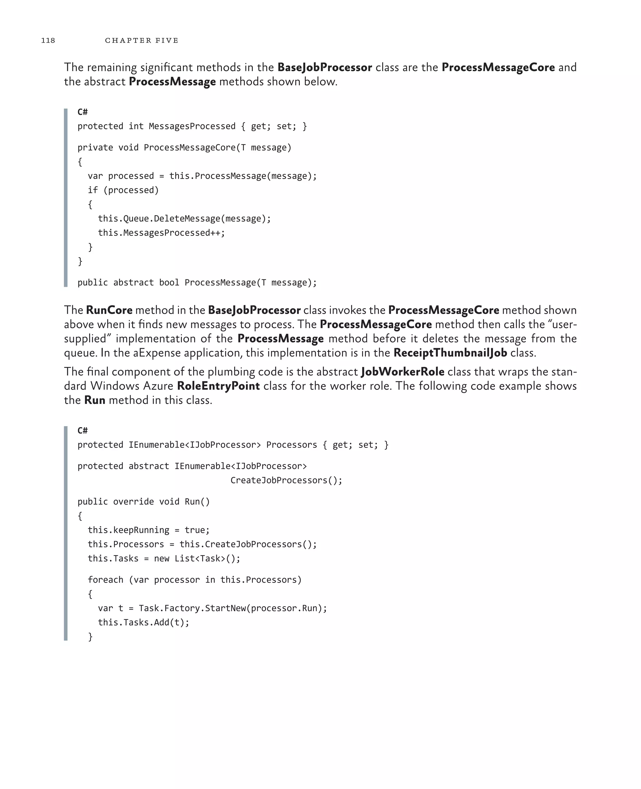 118          ch a pter fi v e

      The remaining significant methods in the BaseJobProcessor class are the ProcessMessageCore and
      the abstract ProcessMessage methods shown below.

        C#
        protected int MessagesProcessed { get; set; }

        private void ProcessMessageCore(T message)
        {
          var processed = this.ProcessMessage(message);
          if (processed)
          {
            this.Queue.DeleteMessage(message);
            this.MessagesProcessed++;
          }
        }

        public abstract bool ProcessMessage(T message);

      The RunCore method in the BaseJobProcessor class invokes the ProcessMessageCore method shown
      above when it finds new messages to process. The ProcessMessageCore method then calls the “user-
      supplied” implementation of the ProcessMessage method before it deletes the message from the
      queue. In the aExpense application, this implementation is in the ReceiptThumbnailJob class.
      The final component of the plumbing code is the abstract JobWorkerRole class that wraps the stan-
      dard Windows Azure RoleEntryPoint class for the worker role. The following code example shows
      the Run method in this class.

        C#
        protected IEnumerable<IJobProcessor> Processors { get; set; }

        protected abstract IEnumerable<IJobProcessor>
                                      CreateJobProcessors();

        public override void Run()
        {
          this.keepRunning = true;
          this.Processors = this.CreateJobProcessors();
          this.Tasks = new List<Task>();

          foreach (var processor in this.Processors)
          {
            var t = Task.Factory.StartNew(processor.Run);
            this.Tasks.Add(t);
          }
 