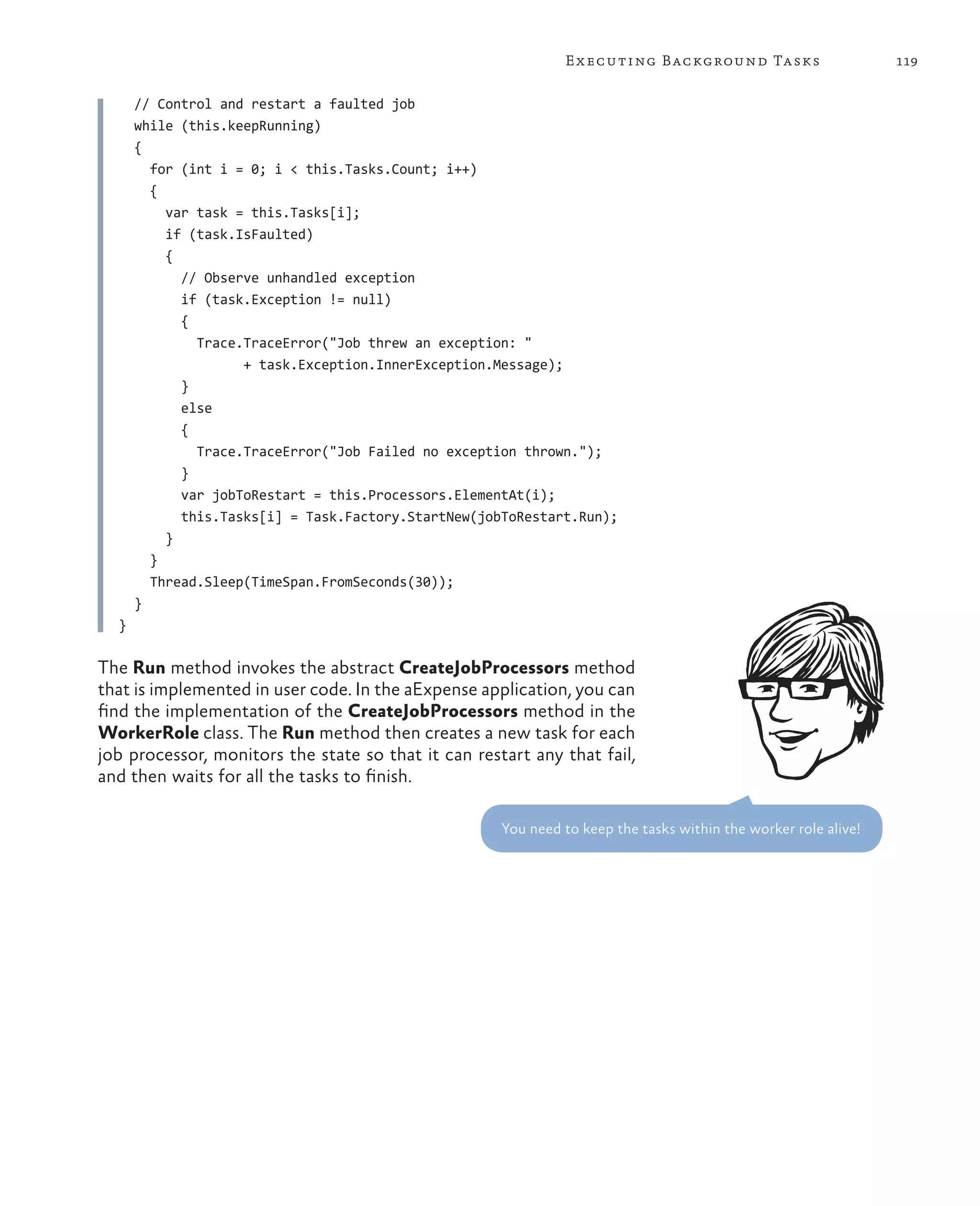 E x ecuting Background Tasks                      119

      // Control and restart a faulted job
      while (this.keepRunning)
      {
        for (int i = 0; i < this.Tasks.Count; i++)
        {
          var task = this.Tasks[i];
          if (task.IsFaulted)
          {
            // Observe unhandled exception
            if (task.Exception != null)
            {
              Trace.TraceError("Job threw an exception: "
                    + task.Exception.InnerException.Message);
            }
            else
            {
              Trace.TraceError("Job Failed no exception thrown.");
            }
            var jobToRestart = this.Processors.ElementAt(i);
            this.Tasks[i] = Task.Factory.StartNew(jobToRestart.Run);
          }
        }
        Thread.Sleep(TimeSpan.FromSeconds(30));
      }
  }

The Run method invokes the abstract CreateJobProcessors method
that is implemented in user code. In the aExpense application, you can
find the implementation of the CreateJobProcessors method in the
WorkerRole class. The Run method then creates a new task for each
job processor, monitors the state so that it can restart any that fail,
and then waits for all the tasks to finish.

                                                     You need to keep the tasks within the worker role alive!
 