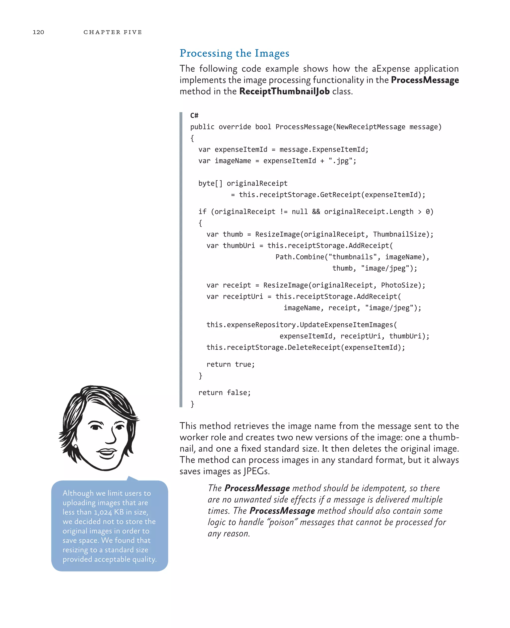 120         ch a pter fi v e

                                     Processing the Images
                                     The following code example shows how the aExpense application
                                     implements the image processing functionality in the ProcessMessage
                                     method in the ReceiptThumbnailJob class.

                                       C#
                                       public override bool ProcessMessage(NewReceiptMessage message)
                                       {
                                          var expenseItemId = message.ExpenseItemId;
                                          var imageName = expenseItemId + ".jpg";

                                           byte[] originalReceipt
                                                   = this.receiptStorage.GetReceipt(expenseItemId);

                                           if (originalReceipt != null && originalReceipt.Length > 0)
                                           {
                                             var thumb = ResizeImage(originalReceipt, ThumbnailSize);
                                             var thumbUri = this.receiptStorage.AddReceipt(
                                                              Path.Combine("thumbnails", imageName),
                                                                            thumb, "image/jpeg");

                                               var receipt = ResizeImage(originalReceipt, PhotoSize);
                                               var receiptUri = this.receiptStorage.AddReceipt(
                                                                  imageName, receipt, "image/jpeg");

                                               this.expenseRepository.UpdateExpenseItemImages(
                                                                 expenseItemId, receiptUri, thumbUri);
                                               this.receiptStorage.DeleteReceipt(expenseItemId);

                                               return true;
                                           }

                                           return false;
                                       }

                                     This method retrieves the image name from the message sent to the
                                     worker role and creates two new versions of the image: one a thumb-
                                     nail, and one a fixed standard size. It then deletes the original image.
                                     The method can process images in any standard format, but it always
                                     saves images as JPEGs.

      Although we limit users to
                                               The ProcessMessage method should be idempotent, so there
      uploading images that are                are no unwanted side effects if a message is delivered multiple
      less than 1,024 KB in size,              times. The ProcessMessage method should also contain some
      we decided not to store the              logic to handle “poison” messages that cannot be processed for
      original images in order to              any reason.
      save space. We found that
      resizing to a standard size
      provided acceptable quality.
 
