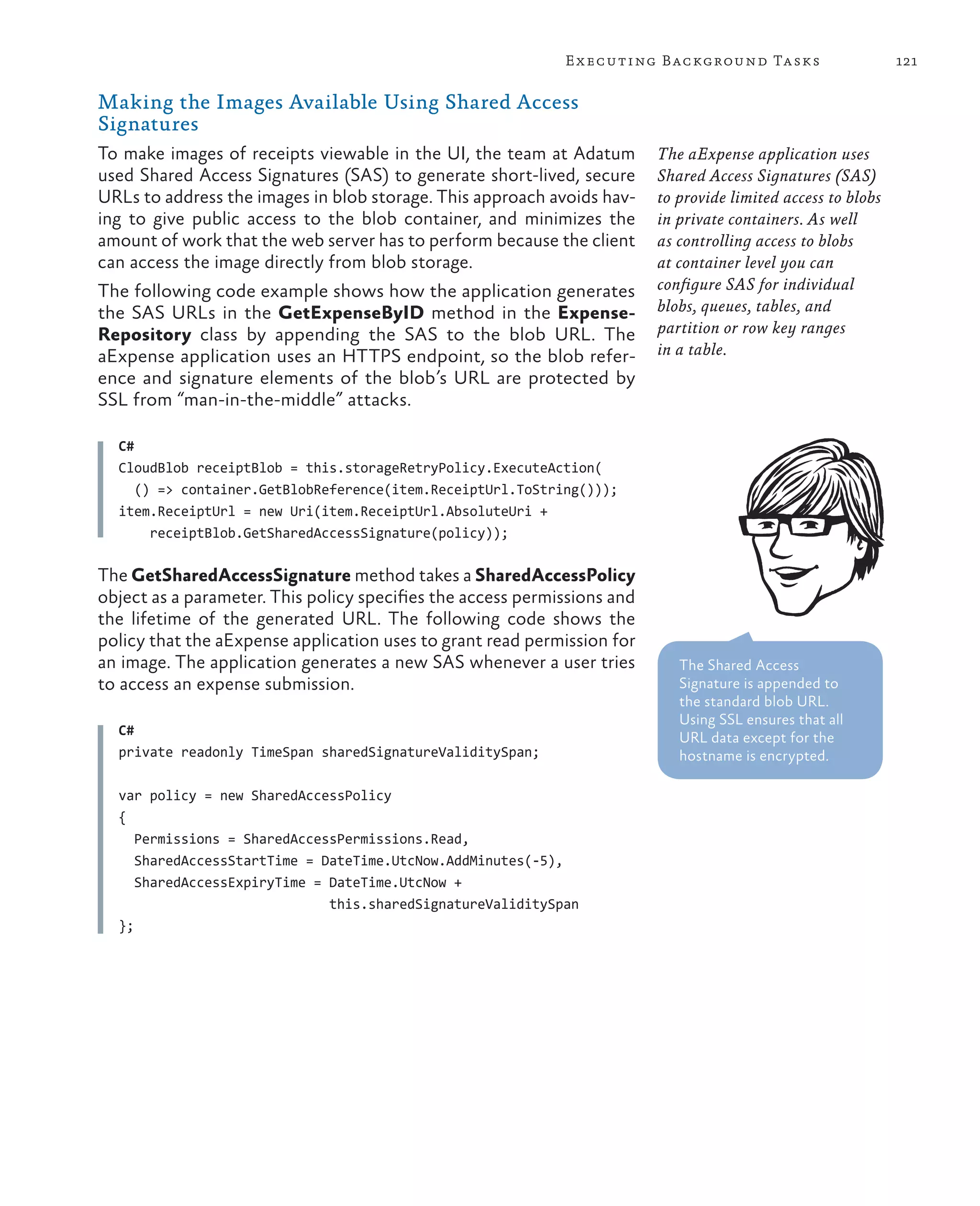 E x ecuting Background Tasks                      121

Making the Images Available Using Shared Access
Signatures
To make images of receipts viewable in the UI, the team at Adatum         The aExpense application uses
used Shared Access Signatures (SAS) to generate short-lived, secure       Shared Access Signatures (SAS)
URLs to address the images in blob storage. This approach avoids hav-     to provide limited access to blobs
ing to give public access to the blob container, and minimizes the        in private containers. As well
amount of work that the web server has to perform because the client      as controlling access to blobs
can access the image directly from blob storage.                          at container level you can
The following code example shows how the application generates            configure SAS for individual
the SAS URLs in the GetExpenseByID method in the Expense-                 blobs, queues, tables, and
Repository class by appending the SAS to the blob URL. The                partition or row key ranges
aExpense application uses an HTTPS endpoint, so the blob refer-           in a table.
ence and signature elements of the blob’s URL are protected by
SSL from “man-in-the-middle” attacks.

  C#
  CloudBlob receiptBlob = this.storageRetryPolicy.ExecuteAction(
     () => container.GetBlobReference(item.ReceiptUrl.ToString()));
  item.ReceiptUrl = new Uri(item.ReceiptUrl.AbsoluteUri +
       receiptBlob.GetSharedAccessSignature(policy));

The GetSharedAccessSignature method takes a SharedAccessPolicy
object as a parameter. This policy specifies the access permissions and
the lifetime of the generated URL. The following code shows the
policy that the aExpense application uses to grant read permission for
an image. The application generates a new SAS whenever a user tries          The Shared Access
to access an expense submission.                                             Signature is appended to
                                                                             the standard blob URL.
                                                                             Using SSL ensures that all
  C#                                                                         URL data except for the
  private readonly TimeSpan sharedSignatureValiditySpan;                     hostname is encrypted.

  var policy = new SharedAccessPolicy
  {
     Permissions = SharedAccessPermissions.Read,
     SharedAccessStartTime = DateTime.UtcNow.AddMinutes(-5),
     SharedAccessExpiryTime = DateTime.UtcNow +
                              this.sharedSignatureValiditySpan
  };
 
