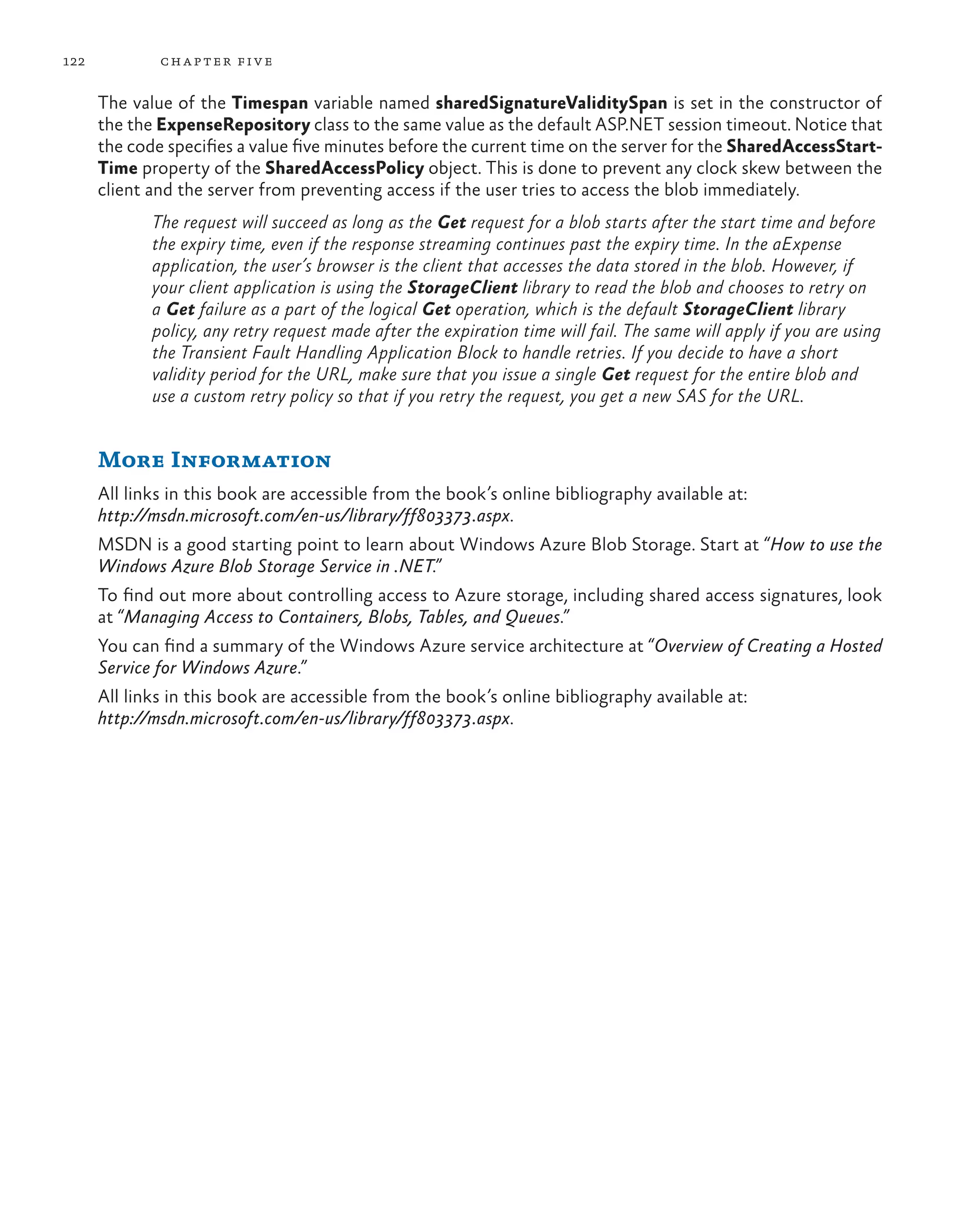 122           ch a pter fi v e

      The value of the Timespan variable named sharedSignatureValiditySpan is set in the constructor of
      the the ExpenseRepository class to the same value as the default ASP.NET session timeout. Notice that
      the code specifies a value five minutes before the current time on the server for the SharedAccessStart-
      Time property of the SharedAccessPolicy object. This is done to prevent any clock skew between the
      client and the server from preventing access if the user tries to access the blob immediately.
             The request will succeed as long as the Get request for a blob starts after the start time and before
             the expiry time, even if the response streaming continues past the expiry time. In the aExpense
             application, the user’s browser is the client that accesses the data stored in the blob. However, if
             your client application is using the StorageClient library to read the blob and chooses to retry on
             a Get failure as a part of the logical Get operation, which is the default StorageClient library
             policy, any retry request made after the expiration time will fail. The same will apply if you are using
             the Transient Fault Handling Application Block to handle retries. If you decide to have a short
             validity period for the URL, make sure that you issue a single Get request for the entire blob and
             use a custom retry policy so that if you retry the request, you get a new SAS for the URL.


      More Information
      All links in this book are accessible from the book’s online bibliography available at:
      http://msdn.microsoft.com/en-us/library/ff803373.aspx.
      MSDN is a good starting point to learn about Windows Azure Blob Storage. Start at “How to use the
      Windows Azure Blob Storage Service in .NET.”
      To find out more about controlling access to Azure storage, including shared access signatures, look
      at “Managing Access to Containers, Blobs, Tables, and Queues.”
      You can find a summary of the Windows Azure service architecture at “Overview of Creating a Hosted
      Service for Windows Azure.”
      All links in this book are accessible from the book’s online bibliography available at:
      http://msdn.microsoft.com/en-us/library/ff803373.aspx.
 