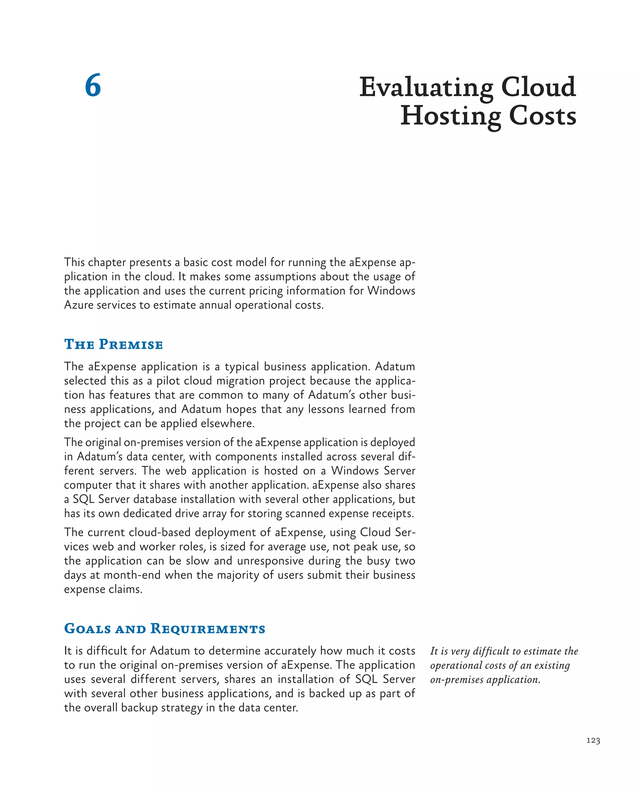 6                                                       Evaluating Cloud
                                                               Hosting Costs



This chapter presents a basic cost model for running the aExpense ap-
plication in the cloud. It makes some assumptions about the usage of
the application and uses the current pricing information for Windows
Azure services to estimate annual operational costs.


The Premise
The aExpense application is a typical business application. Adatum
selected this as a pilot cloud migration project because the applica-
tion has features that are common to many of Adatum’s other busi-
ness applications, and Adatum hopes that any lessons learned from
the project can be applied elsewhere.
The original on-premises version of the aExpense application is deployed
in Adatum’s data center, with components installed across several dif-
ferent servers. The web application is hosted on a Windows Server
computer that it shares with another application. aExpense also shares
a SQL Server database installation with several other applications, but
has its own dedicated drive array for storing scanned expense receipts.
The current cloud-based deployment of aExpense, using Cloud Ser-
vices web and worker roles, is sized for average use, not peak use, so
the application can be slow and unresponsive during the busy two
days at month-end when the majority of users submit their business
expense claims.


Goals and Requirements
It is difficult for Adatum to determine accurately how much it costs       It is very difficult to estimate the
to run the original on-premises version of aExpense. The application       operational costs of an existing
uses several different servers, shares an installation of SQL Server       on-premises application.
with several other business applications, and is backed up as part of
the overall backup strategy in the data center.

                                                                                                                  123
 