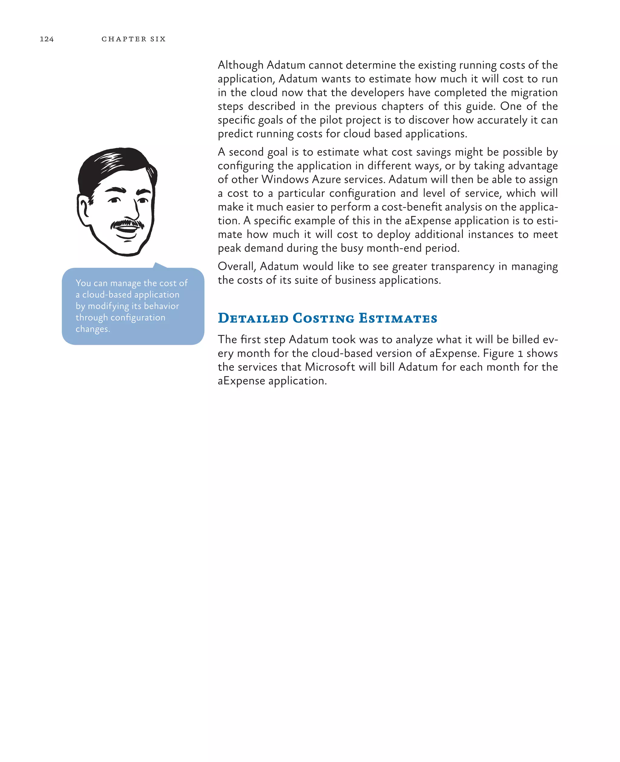 124        ch a pter si x

                                   Although Adatum cannot determine the existing running costs of the
                                   application, Adatum wants to estimate how much it will cost to run
                                   in the cloud now that the developers have completed the migration
                                   steps described in the previous chapters of this guide. One of the
                                   specific goals of the pilot project is to discover how accurately it can
                                   predict running costs for cloud based applications.
                                   A second goal is to estimate what cost savings might be possible by
                                   configuring the application in different ways, or by taking advantage
                                   of other Windows Azure services. Adatum will then be able to assign
                                   a cost to a particular configuration and level of service, which will
                                   make it much easier to perform a cost-benefit analysis on the applica-
                                   tion. A specific example of this in the aExpense application is to esti-
                                   mate how much it will cost to deploy additional instances to meet
                                   peak demand during the busy month-end period.
                                   Overall, Adatum would like to see greater transparency in managing
      You can manage the cost of   the costs of its suite of business applications.
      a cloud-based application
      by modifying its behavior
      through configuration        Detailed Costing Estimates
      changes.
                                   The first step Adatum took was to analyze what it will be billed ev-
                                   ery month for the cloud-based version of aExpense. Figure 1 shows
                                   the services that Microsoft will bill Adatum for each month for the
                                   aExpense application.
 