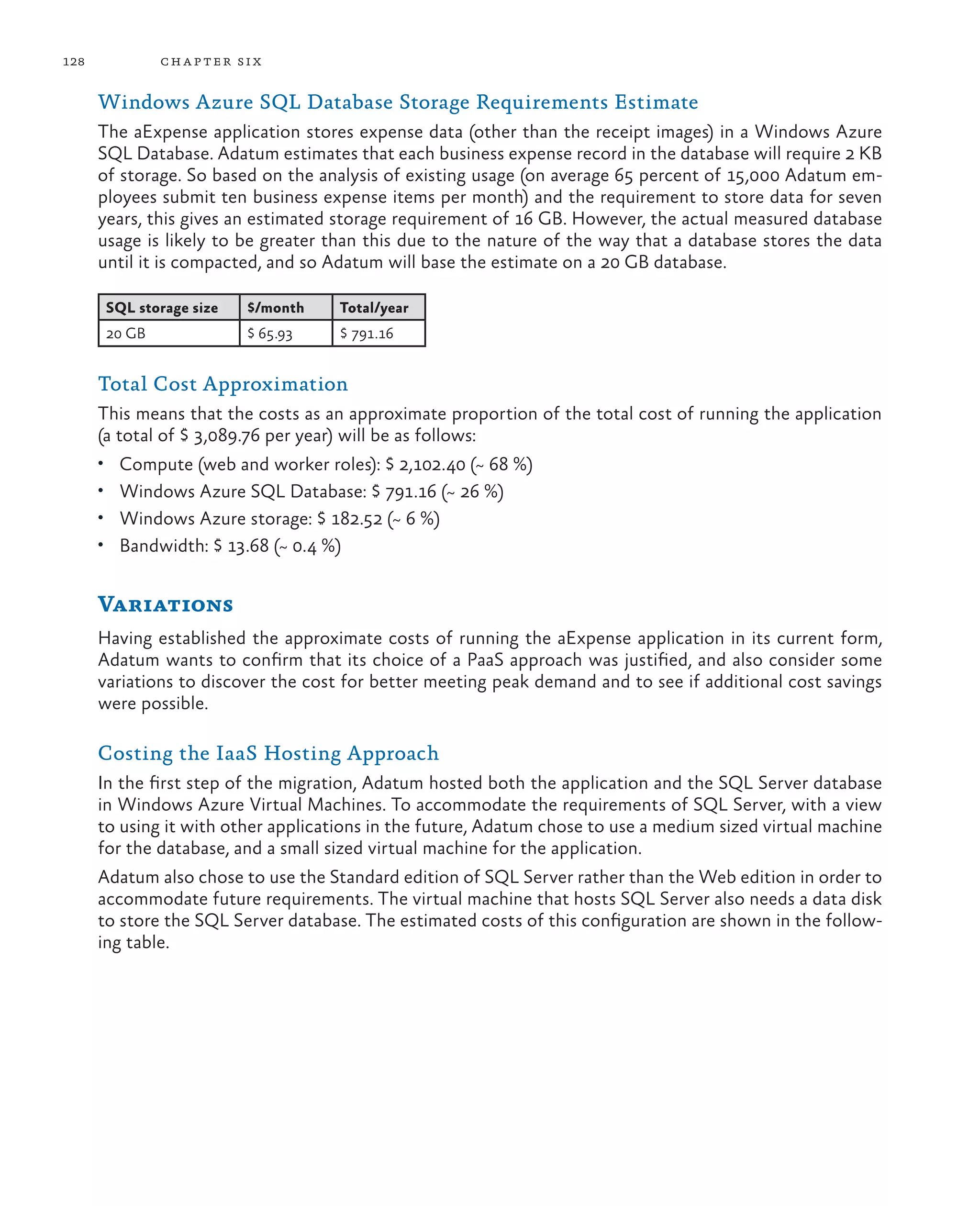 128            ch a pter si x

      Windows Azure SQL Database Storage Requirements Estimate
      The aExpense application stores expense data (other than the receipt images) in a Windows Azure
      SQL Database. Adatum estimates that each business expense record in the database will require 2 KB
      of storage. So based on the analysis of existing usage (on average 65 percent of 15,000 Adatum em-
      ployees submit ten business expense items per month) and the requirement to store data for seven
      years, this gives an estimated storage requirement of 16 GB. However, the actual measured database
      usage is likely to be greater than this due to the nature of the way that a database stores the data
      until it is compacted, and so Adatum will base the estimate on a 20 GB database.

       SQL storage size    $/month   Total/year
       20 GB               $ 65.93   $ 791.16


      Total Cost Approximation
      This means that the costs as an approximate proportion of the total cost of running the application
      (a total of $ 3,089.76 per year) will be as follows:
      •	 Compute (web and worker roles): $ 2,102.40 (~ 68 %)
      •	 Windows Azure SQL Database: $ 791.16 (~ 26 %)
      •	 Windows Azure storage: $ 182.52 (~ 6 %)
      •	 Bandwidth: $ 13.68 (~ 0.4 %)


      Variations
      Having established the approximate costs of running the aExpense application in its current form,
      Adatum wants to confirm that its choice of a PaaS approach was justified, and also consider some
      variations to discover the cost for better meeting peak demand and to see if additional cost savings
      were possible.

      Costing the IaaS Hosting Approach
      In the first step of the migration, Adatum hosted both the application and the SQL Server database
      in Windows Azure Virtual Machines. To accommodate the requirements of SQL Server, with a view
      to using it with other applications in the future, Adatum chose to use a medium sized virtual machine
      for the database, and a small sized virtual machine for the application.
      Adatum also chose to use the Standard edition of SQL Server rather than the Web edition in order to
      accommodate future requirements. The virtual machine that hosts SQL Server also needs a data disk
      to store the SQL Server database. The estimated costs of this configuration are shown in the follow-
      ing table.
 