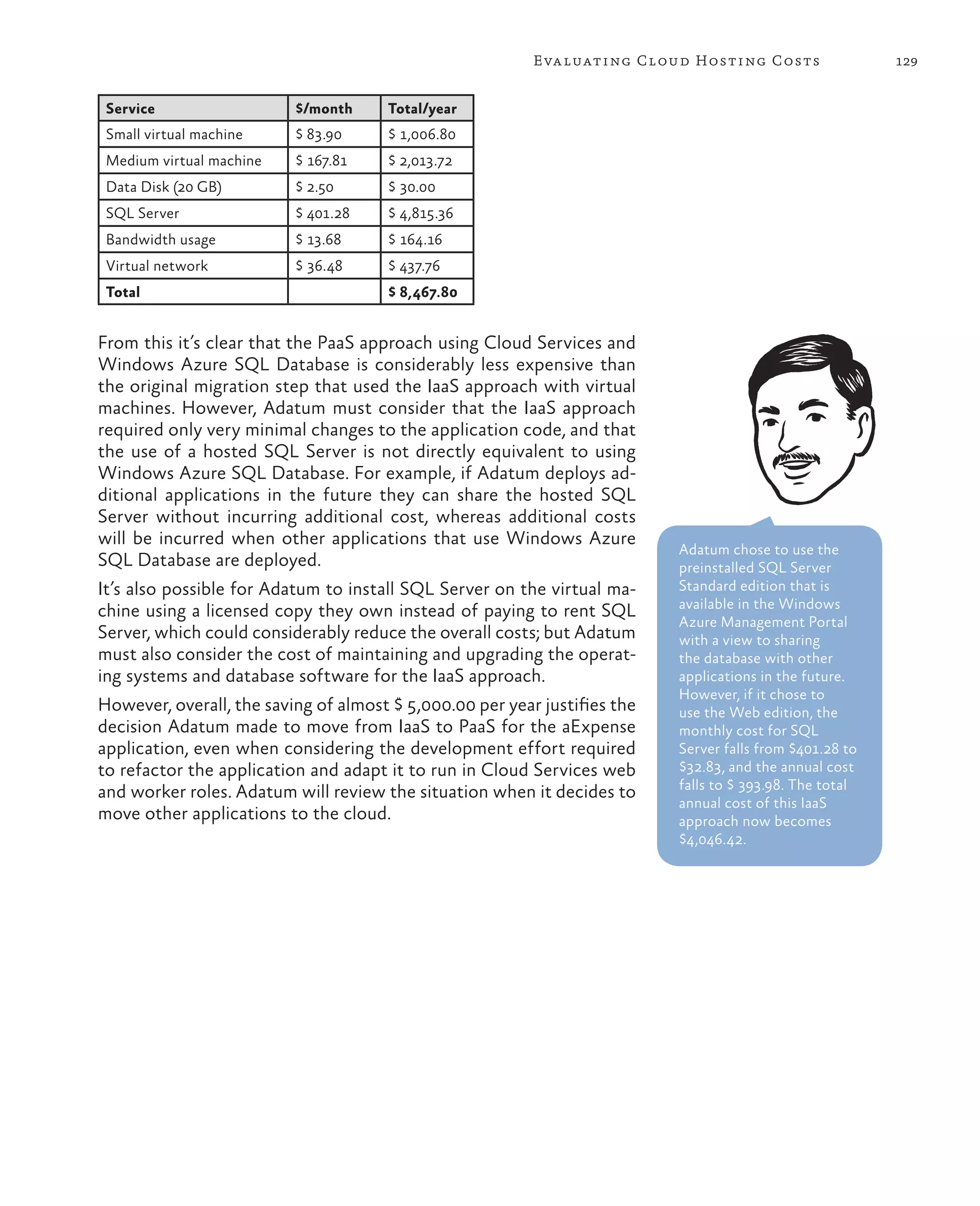 Eva luating Cloud Hosting Costs                 129


 Service                  $/month     Total/year
 Small virtual machine    $ 83.90     $ 1,006.80
 Medium virtual machine   $ 167.81    $ 2,013.72
 Data Disk (20 GB)        $ 2.50      $ 30.00
 SQL Server               $ 401.28    $ 4,815.36
 Bandwidth usage          $ 13.68     $ 164.16
 Virtual network          $ 36.48     $ 437.76
 Total                                $ 8,467.80


From this it’s clear that the PaaS approach using Cloud Services and
Windows Azure SQL Database is considerably less expensive than
the original migration step that used the IaaS approach with virtual
machines. However, Adatum must consider that the IaaS approach
required only very minimal changes to the application code, and that
the use of a hosted SQL Server is not directly equivalent to using
Windows Azure SQL Database. For example, if Adatum deploys ad-
ditional applications in the future they can share the hosted SQL
Server without incurring additional cost, whereas additional costs
will be incurred when other applications that use Windows Azure
                                                                           Adatum chose to use the
SQL Database are deployed.                                                 preinstalled SQL Server
It’s also possible for Adatum to install SQL Server on the virtual ma-     Standard edition that is
                                                                           available in the Windows
chine using a licensed copy they own instead of paying to rent SQL
                                                                           Azure Management Portal
Server, which could considerably reduce the overall costs; but Adatum      with a view to sharing
must also consider the cost of maintaining and upgrading the operat-       the database with other
ing systems and database software for the IaaS approach.                   applications in the future.
                                                                           However, if it chose to
However, overall, the saving of almost $ 5,000.00 per year justifies the   use the Web edition, the
decision Adatum made to move from IaaS to PaaS for the aExpense            monthly cost for SQL
application, even when considering the development effort required         Server falls from $401.28 to
to refactor the application and adapt it to run in Cloud Services web      $32.83, and the annual cost
                                                                           falls to $ 393.98. The total
and worker roles. Adatum will review the situation when it decides to
                                                                           annual cost of this IaaS
move other applications to the cloud.                                      approach now becomes
                                                                           $4,046.42.
 