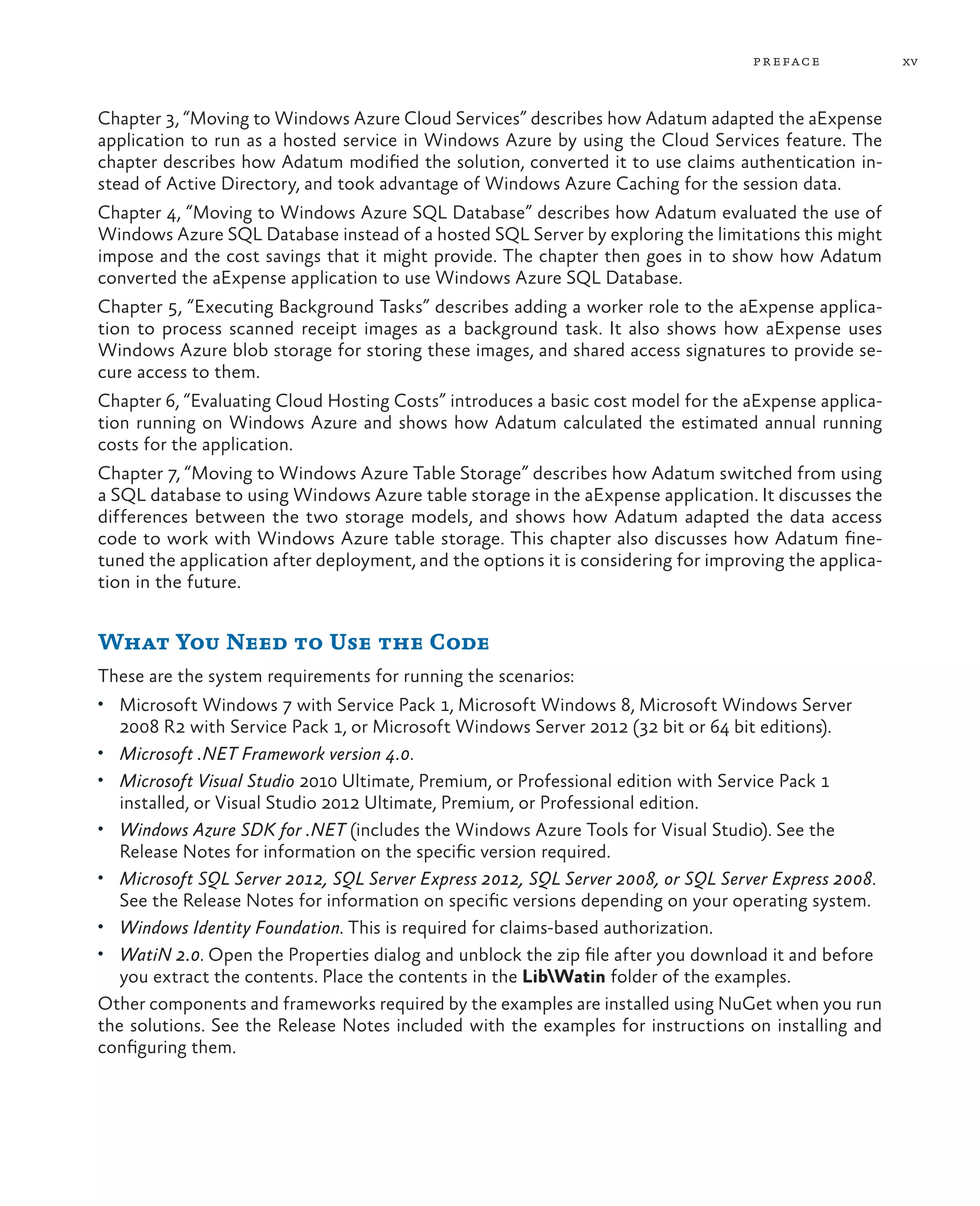 pr eface           xv



Chapter 3, “Moving to Windows Azure Cloud Services” describes how Adatum adapted the aExpense
application to run as a hosted service in Windows Azure by using the Cloud Services feature. The
chapter describes how Adatum modified the solution, converted it to use claims authentication in-
stead of Active Directory, and took advantage of Windows Azure Caching for the session data.
Chapter 4, “Moving to Windows Azure SQL Database” describes how Adatum evaluated the use of
Windows Azure SQL Database instead of a hosted SQL Server by exploring the limitations this might
impose and the cost savings that it might provide. The chapter then goes in to show how Adatum
converted the aExpense application to use Windows Azure SQL Database.
Chapter 5, “Executing Background Tasks” describes adding a worker role to the aExpense applica-
tion to process scanned receipt images as a background task. It also shows how aExpense uses
Windows Azure blob storage for storing these images, and shared access signatures to provide se-
cure access to them.
Chapter 6, “Evaluating Cloud Hosting Costs” introduces a basic cost model for the aExpense applica-
tion running on Windows Azure and shows how Adatum calculated the estimated annual running
costs for the application.
Chapter 7, “Moving to Windows Azure Table Storage” describes how Adatum switched from using
a SQL database to using Windows Azure table storage in the aExpense application. It discusses the
differences between the two storage models, and shows how Adatum adapted the data access
code to work with Windows Azure table storage. This chapter also discusses how Adatum fine-
tuned the application after deployment, and the options it is considering for improving the applica-
tion in the future.


What You Need to Use the Code
These are the system requirements for running the scenarios:
•	 Microsoft Windows 7 with Service Pack 1, Microsoft Windows 8, Microsoft Windows Server
  2008 R2 with Service Pack 1, or Microsoft Windows Server 2012 (32 bit or 64 bit editions).
•	 Microsoft .NET Framework version 4.0.
•	 Microsoft Visual Studio 2010 Ultimate, Premium, or Professional edition with Service Pack 1
  installed, or Visual Studio 2012 Ultimate, Premium, or Professional edition.
•	 Windows Azure SDK for .NET (includes the Windows Azure Tools for Visual Studio). See the
  Release Notes for information on the specific version required.
•	 Microsoft SQL Server 2012, SQL Server Express 2012, SQL Server 2008, or SQL Server Express 2008.
  See the Release Notes for information on specific versions depending on your operating system.
•	 Windows Identity Foundation. This is required for claims-based authorization.
•	 WatiN 2.0. Open the Properties dialog and unblock the zip file after you download it and before
   you extract the contents. Place the contents in the LibWatin folder of the examples.
Other components and frameworks required by the examples are installed using NuGet when you run
the solutions. See the Release Notes included with the examples for instructions on installing and
configuring them.
 