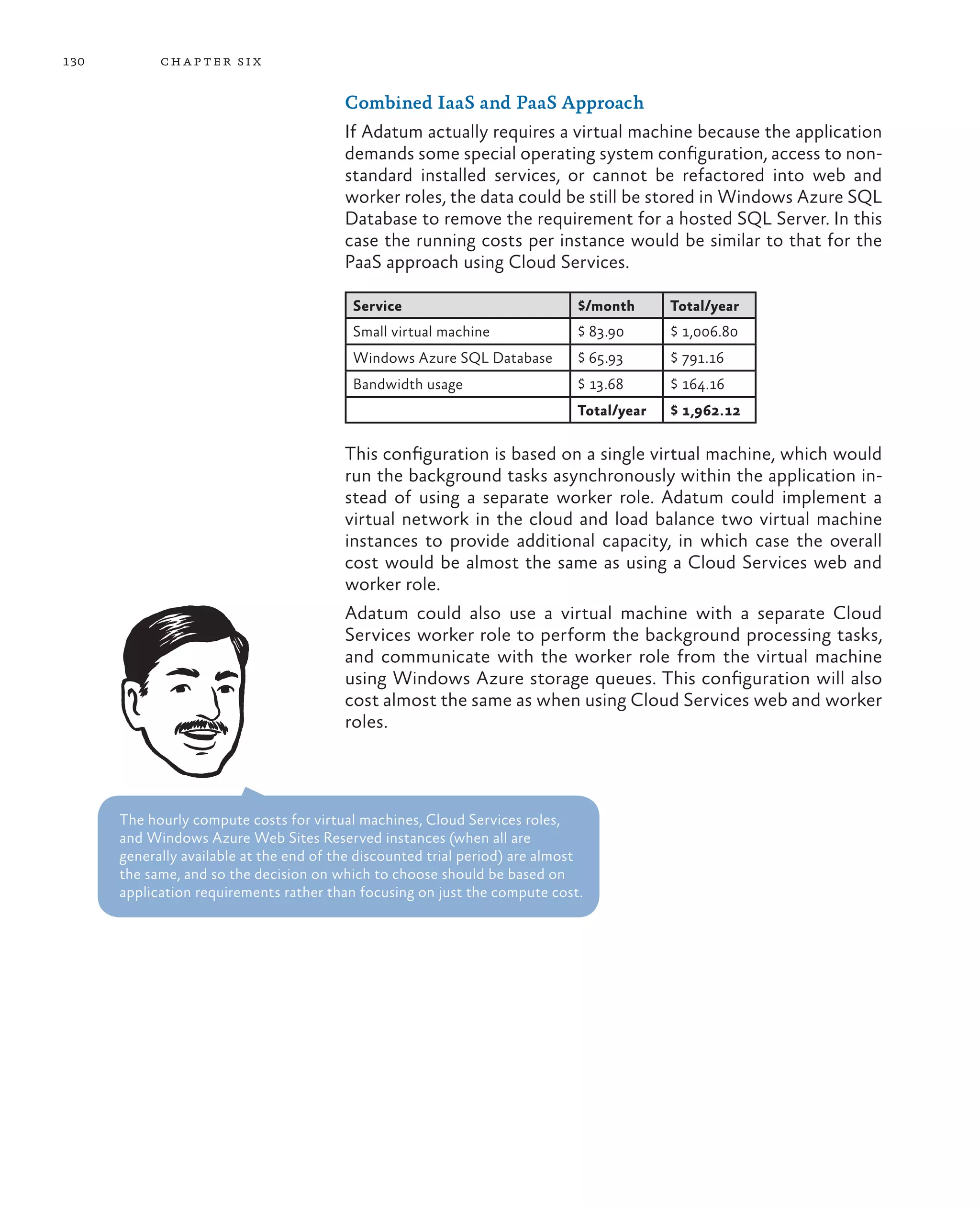 130         ch a pter si x

                                         Combined IaaS and PaaS Approach
                                         If Adatum actually requires a virtual machine because the application
                                         demands some special operating system configuration, access to non-
                                         standard installed services, or cannot be refactored into web and
                                         worker roles, the data could be still be stored in Windows Azure SQL
                                         Database to remove the requirement for a hosted SQL Server. In this
                                         case the running costs per instance would be similar to that for the
                                         PaaS approach using Cloud Services.

                                          Service                             $/month      Total/year
                                          Small virtual machine               $ 83.90      $ 1,006.80
                                          Windows Azure SQL Database          $ 65.93      $ 791.16
                                          Bandwidth usage                     $ 13.68      $ 164.16
                                                                              Total/year   $ 1,962.12

                                         This configuration is based on a single virtual machine, which would
                                         run the background tasks asynchronously within the application in-
                                         stead of using a separate worker role. Adatum could implement a
                                         virtual network in the cloud and load balance two virtual machine
                                         instances to provide additional capacity, in which case the overall
                                         cost would be almost the same as using a Cloud Services web and
                                         worker role.
                                         Adatum could also use a virtual machine with a separate Cloud
                                         Services worker role to perform the background processing tasks,
                                         and communicate with the worker role from the virtual machine
                                         using Windows Azure storage queues. This configuration will also
                                         cost almost the same as when using Cloud Services web and worker
                                         roles.




      The hourly compute costs for virtual machines, Cloud Services roles,
      and Windows Azure Web Sites Reserved instances (when all are
      generally available at the end of the discounted trial period) are almost
      the same, and so the decision on which to choose should be based on
      application requirements rather than focusing on just the compute cost.
 