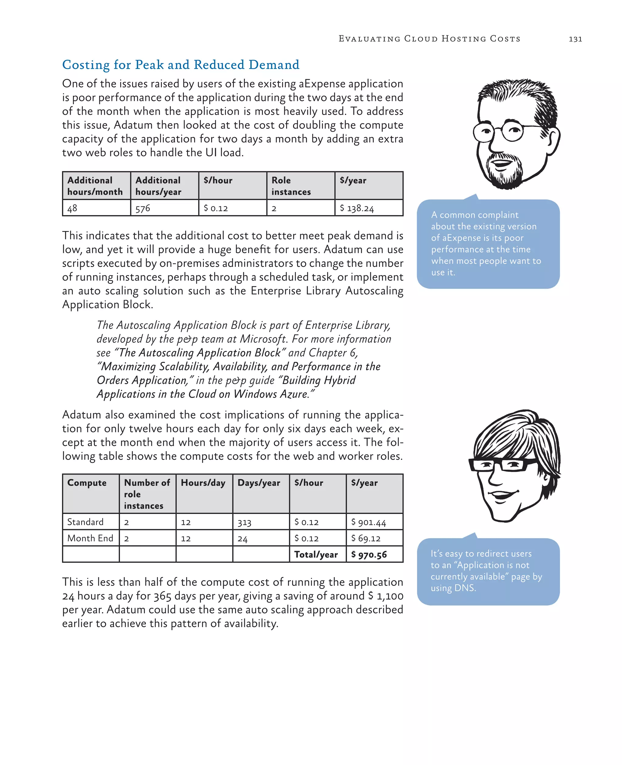 Eva luating Cloud Hosting Costs               131

Costing for Peak and Reduced Demand
One of the issues raised by users of the existing aExpense application
is poor performance of the application during the two days at the end
of the month when the application is most heavily used. To address
this issue, Adatum then looked at the cost of doubling the compute
capacity of the application for two days a month by adding an extra
two web roles to handle the UI load.

 Additional        Additional    $/hour          Role              $/year
 hours/month       hours/year                    instances
 48                576           $ 0.12          2                 $ 138.24
                                                                                  A common complaint
                                                                                  about the existing version
This indicates that the additional cost to better meet peak demand is             of aExpense is its poor
low, and yet it will provide a huge benefit for users. Adatum can use             performance at the time
scripts executed by on-premises administrators to change the number               when most people want to
                                                                                  use it.
of running instances, perhaps through a scheduled task, or implement
an auto scaling solution such as the Enterprise Library Autoscaling
Application Block.
       The Autoscaling Application Block is part of Enterprise Library,
       developed by the p&p team at Microsoft. For more information
       see “The Autoscaling Application Block” and Chapter 6,
       “Maximizing Scalability, Availability, and Performance in the
       Orders Application,” in the p&p guide “Building Hybrid
       Applications in the Cloud on Windows Azure.”
Adatum also examined the cost implications of running the applica-
tion for only twelve hours each day for only six days each week, ex-
cept at the month end when the majority of users access it. The fol-
lowing table shows the compute costs for the web and worker roles.

 Compute       Number of    Hours/day     Days/year   $/hour         $/year
               role
               instances
 Standard      2            12            313         $ 0.12         $ 901.44
 Month End     2            12            24          $ 0.12         $ 69.12
                                                      Total/year     $ 970.56     It’s easy to redirect users
                                                                                  to an “Application is not
                                                                                  currently available” page by
This is less than half of the compute cost of running the application             using DNS.
24 hours a day for 365 days per year, giving a saving of around $ 1,100
per year. Adatum could use the same auto scaling approach described
earlier to achieve this pattern of availability.
 