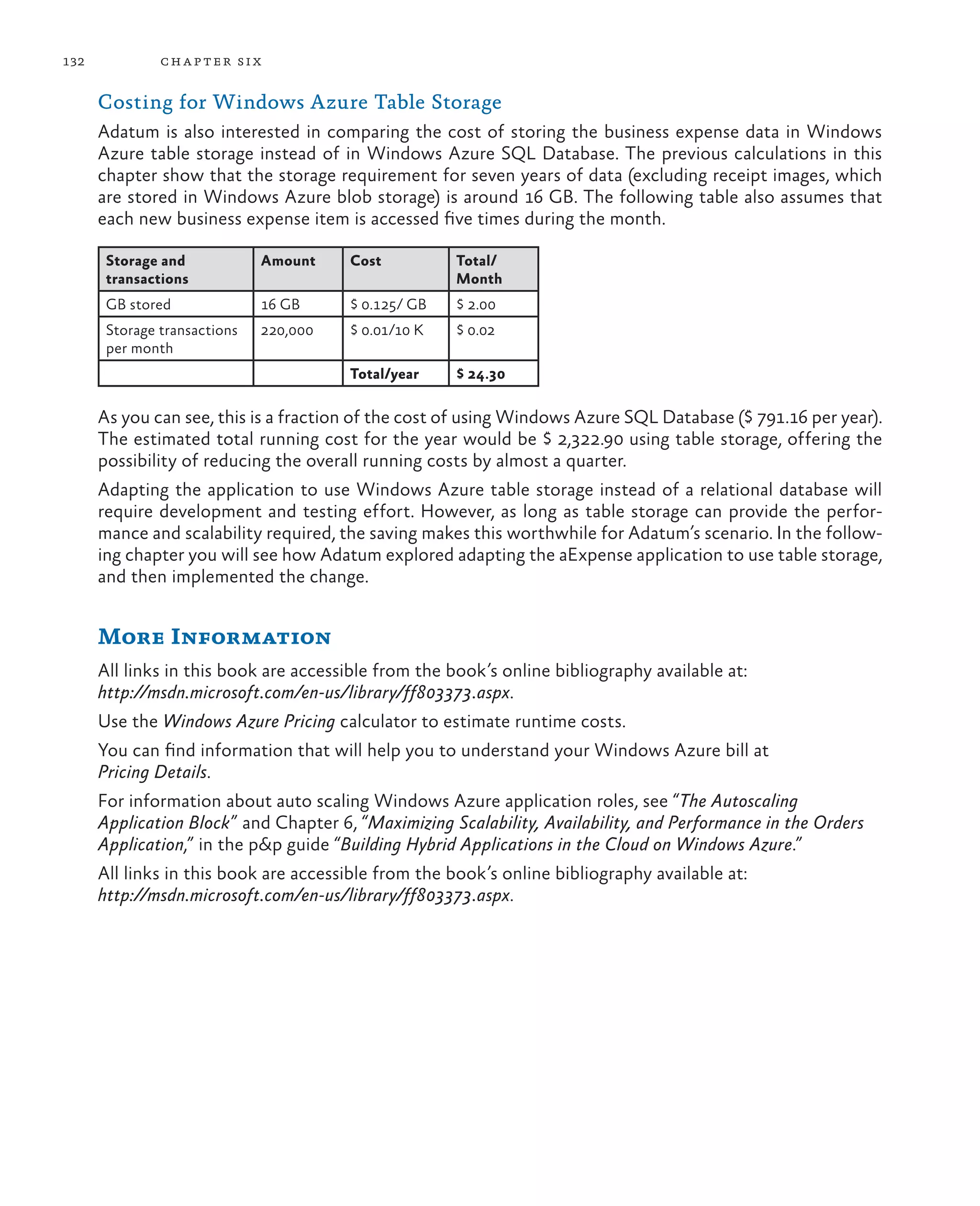 132            ch a pter si x

      Costing for Windows Azure Table Storage
      Adatum is also interested in comparing the cost of storing the business expense data in Windows
      Azure table storage instead of in Windows Azure SQL Database. The previous calculations in this
      chapter show that the storage requirement for seven years of data (excluding receipt images, which
      are stored in Windows Azure blob storage) is around 16 GB. The following table also assumes that
      each new business expense item is accessed five times during the month.

       Storage and            Amount    Cost          Total/
       transactions                                   Month
       GB stored              16 GB     $ 0.125/ GB   $ 2.00
       Storage transactions   220,000   $ 0.01/10 K   $ 0.02
       per month
                                        Total/year    $ 24.30

      As you can see, this is a fraction of the cost of using Windows Azure SQL Database ($ 791.16 per year).
      The estimated total running cost for the year would be $ 2,322.90 using table storage, offering the
      possibility of reducing the overall running costs by almost a quarter.
      Adapting the application to use Windows Azure table storage instead of a relational database will
      require development and testing effort. However, as long as table storage can provide the perfor-
      mance and scalability required, the saving makes this worthwhile for Adatum’s scenario. In the follow-
      ing chapter you will see how Adatum explored adapting the aExpense application to use table storage,
      and then implemented the change.


      More Information
      All links in this book are accessible from the book’s online bibliography available at:
      http://msdn.microsoft.com/en-us/library/ff803373.aspx.
      Use the Windows Azure Pricing calculator to estimate runtime costs.
      You can find information that will help you to understand your Windows Azure bill at
      Pricing Details.
      For information about auto scaling Windows Azure application roles, see “The Autoscaling
      Application Block” and Chapter 6, “Maximizing Scalability, Availability, and Performance in the Orders
      Application,” in the p&p guide “Building Hybrid Applications in the Cloud on Windows Azure.”
      All links in this book are accessible from the book’s online bibliography available at:
      http://msdn.microsoft.com/en-us/library/ff803373.aspx.
 