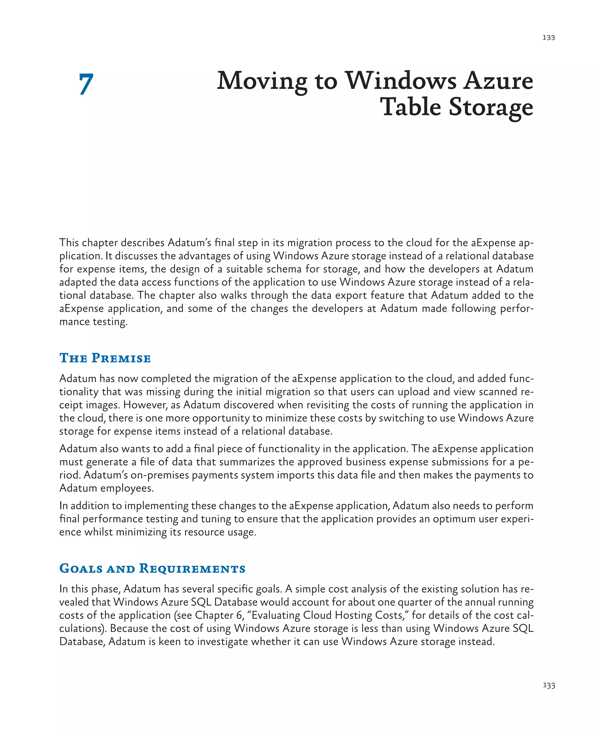 133




    7                             Moving to Windows Azure
                                              Table Storage



This chapter describes Adatum’s final step in its migration process to the cloud for the aExpense ap-
plication. It discusses the advantages of using Windows Azure storage instead of a relational database
for expense items, the design of a suitable schema for storage, and how the developers at Adatum
adapted the data access functions of the application to use Windows Azure storage instead of a rela-
tional database. The chapter also walks through the data export feature that Adatum added to the
aExpense application, and some of the changes the developers at Adatum made following perfor-
mance testing.


The Premise
Adatum has now completed the migration of the aExpense application to the cloud, and added func-
tionality that was missing during the initial migration so that users can upload and view scanned re-
ceipt images. However, as Adatum discovered when revisiting the costs of running the application in
the cloud, there is one more opportunity to minimize these costs by switching to use Windows Azure
storage for expense items instead of a relational database.
Adatum also wants to add a final piece of functionality in the application. The aExpense application
must generate a file of data that summarizes the approved business expense submissions for a pe-
riod. Adatum’s on-premises payments system imports this data file and then makes the payments to
Adatum employees.
In addition to implementing these changes to the aExpense application, Adatum also needs to perform
final performance testing and tuning to ensure that the application provides an optimum user experi-
ence whilst minimizing its resource usage.


Goals and Requirements
In this phase, Adatum has several specific goals. A simple cost analysis of the existing solution has re-
vealed that Windows Azure SQL Database would account for about one quarter of the annual running
costs of the application (see Chapter 6, “Evaluating Cloud Hosting Costs,” for details of the cost cal-
culations). Because the cost of using Windows Azure storage is less than using Windows Azure SQL
Database, Adatum is keen to investigate whether it can use Windows Azure storage instead.


                                                                                                            133
 