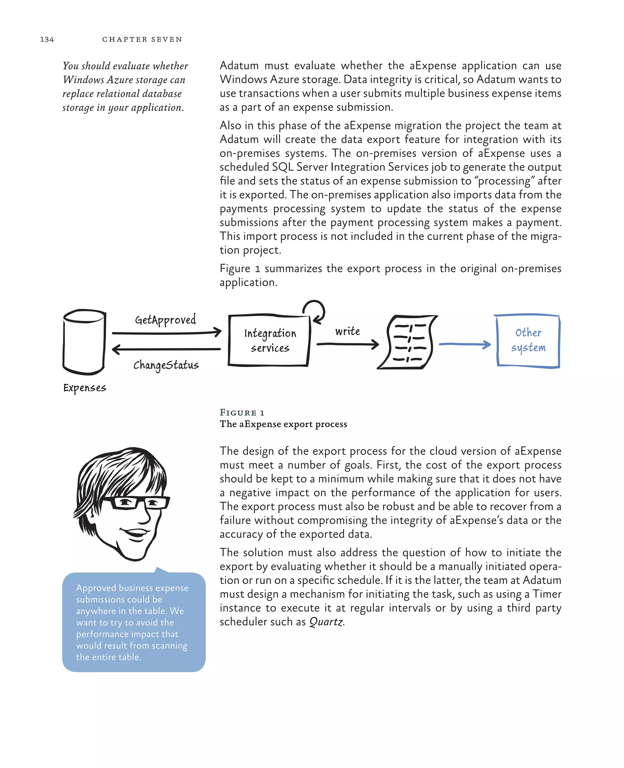 134           ch a pter sev en


      You should evaluate whether     Adatum must evaluate whether the aExpense application can use
      Windows Azure storage can       Windows Azure storage. Data integrity is critical, so Adatum wants to
      replace relational database     use transactions when a user submits multiple business expense items
      storage in your application.    as a part of an expense submission.
                                      Also in this phase of the aExpense migration the project the team at
                                      Adatum will create the data export feature for integration with its
                                      on-premises systems. The on-premises version of aExpense uses a
                                      scheduled SQL Server Integration Services job to generate the output
                                      file and sets the status of an expense submission to “processing” after
                                      it is exported. The on-premises application also imports data from the
                                      payments processing system to update the status of the expense
                                      submissions after the payment processing system makes a payment.
                                      This import process is not included in the current phase of the migra-
                                      tion project.
                                      Figure 1 summarizes the export process in the original on-premises
                                      application.


                      GetApproved
                                           Integration         write                                  Other
                                             services                                                system
                      ChangeStatus
      Expenses
                                      Figure 1
                                      The aExpense export process

                                      The design of the export process for the cloud version of aExpense
                                      must meet a number of goals. First, the cost of the export process
                                      should be kept to a minimum while making sure that it does not have
                                      a negative impact on the performance of the application for users.
                                      The export process must also be robust and be able to recover from a
                                      failure without compromising the integrity of aExpense’s data or the
                                      accuracy of the exported data.
                                      The solution must also address the question of how to initiate the
                                      export by evaluating whether it should be a manually initiated opera-
                                      tion or run on a specific schedule. If it is the latter, the team at Adatum
         Approved business expense
         submissions could be         must design a mechanism for initiating the task, such as using a Timer
         anywhere in the table. We    instance to execute it at regular intervals or by using a third party
         want to try to avoid the     scheduler such as Quartz.
         performance impact that
         would result from scanning
         the entire table.
 